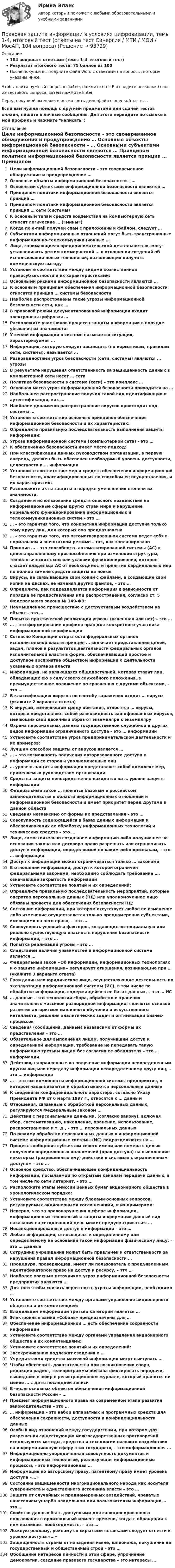     
            Описание
            104 вопроса с ответами (темы 1-4, итоговый тест)Результат итогового теста: 75 баллов из 100После покупки вы получите файл Word с ответами на вопросы, которые указаны ниже.Чтобы найти нужный вопрос в файле, нажмите ctrl+F и введите несколько слов из тестового вопроса, затем нажмите Enter.Перед покупкой вы можете посмотреть демо-файл с оценкой за тест.Если вам нужна помощь с другими предметами или сдачей тестов онлайн, пишите в личные сообщения. Для этого перейдите по ссылке в мой профиль и нажмите написать:  
            Оглавление
              Цели информационной безопасности – это своевременное обнаружение и предупреждение …   Основные объекты информационной безопасности – …   Основными субъектами информационной безопасности являются …   Принципом политики информационной безопасности является принцип …   Принципом политики информационной безопасности является принцип … сети (системы)   К основным типам средств воздействия на компьютерную сеть относят логические … («мины»)   Когда по e-mail получен спам с приложенным файлом, следует …   Субъектами информационных отношений могут быть трансграничные информационно-телекоммуникационные …   Лица, занимающиеся предпринимательской деятельностью, могут устанавливать режим коммерческой … в отношении сведений об использовании новых технологий, позволяющих получить коммерческую выгоду   Установите соответствие между видами хозяйственной правосубъектности и их характеристиками:    Основными рисками информационной безопасности являются …   К основным принципам обеспечения информационной безопасности относится принцип … системы безопасности   Наиболее распространены такие угрозы информационной безопасности сети, как …   В правовой режим документированной информации входит электронная цифровая …   Расположите участников процесса защиты информации в порядке убывания их значимости:    Утечкой информации в системе называется ситуация, характеризуемая …   Информация, которую следует защищать (по нормативам, правилам сети, системы), называется …   Разновидностями угроз безопасности (сети, системы) являются … угрозы   В результате нарушения ответственность за защищенность данных в компьютерной сети несет … сети   Политика безопасности в системе (сети) – это комплекс …   Основная масса угроз информационной безопасности приходится на …   Наибольшее распространение получил такой вид идентификации и аутентификации, как …   Наиболее динамично распространение вирусов происходит под системы …   Установите соответствие основных принципов обеспечения информационной безопасности и их характеристик:   Определите правильную последовательность выполнения защиты информации:    Угроза информационной системе (компьютерной сети) – это …   К обеспечению безопасности имеет место подход:   При классификации данных руководством организации, в первую очередь, должен быть обеспечен необходимый уровень доступности, целостности и … информации   Установите соответствие мер и средств обеспечения информационной безопасности, классифицированных по способам ее осуществления, и их характеристик:   Расположите акты защиты в порядке уменьшения степени их значимости:    Создание и использование средств опасного воздействия на информационные сферы других стран мира и нарушение нормального функционирования информационных и телекоммуникационных систем – это …   … – это гарантия того, что конкретная информация доступна только тому кругу лиц, для которых она предназначена   … – это гарантия того, что автоматизированная система ведет себя в нормальном и внештатном режиме – так, как запланировано   Принцип … – это способность автоматизированной системы (АС) к целенаправленному приспособлению при изменении структуры, технологических схем или условий функционирования, которое спасает владельца АС от необходимости принятия кардинальных мер по полной замене средств защиты на новые   Вирусы, не связывающие свои копии с файлами, а создающие свои копии на дисках, не изменяя других файлов, – это …   Определите, как подразделяется информация в зависимости от порядка ее предоставления или распространения, согласно ст. 5 Федерального закона № 149-ФЗ:   Неумышленное происшествие с деструктивным воздействием на объект – это …   Попытка практической реализации угрозы (успешная или нет) – это …   … – это формирование профиля прав для конкретного участника информационной верификации   Согласно Концепции открытости федеральных органов исполнительной власти принцип … включает представление целей, задач, планов и результатов деятельности федеральных органов исполнительной власти в форме, обеспечивающей простое и доступное восприятие обществом информации о деятельности указанных органов власти    Информация, не являющаяся общедоступной, которая ставит лиц, обладающих ею в силу своего служебного положения, в преимущественное положение по сравнению с другими объектами, – это …   В классификацию вирусов по способу заражения входят … вирусы (укажите 2 варианта ответа)   К вирусам, изменяющим среду обитания, относятся … вирусы, которые представляют собой разновидность зашифрованных вирусов, меняющих свой двоичный образ от экземпляра к экземпляру   Охрана персональных данных государственной служебной и других видов информации ограниченного доступа – это … информации   Установите соответствие угроз предпринимательской деятельности и их примеров:   Лучшим способом защиты от вирусов является …   … – это возможность получения авторизованного доступа к информации со стороны уполномоченных лиц    … уровень защиты информации представляет собой комплекс мер, применяемых руководством организации   Средства защиты непосредственно находятся на … уровне защиты информации   Федеральный закон … является базовым в российском законодательстве в области информационных отношений и информационной безопасности и имеет приоритет перед другими в данной области   Сведения независимо от формы их представления – это …   Совокупность содержащейся в базах данных информации и обеспечивающих ее обработку информационных технологий и технических средств – это …   Лицо, самостоятельно создавшее информацию либо получившее на основании закона или договора право разрешать или ограничивать доступ к информации, определяемой по каким-либо признакам, – это … информации   Доступ к информации может ограничиваться только … законами   В отношении информации, доступ к которой ограничен федеральными законами, необходимо соблюдать требование …, означающее закрытость информации  Установите соответствие понятий и их определений:Определите правильную последовательность мероприятий, которые оператор персональных данных (ПД) или уполномоченное лицо обязаны провести для обеспечения безопасности ПД:  Состояние информации, при котором отсутствует любое ее изменение либо изменение осуществляется только преднамеренно субъектами, имеющими на него право, – это …   Совокупность условий и факторов, создающих потенциальную или реально существующую опасность нарушения безопасности информации, – это …   Попытка реализации угрозы – это …   Следствием наличия уязвимостей в информационной системе является …   Федеральный закон «Об информации, информационных технологиях и о защите информации» регулирует отношения, возникающие при … (укажите 3 варианта ответа)   Гражданин или юридическое лицо, осуществляющие деятельность по эксплуатации информационной системы (ИС), в том числе по обработке информации, содержащейся в ее базах данных, – это … ИС   … данные – это технологии сбора, обработки и хранения значительных массивов разнородной информации; являются основой развития алгоритмов машинного обучения и искусственного интеллекта, решения аналитических задач и оптимизации бизнес-процессов    Сведения (сообщения, данные) независимо от формы их представления – это …   Обязательное для выполнения лицом, получившим доступ к определенной информации, требование не передавать такую информацию третьим лицам без согласия ее обладателя – это … информации   Действия, направленные на получение информации неопределенным кругом лиц или передачу информации неопределенному кругу лиц, – это … информации   … – это все компоненты информационной системы предприятия, в котором накапливаются и обрабатываются персональные данные   К сведениям конфиденциального характера, согласно Указу Президента РФ от 6 марта 1997 г., относятся к … данным   Отношения, связанные с обработкой персональных данных, регулируются Федеральным законом …   Действия с персональными данными, (согласно закону), включая сбор, систематизацию, накопление, хранение, использование, распространение и т. д., – это … персональных данных   По режиму обработки персональных данных в информационной системе информационные системы (ИС) подразделяются на …   Процесс сообщения субъектом своего имени или номера с целью получения определенных полномочий (прав доступа) на выполнение некоторых (разрешенных ему) действий в системах с ограниченным доступом – это …   Основное средство, обеспечивающее конфиденциальность информации, посылаемой по открытым каналам передачи данных, в том числе по сети Интернет, – это …   Расположите этапы эмиссии ценных бумаг акционерного общества в хронологическом порядке:   Установите соответствие между блоками основных вопросов, регулируемых акционерными соглашениями, и их примерами:   Неверно, что за правонарушения в сфере информации, информационных технологий и защиты информации данный вид наказания на сегодняшний день может предусматриваться …   Несанкционированный доступ к информации – это …   Любая информация, относящаяся к определенному или определяемому на основании такой информации физическому лицу, – это … данные   Сотрудник учреждения может быть привлечен к ответственности за нарушения правил информационной безопасности …   Процедура, проверяющая, имеет ли пользователь с предъявленным идентификатором право на доступ к ресурсу, – это …   Наиболее опасным источником угроз информационной безопасности предприятия являются …   Для того чтобы снизить вероятность утраты информации, необходимо …   Установите соответствие между органами управления акционерного общества и их компетенцией:   Владельцем информации третьей категории является …   Электронные замки «Соболь» предназначены для …   Обеспечение информационной … есть обеспечение сохранности информации   Установите соответствие между органами управления акционерного общества и их компетенциями:   Установите соответствие понятий и их определений:   Засекречиванию подлежат сведения о …   Учредителями средства массовой информации могут выступать …   Чтобы обеспечить доказательства при возникновении спора, редакция радио-, телепрограммы обязана фиксировать передачи, вышедшие в эфир в регистрационном журнале, который хранится не менее … с даты последней записи   В числе основных объектов обеспечения информационной безопасности России – …   Предмет информационного права на современном этапе развития законодательства – это …   … информации – это набор аппаратных и программных средств для обеспечения сохранности, доступности и конфиденциальности данных   Особый вид отношений между государствами, при котором для разрешения существующих межгосударственных противоречий используются методы, средства и технологии силового воздействия на информационную сферу этих государств, – это информационная …   Информационно упорядоченная совокупность документов и информационных технологий, реализующая информационные процессы, – это информационная …   Информация по авторскому праву, патентному праву имеет уровень доступа «…»   Состояние защищенности многонационального народа как носителя суверенитета и единственного источника власти – это …   Защита от случайных и преднамеренных воздействий, чреватых нанесением ущерба владельцам или пользователям информации, – это …   Свойство данных быть доступными для санкционированного пользования в произвольный момент времени, когда в обращении к ним возникает необходимость, – это …   Ложную рекламу, рекламу со скрытыми вставками следует отнести к уровню доступа «…»   Защищенность страны от нападения извне, шпионажа, покушения на государственный и общественный строй – это …   Обобщение интересов личности в этой сфере, упрочнение демократии, создание правового государства – это интересы …    
            
            
            Правовая защита информации в условиях цифровизации. Синергия. Ответы на ИТОГОВЫЙ ТЕСТ. На отлично!Правовая защита информации в условиях цифровизации, темы 1-4, итоговый тест (ответы на тест Синергия / МТИ / МОИ / МосАП, 104 вопроса)Правовая защита информации в условиях цифровизации (Темы 1-4) тест с ответами Синергия/МОИ/ МТИ /МОСАППравовая защита информации в условиях цифровизации тест Синергия (все ответы✅ 100 баллов)Правовая защита информации в условиях цифровизации (Тест Синергия ответы на Отлично) 100 балловПравовая информатика Ответы на 3 теста и итоговое тестирование Витте МУИВПравовая наука как деятельность и как социокультурный институт.  Вопрос 2: Комплексный характер предмета правовой науки. Объект правовой науки: понятие и состав.💯 Правовая защита информации в условиях цифровизации.кс_СПО (все ответы на тест Синергия / МТИ / МосАП, май 2023)Правовая защита информации в условиях цифровизации.кс_СПО / Итоговый тест / Синергия / МТИ / МосАП. Новые ответы! 100/100💯 Правовая защита информации в условиях цифровизации.кс_СПО (правильные ответы на тест Синергия / МОИ / МТИ / МосАП)💯 Правовая защита информации в условиях цифровизации.кс_СПО (правильные ответы на тест Синергия / МОИ / МТИ / МосАП, август 2023)Правовая защита информации в условиях цифровизации.кс_СПО (тест с ответами КОЛЛЕДЖ Синергия/МОИ/ МТИ /МОСАП)Правовая защита информации в условиях цифровизации Ответы на тест Синегерия 2023Правовая защита информации в условиях цифровизации//СИНЕРГИЯ//МОИ//МТИ
