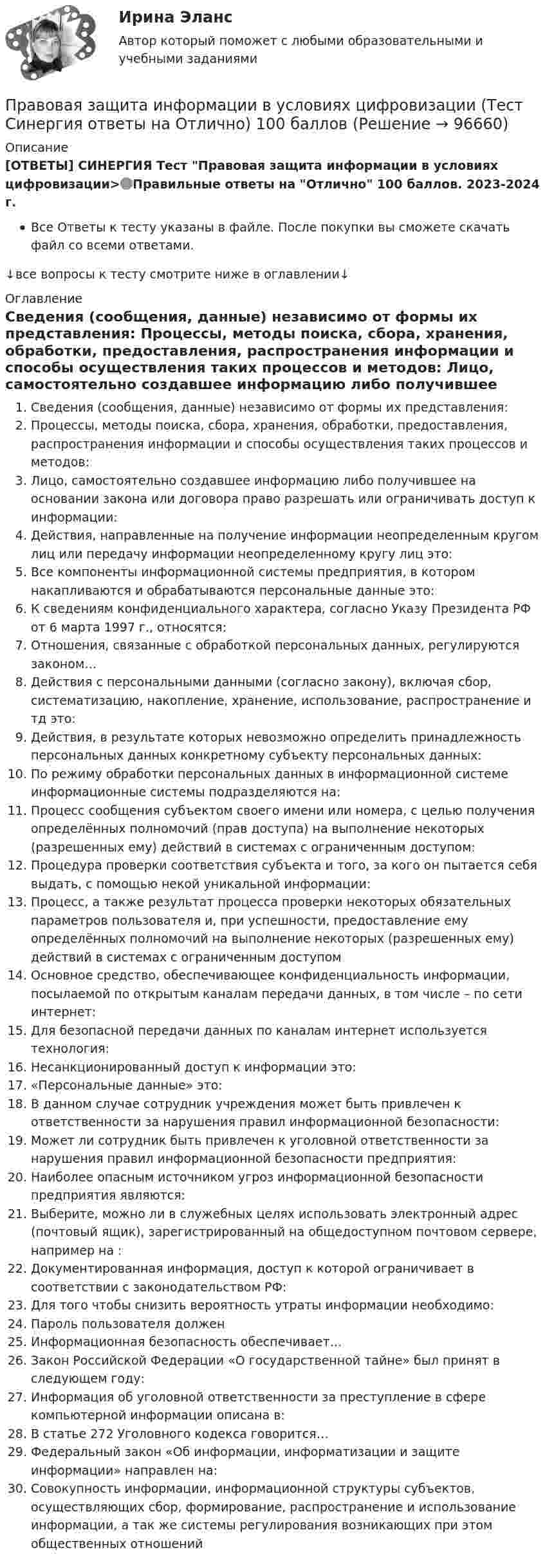    
            Описание
            [ОТВЕТЫ] СИНЕРГИЯ Тест Правовая защита информации в условиях цифровизации>🟢Правильные ответы на Отлично 100 баллов. 2023-2024 г.Все Ответы к тесту указаны в файле. После покупки вы сможете скачать файл со всеми ответами.↓все вопросы к тесту смотрите ниже в оглавлении↓ 
            Оглавление
              Сведения (сообщения, данные) независимо от формы их представления:   Процессы, методы поиска, сбора, хранения, обработки, предоставления, распространения информации и способы осуществления таких процессов и методов:   Лицо, самостоятельно создавшее информацию либо получившее на основании закона или договора право разрешать или ограничивать доступ к информации:   Действия, направленные на получение информации неопределенным кругом лиц или передачу информации неопределенному кругу лиц это:   Все компоненты информационной системы предприятия, в котором накапливаются и обрабатываются персональные данные это:   К сведениям конфиденциального характера, согласно Указу Президента РФ от 6 марта 1997 г., относятся:   Отношения, связанные с обработкой персональных данных, регулируются законом…   Действия с персональными данными (согласно закону), включая сбор, систематизацию, накопление, хранение, использование, распространение и тд это:   Действия, в результате которых невозможно определить принадлежность персональных данных конкретному субъекту персональных данных:   По режиму обработки персональных данных в информационной системе информационные системы подразделяются на:   Процесс сообщения субъектом своего имени или номера, с целью получения определённых полномочий (прав доступа) на выполнение некоторых (разрешенных ему) действий в системах с ограниченным доступом:   Процедура проверки соответствия субъекта и того, за кого он пытается себя выдать, с помощью некой уникальной информации:   Процесс, а также результат процесса проверки некоторых обязательных параметров пользователя и, при успешности, предоставление ему определённых полномочий на выполнение некоторых (разрешенных ему) действий в системах с ограниченным доступом   Основное средство, обеспечивающее конфиденциальность информации, посылаемой по открытым каналам передачи данных, в том числе – по сети интернет:   Для безопасной передачи данных по каналам интернет используется технология:   Несанкционированный доступ к информации это:   «Персональные данные» это:   В данном случае сотрудник учреждения может быть привлечен к ответственности за нарушения правил информационной безопасности:   Может ли сотрудник быть привлечен к уголовной ответственности за нарушения правил информационной безопасности предприятия:   Наиболее опасным источником угроз информационной безопасности предприятия являются:   Выберите, можно ли в служебных целях использовать электронный адрес (почтовый ящик), зарегистрированный на общедоступном почтовом сервере, например на :   Документированная информация, доступ к которой ограничивает в соответствии с законодательством РФ:   Для того чтобы снизить вероятность утраты информации необходимо:   Пароль пользователя должен   Информационная безопасность обеспечивает…   Закон Российской Федерации «О государственной тайне» был принят в следующем году:   Информация об уголовной ответственности за преступление в сфере компьютерной информации описана в:   В статье 272 Уголовного кодекса говорится…   Федеральный закон «Об информации, информатизации и защите информации» направлен на:   Совокупность информации, информационной структуры субъектов, осуществляющих сбор, формирование, распространение и использование информации, а так же системы регулирования возникающих при этом общественных отношений   
            
            
            Правовая защита информации в условиях цифровизации тест Синергия (все ответы✅ 100 баллов)Правовая защита информации в условиях цифровизации (Тест Синергия ответы на Отлично) 100 балловПравовая информатика Ответы на 3 теста и итоговое тестирование Витте МУИВПравовая наука как деятельность и как социокультурный институт.  Вопрос 2: Комплексный характер предмета правовой науки. Объект правовой науки: понятие и состав.Правовая Ответ ориентация  есть интегрированная совокупность правовых установок индивида или общности, непосредственно формирующая внутренний план, программу деятельности в юридически значимых ситуациях.Правовая охрана городских и пригородных водПравовая помощь по уголовным делам включает в себя институт ... осужденного, посредством которого лица, совершившие преступления, передаются государству на основании его запроса.💯 Правовая защита информации в условиях цифровизации.кс_СПО (правильные ответы на тест Синергия / МОИ / МТИ / МосАП, август 2023)Правовая защита информации в условиях цифровизации.кс_СПО (тест с ответами КОЛЛЕДЖ Синергия/МОИ/ МТИ /МОСАП)Правовая защита информации в условиях цифровизации Ответы на тест Синегерия 2023Правовая защита информации в условиях цифровизации//СИНЕРГИЯ//МОИ//МТИПравовая защита информации в условиях цифровизации. Синергия. ✅ Ответы на ИТОГОВЫЙ ТЕСТ. На отлично!Правовая защита информации в условиях цифровизации. Синергия. Ответы на ИТОГОВЫЙ ТЕСТ. На отлично!Правовая защита информации в условиях цифровизации, темы 1-4, итоговый тест (ответы на тест Синергия / МТИ / МОИ / МосАП, 104 вопроса)