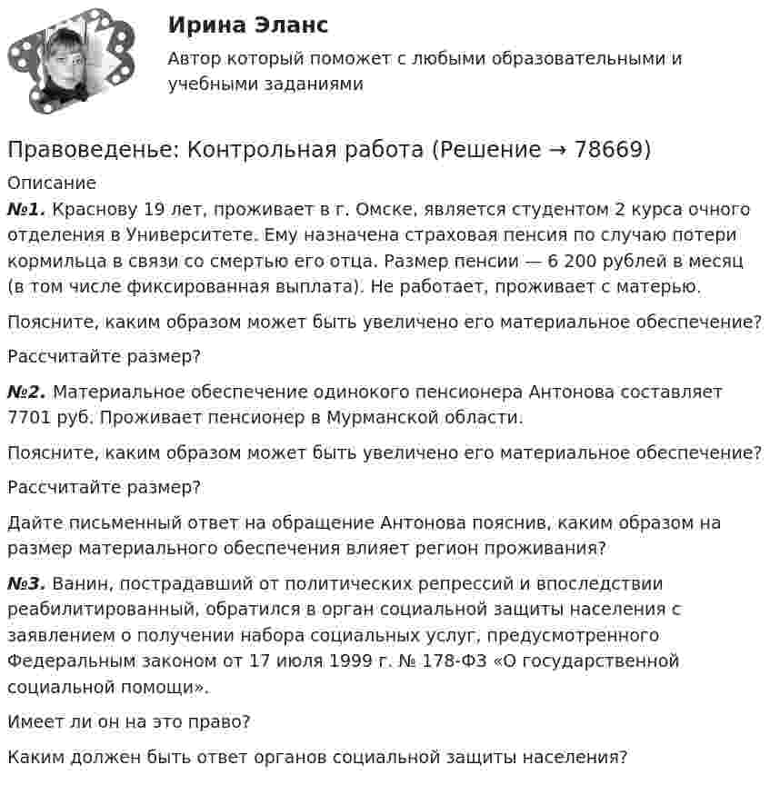      
            Описание
             №1. Краснову 19 лет, проживает в г. Омске, является студентом 2 курса очного отделения в Университете. Ему назначена страховая пенсия по случаю потери кормильца в связи со смертью его отца. Размер пенсии — 6 200 рублей в месяц (в том числе фиксированная выплата). Не работает, проживает с матерью. 	Поясните, каким образом может быть увеличено его материальное обеспечение? 	Рассчитайте размер? №2. Материальное обеспечение одинокого пенсионера Антонова составляет 7701 руб. Проживает пенсионер в Мурманской области. 	Поясните, каким образом может быть увеличено его материальное обеспечение? 	Рассчитайте размер? 	Дайте письменный ответ на обращение Антонова пояснив, каким образом на размер материального обеспечения влияет регион проживания? №3. Ванин, пострадавший от политических репрессий и впоследствии реабилитированный, обратился в орган социальной защиты населения с заявлением о получении набора социальных услуг, предусмотренного Федеральным законом от 17 июля 1999 г. № 178-ФЗ «О государственной социальной помощи». 	Имеет ли он на это право? 	Каким должен быть ответ органов социальной защиты населения?   
            
            
            Правоведение ТКПравоведенье: Контрольная работаПравоведенье: Контрольная работаПравоведенье_Промежуточный_тест1Правоведенье_Промежуточный_тест1Правовединие. Практическая работа 1. ТГУ. РОСДИСТАНТ.Правовединие. Практическая работа 2. ТГУ. РОСДИСТАНТ.«Правоведение». Тест для сдачи в МФПУ «Синергия»Правоведение (тест с ответами ММА)Правоведение - ТЕСТ С ОТВЕТАМИ (МФПУ СИНЕРГИЯ, МОИ)Правоведение Тест с ответами Синергия 2021 годПравоведение - тест с ответами Синергия - 2024 - 1 семестрПравоведение (Тест с ответами СИНЕРГИЯ / МОИ / МТИ)Правоведение (тест с ответами Синергия/МОИ/ МТИ /МОСАП)