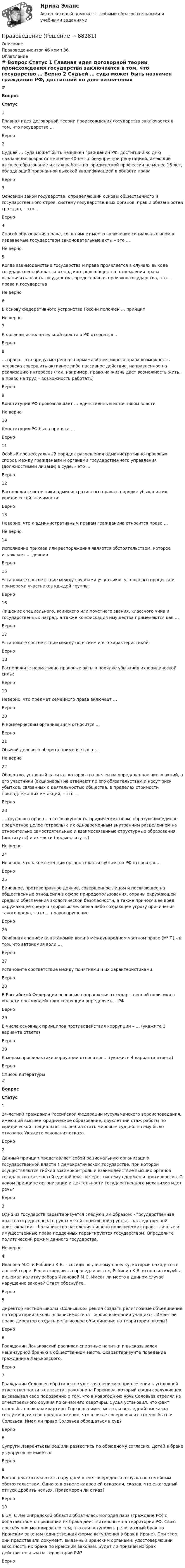     
            Описание
            Правоведениеитог 46 комп 36 
            Оглавление
             # Вопрос Статус    1 Главная идея договорной теории происхождения государства заключается в том, что государство … Верно   2 Судьей … суда может быть назначен гражданин РФ, достигший ко дню назначения возраста не менее 40 лет, с безупречной репутацией, имеющий высшее образование и стаж работы по юридической профессии не менее 15 лет, обладающий признанной высокой квалификацией в области права Верно   3 Основной закон государства, определяющий основы общественного и государственного строя, систему государственных органов, прав и обязанностей граждан, – это … Верно   4 Способ образования права, когда имеет место включение социальных норм в издаваемые государством законодательные акты – это … Не верно   5 Когда взаимодействие государства и права проявляется в случаях выхода государственной власти из-под контроля общества, стремлении права ограничить власть государства, предотвращая произвол государства, это … права и государства Не верно   6 В основу федеративного устройства России положен … принцип Не верно   7 К органам исполнительной власти в РФ относится … Верно   8 … право – это предусмотренная нормами объективного права возможность человека совершить активное либо пассивное действие, направленное на реализацию интересов (так, например, право на жизнь дает возможность жить, а право на труд – возможность работать) Верно   9 Конституция РФ провозглашает … единственным источником власти Не верно   10 Конституция РФ была принята … Верно   11 Особый процессуальный порядок разрешения административно-правовых споров между гражданами и органами государственного управления (должностными лицами) в суде, – это … Верно   12 Расположите источники административного права в порядке убывания их юридической значимости: Верно   13 Неверно, что к административным правам гражданина относится право … Не верно   14 Исполнение приказа или распоряжения является обстоятельством, которое исключает … деяния Верно   15 Установите соответствие между группами участников уголовного процесса и примерами участников каждой группы: Верно   16 Лишение специального, воинского или почетного звания, классного чина и государственных наград, а также конфискация имущества применяются как … Верно   17 Установите соответствие между понятием и его характеристикой: Верно   18 Расположите нормативно-правовые акты в порядке убывания их юридической силы: Верно   19 Неверно, что предмет семейного права включает … Верно   20 К коммерческим организациям относится … Верно   21 Обычай делового оборота применяется в … Не верно   22 Общество, уставный капитал которого разделен на определенное число акций, а его участники (акционеры) не отвечают по его обязательствам и несут риск убытков, связанных с деятельностью общества, в пределах стоимости принадлежащих им акций, – это … Верно   23 … трудового права – это совокупность юридических норм, образующих единое предметное целое (отрасль) с их одновременным внутренним разделением на относительно самостоятельные и взаимосвязанные структурные образования (институты) и их части (подынституты) Не верно   24 Неверно, что к компетенции органов власти субъектов РФ относится … Верно   25 Виновное, противоправное деяние, совершенное лицом и посягающее на общественные отношения в сфере природопользования, охраны окружающей среды и обеспечения экологической безопасности, а также приносящее вред окружающей среде и здоровью человека либо создающее угрозу причинения такого вреда, – это … правонарушение Верно   26 Основная специфика автономии воли в международном частном праве (МЧП) – в том, что автономия воли … Верно   27 Установите соответствие между понятиями и их характеристиками: Верно   28 В Российской Федерации основные направления государственной политики в области противодействия коррупции определяет … РФ Верно   29 В числе основных принципов противодействия коррупции – … (укажите 3 варианта ответа) Верно   30 К мерам профилактики коррупции относится … (укажите 4 варианта ответа) Верно  
            Список литературы
             # Вопрос Статус    1 24-летний гражданин Российской Федерации мусульманского вероисповедания, имеющий высшее юридическое образование, двухлетний стаж работы по юридической специальности, решил стать мировым судьей, но ему было отказано. Укажите основания отказа. Верно   2 Данный принцип представляет собой рациональную организацию государственной власти в демократическом государстве, при которой осуществляются гибкий взаимоконтроль и взаимодействие высших органов государства как частей единой власти через систему сдержек и противовесов. О каком принципе организации и деятельности государственного механизма идет речь? Верно   3 Одно из государств характеризуется следующим образом: - государственная власть сосредоточена в руках узкой социальной группы – наследственной аристократии; - большинство населения лишено политических прав; - личные и имущественные права подданных гарантируются государством. Определите политический режим данного государства. Не верно   4 Иванова М.С. и Рябинин К.В. – соседи по дачному поселку, которые находятся в давней ссоре. Решив «вершить справедливость», Рябинин К.В. испортил клумбы и сломал калитку забора Ивановой М.С. Имеет ли место в данном случае нарушение закона? Ответ обоснуйте. Верно   5 Директор частной школы «Солнышко» решил создать религиозные объединения на территории школы, в зависимости от вероисповедания учащихся. Имеет ли право директор создать религиозное объединение на территории школы? Верно   6 Гражданин Ланьковский распивал спиртные напитки и высказывался нецензурной бранью в общественном месте. Охарактеризуйте поведение гражданина Ланьковского. Верно   7 Гражданин Соловьев обратился в суд с заявлением о привлечении к уголовной ответственности за клевету гражданина Горюнова, который среди сослуживцев высказывал свое подозрение о том, что в новогоднюю ночь Соловьев стрелял из огнестрельного оружия по окнам его квартиры. Судья установил, что факт стрельбы по окнам квартиры Горюнова имел место, и последний высказал сослуживцам свое предположение, что в числе совершивших это мог быть и Соловьев. Имел ли право Соловьев обращаться в суд? Верно   8 Супруги Лаврентьевы решили развестись по обоюдному согласию. Детей в браке у супругов не имеется. Верно   9 Ростовцева хотела взять пару дней в счет очередного отпуска по семейным обстоятельствам. Однако в отделе кадров ей отказали, сказав, что ежегодный отпуск дробить нельзя. Правомерен ли отказ? Верно   10 В ЗАГС Ленинградской области обратилась молодая пара (граждане РФ) с ходатайством о признании их брака действительным на территории РФ. Свою просьбу они мотивировали тем, что они вступили в религиозный брак по Иранским законам (единственная форма вступления в брак в Иране). При этом они представили документ, выданный иранским органами, удостоверяющий законность их брака по иранским законам. Будет ли признан их брак действительным на территории РФ? Верно  
            
            
            ПравоведениеПравоведениеПравоведениеПравоведениеПравоведениеПравоведениеПравоведениеПравовая статистика РосдистантПравовая экспертиза документовПравовая экспертиза нормативных и правоприменительных актов (тест с ответами Синергия)Правовая экспертиза нормативных и правоприменительных актов (тест с ответами Синергия/МОИ/ МТИ)правоведениеПравоведениеПравоведение