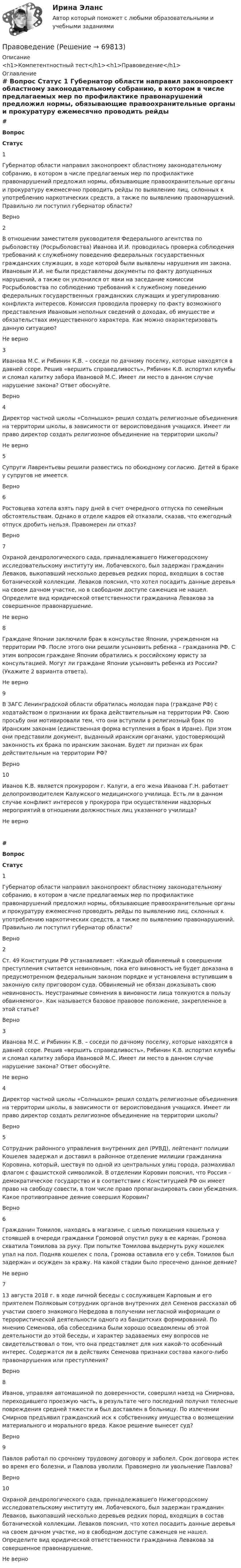      
            Описание
            <h1>Компетентностный тест</h1><h1>Правоведение</h1> 
            Оглавление
             # Вопрос Статус    1 Губернатор области направил законопроект областному законодательному собранию, в котором в числе предлагаемых мер по профилактике правонарушений предложил нормы, обязывающие правоохранительные органы и прокуратуру ежемесячно проводить рейды по выявлению лиц, склонных к употреблению наркотических средств, а также по выявлению правонарушений. Правильно ли поступил губернатор области? Верно   2 В отношении заместителя руководителя Федерального агентства по рыболовству (Росрыболовства) Иванова И.И. проводилась проверка соблюдения требований к служебному поведению федеральных государственных гражданских служащих, в ходе которой были выявлены нарушения им закона. Ивановым И.И. не были представлены документы по факту допущенных нарушений, а также он уклонился от явки на заседание комиссии Росрыболовства по соблюдению требований к служебному поведению федеральных государственных гражданских служащих и урегулированию конфликта интересов. Комиссия проводила проверку по факту возможного представления Ивановым неполных сведений о доходах, об имуществе и обязательствах имущественного характера. Как можно охарактеризовать данную ситуацию? Не верно   3 Иванова М.С. и Рябинин К.В. – соседи по дачному поселку, которые находятся в давней ссоре. Решив «вершить справедливость», Рябинин К.В. испортил клумбы и сломал калитку забора Ивановой М.С. Имеет ли место в данном случае нарушение закона? Ответ обоснуйте. Верно   4 Директор частной школы «Солнышко» решил создать религиозные объединения на территории школы, в зависимости от вероисповедания учащихся. Имеет ли право директор создать религиозное объединение на территории школы? Не верно   5 Супруги Лаврентьевы решили развестись по обоюдному согласию. Детей в браке у супругов не имеется. Верно   6 Ростовцева хотела взять пару дней в счет очередного отпуска по семейным обстоятельствам. Однако в отделе кадров ей отказали, сказав, что ежегодный отпуск дробить нельзя. Правомерен ли отказ? Верно   7 Охраной дендрологического сада, принадлежавшего Нижегородскому исследовательскому институту им. Лобачевского, был задержан гражданин Леваков, выкопавший несколько деревьев редких пород, входящих в состав ботанической коллекции. Леваков пояснил, что хотел посадить данные деревья на своем дачном участке, но в свободном доступе саженцев не нашел. Определите вид юридической ответственности гражданина Левакова за совершенное правонарушение. Не верно   8 Граждане Японии заключили брак в консульстве Японии, учрежденном на территории РФ. После этого они решили усыновить ребенка – гражданина РФ. С этим вопросом граждане Японии обратились к российскому юристу за консультацией. Могут ли граждане Японии усыновить ребенка из России? (Укажите 2 варианта ответа). Не верно   9 В ЗАГС Ленинградской области обратилась молодая пара (граждане РФ) с ходатайством о признании их брака действительным на территории РФ. Свою просьбу они мотивировали тем, что они вступили в религиозный брак по Иранским законам (единственная форма вступления в брак в Иране). При этом они представили документ, выданный иранским органами, удостоверяющий законность их брака по иранским законам. Будет ли признан их брак действительным на территории РФ? Верно   10 Иванов К.В. является прокурором г. Калуги, а его жена Иванова Г.Н. работает делопроизводителем Калужского медицинского училища. Есть ли в данном случае конфликт интересов у прокурора при осуществлении надзорных мероприятий в отношении должностных лиц указанного училища? Не верно # Вопрос Статус    1 Губернатор области направил законопроект областному законодательному собранию, в котором в числе предлагаемых мер по профилактике правонарушений предложил нормы, обязывающие правоохранительные органы и прокуратуру ежемесячно проводить рейды по выявлению лиц, склонных к употреблению наркотических средств, а также по выявлению правонарушений. Правильно ли поступил губернатор области? Верно   2 Ст. 49 Конституции РФ устанавливает: «Каждый обвиняемый в совершении преступления считается невиновным, пока его виновность не будет доказана в предусмотренном федеральным законом порядке и установлена вступившим в законную силу приговором суда. Обвиняемый не обязан доказывать свою невиновность. Неустранимые сомнения в виновности лица толкуются в пользу обвиняемого». Как называется базовое правовое положение, закрепленное в этой статье? Верно   3 Иванова М.С. и Рябинин К.В. – соседи по дачному поселку, которые находятся в давней ссоре. Решив «вершить справедливость», Рябинин К.В. испортил клумбы и сломал калитку забора Ивановой М.С. Имеет ли место в данном случае нарушение закона? Ответ обоснуйте. Не верно   4 Директор частной школы «Солнышко» решил создать религиозные объединения на территории школы, в зависимости от вероисповедания учащихся. Имеет ли право директор создать религиозное объединение на территории школы? Верно   5 Сотрудник районного управления внутренних дел (РУВД), лейтенант полиции Кошелев задержал и доставил в районное отделение милиции гражданина Коровина, который, шествуя по одной из центральных улиц города, размахивал флагом с фашистской символикой. В отделении Коровин пояснил, что Россия – демократическое государство и в соответствии с Конституцией РФ он имеет право на свободу совести, в том числе право пропагандировать свои убеждения. Какое противоправное деяние совершил Коровин? Верно   6 Гражданин Томилов, находясь в магазине, с целью похищения кошелька у стоявшей в очереди гражданки Громовой опустил руку в ее карман. Громова схватила Томилова за руку. При попытке Томилова выдернуть руку кошелек упал на пол. Подняв кошелек с пола, Громова оставила его у себя. Томилов был задержан и осужден за кражу. На какой стадии было пресечено данное деяние? Не верно   7 13 августа 2018 г. в ходе личной беседы с сослуживцем Карповым и его приятелем Поляковым сотрудник органов внутренних дел Семенов рассказал об участии своего знакомого Нефедова в получении негласной информации о террористической деятельности одного из бандитских формирований. По мнению Семенова, оба собеседника были хорошо осведомлены об этой деятельности до этой беседы, и характер задаваемых ему вопросов не свидетельствовал о том, что она представляет для них какой-то особенный интерес. Содержатся ли в действиях Семенова признаки состава какого-либо правонарушения или преступления? Верно   8 Иванов, управляя автомашиной по доверенности, совершил наезд на Смирнова, переходившего проезжую часть, в результате чего последний получил телесные повреждения средней тяжести и был доставлен в больницу. По излечении Смирнов предъявил гражданский иск к собственнику имущества о возмещении материального и морального вреда. Какое решение вынесет суд? Верно   9 Павлов работал по срочному трудовому договору и заболел. Срок договора истек во время его болезни, и Павлова уволили. Правомерно ли увольнение Павлова? Верно   10 Охраной дендрологического сада, принадлежавшего Нижегородскому исследовательскому институту им. Лобачевского, был задержан гражданин Леваков, выкопавший несколько деревьев редких пород, входящих в состав ботанической коллекции. Леваков пояснил, что хотел посадить данные деревья на своем дачном участке, но в свободном доступе саженцев не нашел. Определите вид юридической ответственности гражданина Левакова за совершенное правонарушение. Не верно   
            
            
            ПравоведениеПравоведениеПравоведениеПравоведениеПравоведениеПравоведениеПравоведениеПравовая статистика РосдистантПравовая статистика РосдистантПравовая статистика РосдистантПравовая экспертиза документовПравовая экспертиза нормативных и правоприменительных актов (тест с ответами Синергия)Правовая экспертиза нормативных и правоприменительных актов (тест с ответами Синергия/МОИ/ МТИ)правоведение