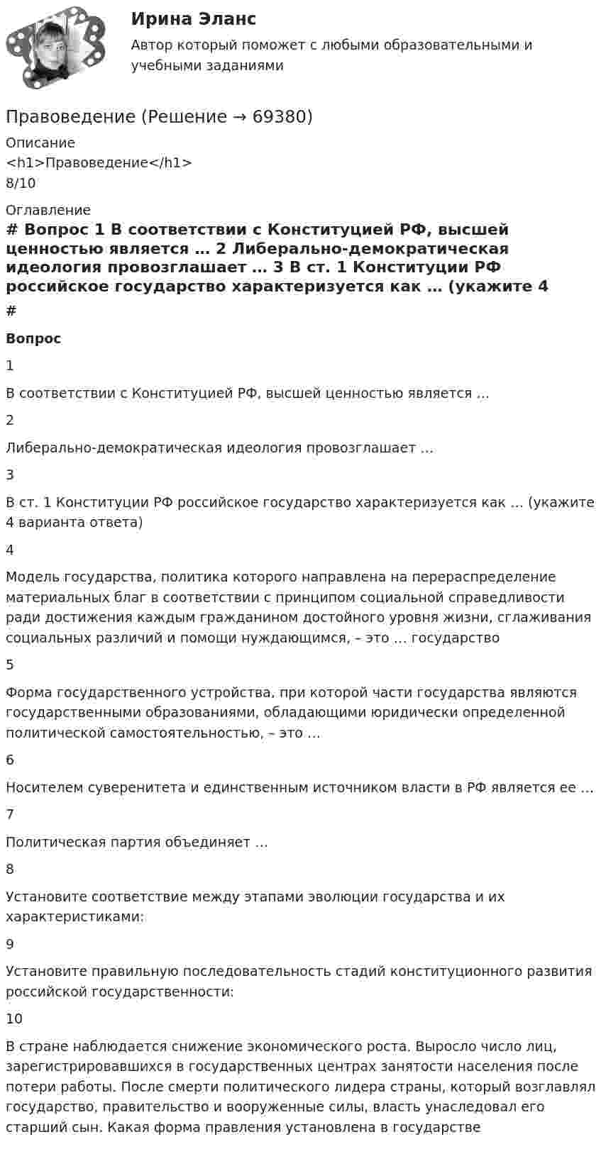      
            Описание
            <h1>Правоведение</h1>8/10 
            Оглавление
             # Вопрос    1 В соответствии с Конституцией РФ, высшей ценностью является …   2 Либерально-демократическая идеология провозглашает …   3 В ст. 1 Конституции РФ российское государство характеризуется как … (укажите 4 варианта ответа)   4 Модель государства, политика которого направлена на перераспределение материальных благ в соответствии с принципом социальной справедливости ради достижения каждым гражданином достойного уровня жизни, сглаживания социальных различий и помощи нуждающимся, – это … государство   5 Форма государственного устройства, при которой части государства являются государственными образованиями, обладающими юридически определенной политической самостоятельностью, – это …   6 Носителем суверенитета и единственным источником власти в РФ является ее …   7 Политическая партия объединяет …   8 Установите соответствие между этапами эволюции государства и их характеристиками:   9 Установите правильную последовательность стадий конституционного развития российской государственности:   10 В стране наблюдается снижение экономического роста. Выросло число лиц, зарегистрировавшихся в государственных центрах занятости населения после потери работы. После смерти политического лидера страны, который возглавлял государство, правительство и вооруженные силы, власть унаследовал его старший сын. Какая форма правления установлена в государстве   
            
            
            ПравоведениеПравоведениеПравоведение. ✅ Правоведение 150 вопросов СИНЕРГИЯ МТИ 2022Правоведение 1 семестр 100бправоведение 2022 синергия ответы✅ Правоведение 30 вопросов СИНЕРГИЯ МТИ 2022ПравоведениеПравоведениеПравоведениеПравоведениеПравоведениеПравоведениеПравоведение