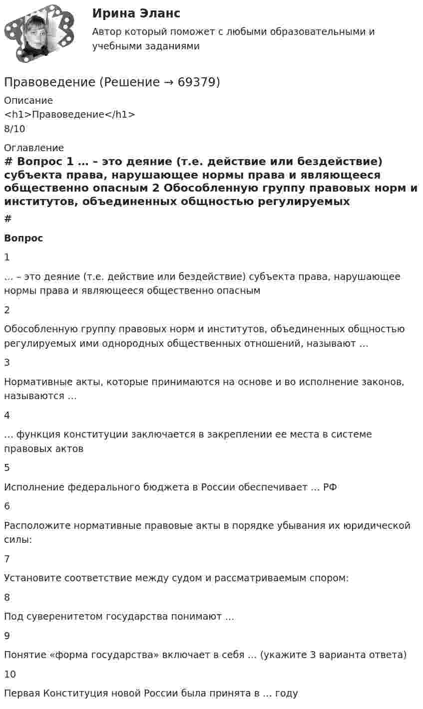     
            Описание
            <h1>Правоведение</h1>8/10 
            Оглавление
             # Вопрос    1 … – это деяние (т.е. действие или бездействие) субъекта права, нарушающее нормы права и являющееся общественно опасным   2 Обособленную группу правовых норм и институтов, объединенных общностью регулируемых ими однородных общественных отношений, называют …   3 Нормативные акты, которые принимаются на основе и во исполнение законов, называются …   4 … функция конституции заключается в закреплении ее места в системе правовых актов   5 Исполнение федерального бюджета в России обеспечивает … РФ   6 Расположите нормативные правовые акты в порядке убывания их юридической силы:   7 Установите соответствие между судом и рассматриваемым спором:   8 Под суверенитетом государства понимают …   9 Понятие «форма государства» включает в себя … (укажите 3 варианта ответа)   10 Первая Конституция новой России была принята в … году   
            
            
            ПравоведениеПравоведениеПравоведениеПравоведениеПравоведениеПравоведениеПравоведениеПравовая статистика РосдистантПравовая статистика РосдистантПравовая статистика РосдистантПравовая статистика РосдистантПравовая экспертиза документовПравовая экспертиза нормативных и правоприменительных актов (тест с ответами Синергия)Правовая экспертиза нормативных и правоприменительных актов (тест с ответами Синергия/МОИ/ МТИ)