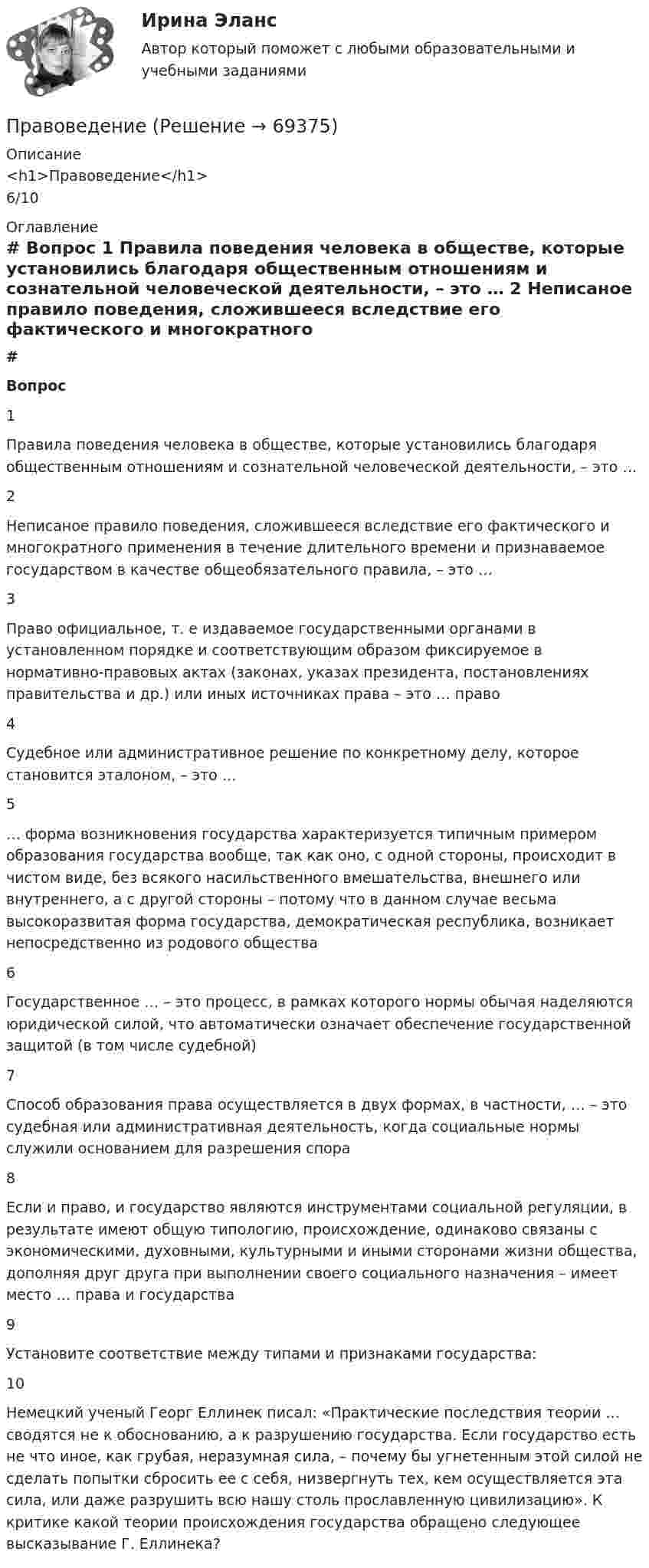      
            Описание
            <h1>Правоведение</h1>6/10 
            Оглавление
             # Вопрос    1 Правила поведения человека в обществе, которые установились благодаря общественным отношениям и сознательной человеческой деятельности, – это …   2 Неписаное правило поведения, сложившееся вследствие его фактического и многократного применения в течение длительного времени и признаваемое государством в качестве общеобязательного правила, – это …   3 Право официальное, т. е издаваемое государственными органами в установленном порядке и соответствующим образом фиксируемое в нормативно-правовых актах (законах, указах президента, постановлениях правительства и др.) или иных источниках права – это … право   4 Судебное или административное решение по конкретному делу, которое становится эталоном, – это …   5 … форма возникновения государства характеризуется типичным примером образования государства вообще, так как оно, с одной стороны, происходит в чистом виде, без всякого насильственного вмешательства, внешнего или внутреннего, а с другой стороны – потому что в данном случае весьма высокоразвитая форма государства, демократическая республика, возникает непосредственно из родового общества   6 Государственное … – это процесс, в рамках которого нормы обычая наделяются юридической силой, что автоматически означает обеспечение государственной защитой (в том числе судебной)   7 Способ образования права осуществляется в двух формах, в частности, … – это судебная или административная деятельность, когда социальные нормы служили основанием для разрешения спора   8 Если и право, и государство являются инструментами социальной регуляции, в результате имеют общую типологию, происхождение, одинаково связаны с экономическими, духовными, культурными и иными сторонами жизни общества, дополняя друг друга при выполнении своего социального назначения – имеет место … права и государства   9 Установите соответствие между типами и признаками государства:   10 Немецкий ученый Георг Еллинек писал: «Практические последствия теории … сводятся не к обоснованию, а к разрушению государства. Если государство есть не что иное, как грубая, неразумная сила, – почему бы угнетенным этой силой не сделать попытки сбросить ее с себя, низвергнуть тех, кем осуществляется эта сила, или даже разрушить всю нашу столь прославленную цивилизацию». К критике какой теории происхождения государства обращено следующее высказывание Г. Еллинека?   
            
            
            правоведениеПравоведениеПравоведениеПравоведениеПравоведениеПравоведениеПравоведениеПравовая статистика РосдистантПравовая статистика РосдистантПравовая статистика РосдистантПравовая статистика РосдистантПравовая статистика РосдистантПравовая экспертиза документовПравовая экспертиза нормативных и правоприменительных актов (тест с ответами Синергия)