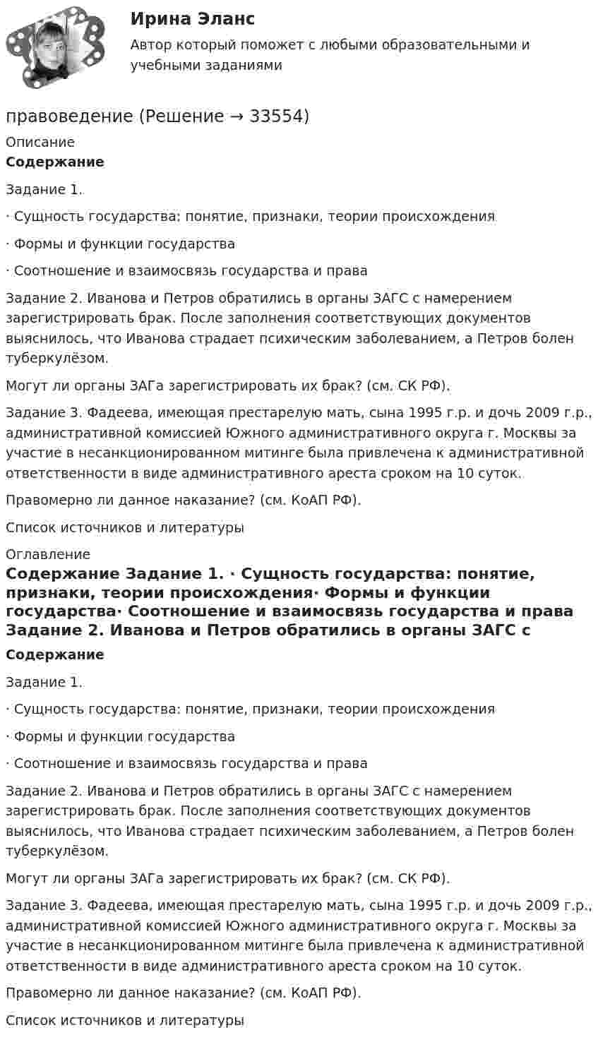     
          Описание
          Содержание Задание 1. ·      Сущность государства: понятие, признаки, теории происхождения·      Формы и функции государства·      Соотношение и взаимосвязь государства и права Задание 2. Иванова и Петров обратились в органы ЗАГС с намерением зарегистрировать брак. После заполнения соответствующих документов выяснилось, что Иванова страдает психическим заболеванием, а Петров болен туберкулёзом.	Могут ли органы ЗАГа зарегистрировать их брак? (см. СК РФ). Задание 3. Фадеева, имеющая престарелую мать, сына 1995 г.р. и дочь 2009 г.р., административной комиссией Южного административного округа г. Москвы за участие в несанкционированном митинге была привлечена к административной ответственности в виде административного ареста сроком на 10 суток.	Правомерно ли данное наказание? (см. КоАП РФ). Список источников и литературы                
          Оглавление
          Содержание Задание 1. ·      Сущность государства: понятие, признаки, теории происхождения·      Формы и функции государства·      Соотношение и взаимосвязь государства и права Задание 2. Иванова и Петров обратились в органы ЗАГС с намерением зарегистрировать брак. После заполнения соответствующих документов выяснилось, что Иванова страдает психическим заболеванием, а Петров болен туберкулёзом.	Могут ли органы ЗАГа зарегистрировать их брак? (см. СК РФ). Задание 3. Фадеева, имеющая престарелую мать, сына 1995 г.р. и дочь 2009 г.р., административной комиссией Южного административного округа г. Москвы за участие в несанкционированном митинге была привлечена к административной ответственности в виде административного ареста сроком на 10 суток.	Правомерно ли данное наказание? (см. КоАП РФ). Список источников и литературы                
            
            
            Правовая экспертиза нормативных и правоприменительных актов (тест с ответами Синергия/МОИ/ МТИ)правоведениеПравоведениеПравоведениеПравоведениеПравоведениеПравоведениеПравовая статистика РосдистантПравовая статистика РосдистантПравовая статистика РосдистантПравовая статистика РосдистантПравовая статистика РосдистантПравовая статистика РосдистантПравовая экспертиза документов