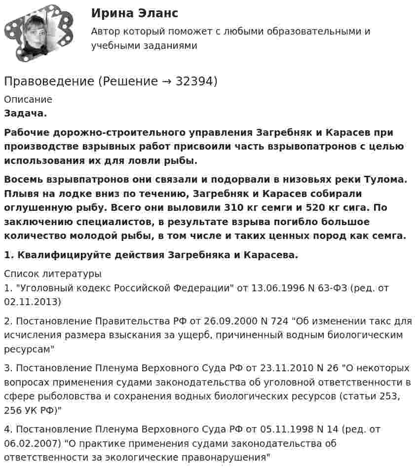      
          Описание
           Задача.  Рабочие дорожно-строительного управления Загребняк и Карасев при производстве взрывных работ присвоили часть взрывопатронов с целью использования их для ловли рыбы.   Восемь взрывпатронов они связали и подорвали в низовьях реки Тулома. Плывя на лодке вниз по течению, Загребняк и Карасев собирали оглушенную рыбу. Всего они выловили 310 кг семги и 520 кг сига. По заключению специалистов, в результате взрыва погибло большое количество молодой рыбы, в том числе и таких ценных пород как семга.  1. Квалифицируйте действия Загребняка и Карасева.  
          Список литературы
          	1.                Уголовный кодекс Российской Федерации от 13.06.1996 N 63-ФЗ (ред. от 02.11.2013)	2.                Постановление Правительства РФ от 26.09.2000 N 724 Об изменении такс для исчисления размера взыскания за ущерб, причиненный водным биологическим ресурсам	3.                Постановление Пленума Верховного Суда РФ от 23.11.2010 N 26 О некоторых вопросах применения судами законодательства об уголовной ответственности в сфере рыболовства и сохранения водных биологических ресурсов (статьи 253, 256 УК РФ)	4.                Постановление Пленума Верховного Суда РФ от 05.11.1998 N 14 (ред. от 06.02.2007) О практике применения судами законодательства об ответственности за экологические правонарушения
            
            
            ПравоведениеПравоведениеПравоведениеПравоведение. ✅ Правоведение 150 вопросов СИНЕРГИЯ МТИ 2022Правоведение 1 семестр 100бправоведение 2022 синергия ответыПравоведениеПравоведениеПравоведениеПравоведениеПравоведениеПравоведениеПравоведение