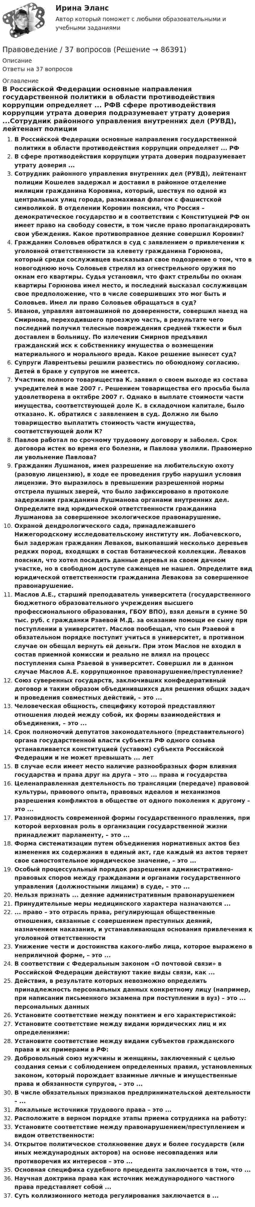      
            Описание
            Ответы на 37 вопросов 
            Оглавление
            В Российской Федерации основные направления государственной политики в области противодействия коррупции определяет ... РФВ сфере противодействия коррупции утрата доверия подразумевает утрату доверия ...Сотрудник районного управления внутренних дел (РУВД), лейтенант полиции Кошелев задержал и доставил в районное отделение милиции гражданина Коровина, который, шествуя по одной из центральных улиц города, размахивал флагом с фашистской символикой. В отделении Коровин пояснил, что Россия – демократическое государство и в соответствии с Конституцией РФ он имеет право на свободу совести, в том числе право пропагандировать свои убеждения. Какое противоправное деяние совершил Коровин?Гражданин Соловьев обратился в суд с заявлением о привлечении к уголовной ответственности за клевету гражданина Горюнова, который среди сослуживцев высказывал свое подозрение о том, что в новогоднюю ночь Соловьев стрелял из огнестрельного оружия по окнам его квартиры. Судья установил, что факт стрельбы по окнам квартиры Горюнова имел место, и последний высказал сослуживцам свое предположение, что в числе совершивших это мог быть и Соловьев. Имел ли право Соловьев обращаться в суд?Иванов, управляя автомашиной по доверенности, совершил наезд на Смирнова, переходившего проезжую часть, в результате чего последний получил телесные повреждения средней тяжести и был доставлен в больницу. По излечении Смирнов предъявил гражданский иск к собственнику имущества о возмещении материального и морального вреда. Какое решение вынесет суд?Супруги Лаврентьевы решили развестись по обоюдному согласию. Детей в браке у супругов не имеется.Участник полного товарищества К. заявил о своем выходе из состава учредителей в мае 2007 г. Решением товарищества его просьба была удовлетворена в октябре 2007 г. Однако в выплате стоимости части имущества, соответствующей доле К. в складочном капитале, было отказано. К. обратился с заявлением в суд. Должно ли было товарищество выплатить стоимость части имущества, соответствующей доли К? Павлов работал по срочному трудовому договору и заболел. Срок договора истек во время его болезни, и Павлова уволили. Правомерно ли увольнение Павлова?Гражданин Лушманов, имея разрешение на любительскую охоту (разовую лицензию), в ходе ее проведения грубо нарушил условия лицензии. Это выразилось в превышении разрешенной нормы отстрела пушных зверей, что было зафиксировано в протоколе задержания гражданина Лушманова органами внутренних дел. Определите вид юридической ответственности гражданина Лушманова за совершенное экологическое правонарушение.Охраной дендрологического сада, принадлежавшего Нижегородскому исследовательскому институту им. Лобачевского, был задержан гражданин Леваков, выкопавший несколько деревьев редких пород, входящих в состав ботанической коллекции. Леваков пояснил, что хотел посадить данные деревья на своем дачном участке, но в свободном доступе саженцев не нашел. Определите вид юридической ответственности гражданина Левакова за совершенное правонарушение.Маслов А.Е., старший преподаватель университета (государственного бюджетного образовательного учреждения высшего профессионального образования, ГБОУ ВПО), взял деньги в сумме 50 тыс. руб. с гражданки Рзаевой М.Д. за оказание помощи ее сыну при поступлении в университет. Маслов пообещал, что сын Рзаевой в обязательном порядке поступит учиться в университет, в противном случае он обещал вернуть ей деньги. При этом Маслов не входил в состав приемной комиссии и реально не влиял на процесс поступления сына Рзаевой в университет. Совершил ли в данном случае Маслов А.Е. коррупционное правонарушение/преступление?Союз суверенных государств, заключивших конфедеративный договор и таким образом объединившихся для решения общих задач и проведения совместных действий, – это ...Человеческая общность, специфику которой представляют отношения людей между собой, их формы взаимодействия и объединения, – это ...Срок полномочий депутатов законодательного (представительного) органа государственной власти субъекта РФ одного созыва устанавливается конституцией (уставом) субъекта Российской Федерации и не может превышать ... летВ случае если имеет место наличие разнообразных форм влияния государства и права друг на друга – это ... права и государстваЦеленаправленная деятельность по трансляции (передаче) правовой культуры, правового опыта, правовых идеалов и механизмов разрешения конфликтов в обществе от одного поколения к другому – это ...Разновидность современной формы государственного правления, при которой верховная роль в организации государственной жизни принадлежит парламенту, – это ...Форма систематизации путем объединения нормативных актов без изменения их содержания в единый акт, где каждый из актов теряет свое самостоятельное юридическое значение, – это ...Особый процессуальный порядок разрешения административно-правовых споров между гражданами и органами государственного управления (должностными лицами) в суде, – это ...Нельзя признать ... деяние административным правонарушениемПринудительные меры медицинского характера назначаются ...... право – это отрасль права, регулирующая общественные отношения, связанные с совершением преступных деяний, назначением наказания, и устанавливающая основания привлечения к уголовной ответственностиУнижение чести и достоинства какого-либо лица, которое выражено в неприличной форме, – это ...В соответствии с Федеральным законом «О почтовой связи» в Российской Федерации действуют такие виды связи, как ...Действия, в результате которых невозможно определить принадлежность персональных данных конкретному лицу (например, при написании письменного экзамена при поступлении в вуз) – это ... персональных данныхУстановите соответствие между понятием и его характеристикой:Установите соответствие между видами юридических лиц и их определениями:Установите соответствие между видами субъектов гражданского права и их примерами в РФ:Добровольный союз мужчины и женщины, заключенный с целью создания семьи с соблюдением определенных правил, установленных законом, который порождает взаимные личные и имущественные права и обязанности супругов, – это ...В числе обязательных признаков предпринимательской деятельности – ...Локальные источники трудового права – это ...Расположите в верном порядке этапы приема сотрудника на работу:Установите соответствие между правонарушением/преступлением и видом ответственности:Открытое политическое столкновение двух и более государств (или иных международных акторов) на основе несовпадения или противоречия их интересов – это ...Основная специфика судебного прецедента заключается в том, что ...Научная доктрина права как источник международного частного права представляет собой ...Суть коллизионного метода регулирования заключается в ...  
            
            
            ✅ Правоведение 30 вопросов СИНЕРГИЯ МТИ 2022Правоведение / 37 вопросовПравоведение (4.6 - Э.1.22)  Граждане Потапов и Озеров состояли в гражданско-правовых отношениях и заключили договор купли-продажи дома вариант 2СИБУПК✅ Правоведение 54 вопроса СИНЕРГИЯ МТИ 2022Правоведение вар 8Правоведение Вариант 1Правоведение Вариант 4 ПравоведениеПравоведениеПравоведениеПравоведениеПравоведение. ✅ Правоведение 150 вопросов СИНЕРГИЯ МТИ 2022Правоведение 1 семестр 100б