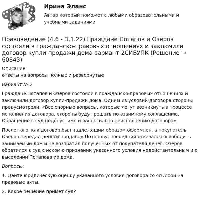     
            Описание
            ответы на вопросы полные и развернутые Вариант № 2 	Граждане Потапов и Озеров состояли в гражданско-правовых отношениях и заключили договор купли-продажи дома. Одним из условий договора стороны предусмотрели: «Все спорные вопросы, которые могут возникнуть в процессе исполнения договора, стороны будут решать по взаимному соглашению. Обращение в суд недопустимо и равносильно неисполнению договора». 	После того, как договор был надлежащим образом оформлен, а покупатель Озеров передал деньги продавцу Потапову, последний отказался освободить занимаемый дом и не возвратил полученных от покупателя денег. Озеров обратился в суд с иском о признании указанного условия недействительным и о выселении Потапова из дома.Вопросы:	1.            Дайте юридическую оценку указанного условия договора со ссылкой на правовые акты. 	2.            Какое решение примет суд?   
            
            
            Правоведение / 37 вопросовПравоведение (4.6 - Э.1.22)  Граждане Потапов и Озеров состояли в гражданско-правовых отношениях и заключили договор купли-продажи дома вариант 2СИБУПК✅ Правоведение 54 вопроса СИНЕРГИЯ МТИ 2022Правоведение вар 8Правоведение Вариант 1Правоведение Вариант 4 Правоведение, вариант 9 ПравоведениеПравоведениеПравоведениеПравоведение. ✅ Правоведение 150 вопросов СИНЕРГИЯ МТИ 2022Правоведение 1 семестр 100бправоведение 2022 синергия ответы