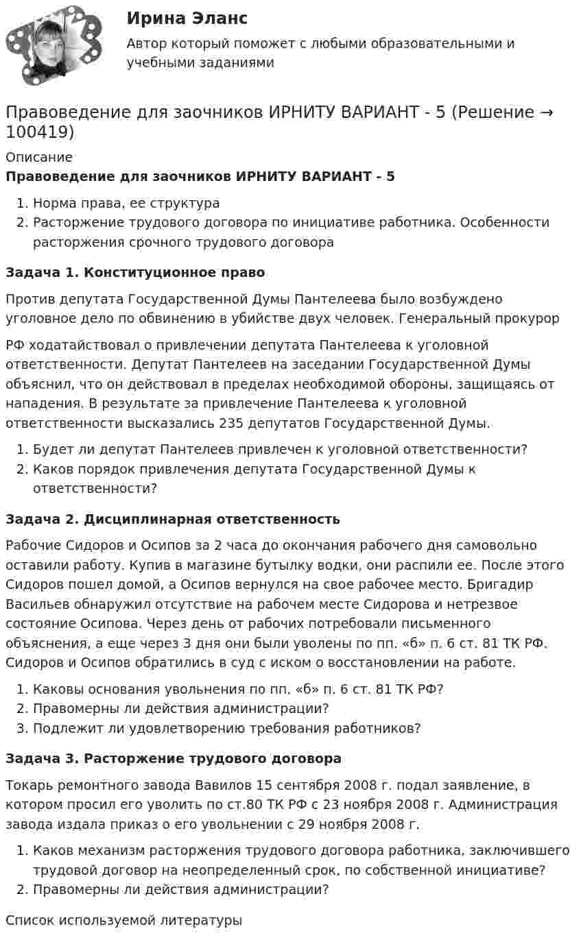      
            Описание
            Правоведение для заочников ИРНИТУ ВАРИАНТ - 5Норма права, ее структураРасторжение трудового договора по инициативе работника. Особенности расторжения срочного трудового договораЗадача 1. Конституционное право	Против депутата Государственной Думы Пантелеева было возбуждено уголовное дело по обвинению в убийстве двух человек. Генеральный прокурор РФ ходатайствовал о привлечении депутата Пантелеева к уголовной ответственности. Депутат Пантелеев на заседании Государственной Думы объяснил, что он действовал в пределах необходимой обороны, защищаясь от нападения. В результате за привлечение Пантелеева к уголовной ответственности высказались 235 депутатов Государственной Думы. Будет ли депутат Пантелеев привлечен к уголовной ответственности? Каков порядок привлечения депутата Государственной Думы к ответственности?Задача 2. Дисциплинарная ответственность	Рабочие Сидоров и Осипов за 2 часа до окончания рабочего дня самовольно оставили работу. Купив в магазине бутылку водки, они распили ее. После этого Сидоров пошел домой, а Осипов вернулся на свое рабочее место. Бригадир Васильев обнаружил отсутствие на рабочем месте Сидорова и нетрезвое состояние Осипова. Через день от рабочих потребовали письменного объяснения, а еще через 3 дня они были уволены по пп. «б» п. 6 ст. 81 ТК РФ. Сидоров и Осипов обратились в суд с иском о восстановлении на работе.Каковы основания увольнения по пп. «б» п. 6 ст. 81 ТК РФ? Правомерны ли действия администрации? Подлежит ли удовлетворению требования работников?Задача 3. Расторжение трудового договора	Токарь ремонтного завода Вавилов 15 сентября 2008 г. подал заявление, в котором просил его уволить по ст.80 ТК РФ с 23 ноября 2008 г. Администрация завода издала приказ о его увольнении с 29 ноября 2008 г. Каков механизм расторжения трудового договора работника, заключившего трудовой договор на неопределенный срок, по собственной инициативе? Правомерны ли действия администрации?Список используемой литературы   
            
            
            Правоведение для заочников ИРНИТУ Вариант 1Правоведение для заочников ИРНИТУ ВАРИАНТ - 5 Правоведение, Задание 1, ПРАВОВЕДЕНИЕ ЗАДАНИЕ 1Правоведение ЗАДАНИЕ 1 , ВАРИАНТ 2 СИБУПКПравоведение задание 1 РОСДИСТАНТПравоведение  задание 2✅ Правоведение 54 вопроса СИНЕРГИЯ МТИ 2022Правоведение вар 8Правоведение Вариант 1Правоведение Вариант 4 Правоведение, вариант 9 правоведение Вариант № 3Правоведение все задания 