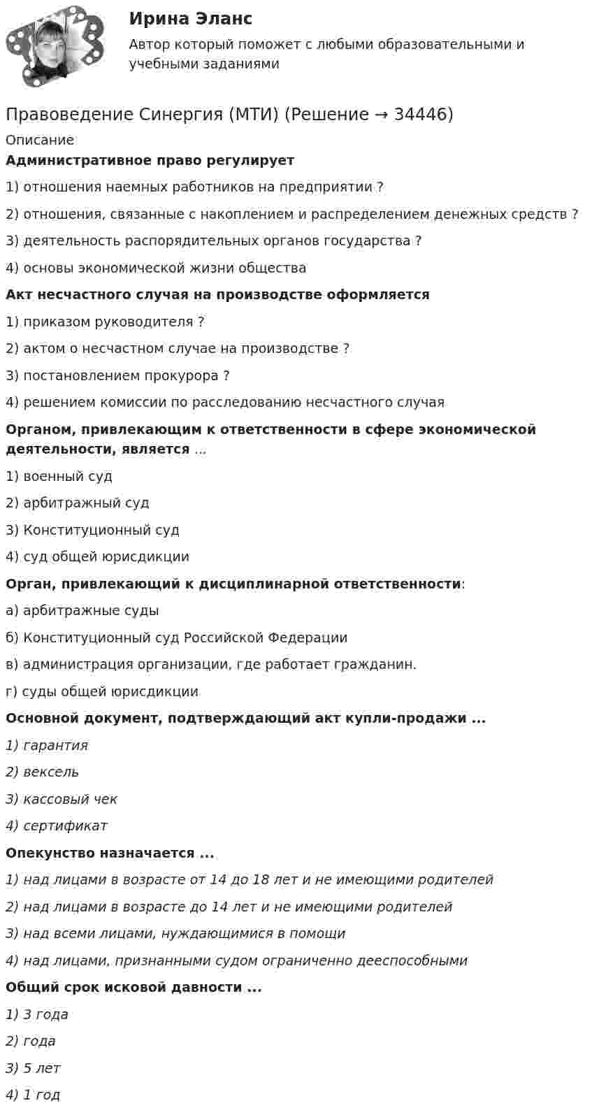      
          Описание
          Административное право регулирует 1) отношения наемных работников на предприятии ? 2) отношения, связанные с накоплением и распределением денежных средств ?3) деятельность распорядительных органов государства ? 4) основы экономической жизни общества Акт несчастного случая на производстве оформляется 1) приказом руководителя ? 2) актом о несчастном случае на производстве ? 3) постановлением прокурора ? 4) решением комиссии по расследованию несчастного случая Органом, привлекающим к ответственности в сфере экономической деятельности, является ... 1) военный суд 2) арбитражный суд 3) Конституционный суд 4) суд общей юрисдикции                     Орган, привлекающий к дисциплинарной ответственности:    а) арбитражные суды  б) Конституционный суд Российской Федерации  в) администрация организации, где работает гражданин.  г) суды общей юрисдикции Основной документ, подтверждающий акт купли-продажи ...1) гарантия 2) вексель 3) кассовый чек 4) сертификатОпекунство назначается ...1) над лицами в возрасте от 14 до 18 лет и не имеющими родителей 2) над лицами в возрасте до 14 лет и не имеющими родителей 3) над всеми лицами, нуждающимися в помощи 4) над лицами, признанными судом ограниченно дееспособнымиОбщий срок исковой давности ...1) 3 года 2) года 3) 5 лет 4) 1 год  
            
            
            Правоведение Синергия 2022г. на 100 баллов Правоведение Синергия (МТИ)Правоведение//СИНЕРГИЯ//МТИ//МОИ//МОСапПРАВОВЕДЕНИЕ//СИНЕРГИЯ//МТИ//МОИ//МОСАППравоведение Синергия МТИ МосАП Ответы на компетентностный тестПравоведение Синергия МТИ МосАП Ответы на тесты для самопроверки 1-15, итоговый и компетентностный тест (Более 600 вопросов)Правоведение. Синергия. 🔥 Ответы на КОМПЕТЕНТНОСТНЫЙ ТЕСТПравоведение_Промежуточный_тест_2Правоведение_Промежуточный_тест_2правоведение решение задачПравоведение/Росдистант/Практические задания 1,2Правоведение (СДО РОСДИСТАНТ) - Практические 1,2 + ТЕСТЫПравоведение, семейное правоПравоведение СибУПК Тесты+Задания