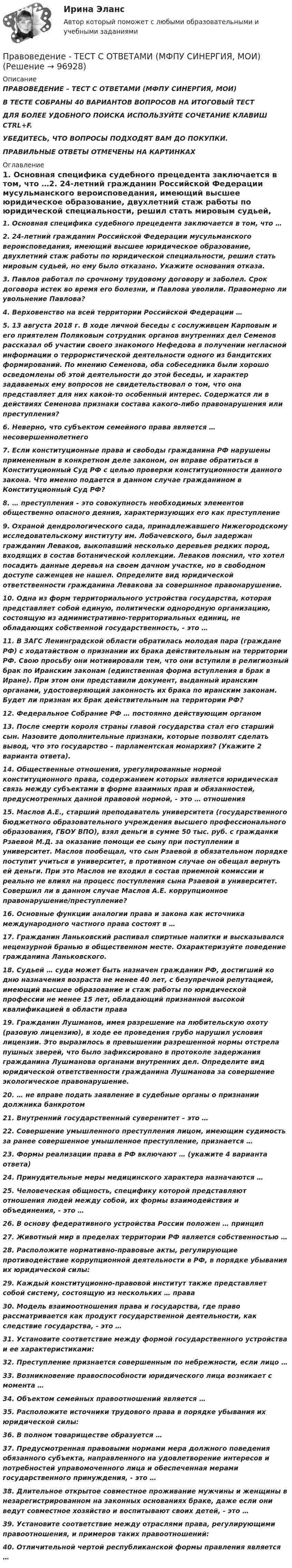      
            Описание
            ПРАВОВЕДЕНИЕ – ТЕСТ С ОТВЕТАМИ (МФПУ СИНЕРГИЯ, МОИ)В ТЕСТЕ СОБРАНЫ 40 ВАРИАНТОВ ВОПРОСОВ НА ИТОГОВЫЙ ТЕСТ ДЛЯ БОЛЕЕ УДОБНОГО ПОИСКА ИСПОЛЬЗУЙТЕ СОЧЕТАНИЕ КЛАВИШ CTRL+F. УБЕДИТЕСЬ, ЧТО ВОПРОСЫ ПОДХОДЯТ ВАМ ДО ПОКУПКИ. ПРАВИЛЬНЫЕ ОТВЕТЫ ОТМЕЧЕНЫ НА КАРТИНКАХ 
            Оглавление
            1. Основная специфика судебного прецедента заключается в том, что …2. 24-летний гражданин Российской Федерации мусульманского вероисповедания, имеющий высшее юридическое образование, двухлетний стаж работы по юридической специальности, решил стать мировым судьей, но ему было отказано. Укажите основания отказа.3. Павлов работал по срочному трудовому договору и заболел. Срок договора истек во время его болезни, и Павлова уволили. Правомерно ли увольнение Павлова?4. Верховенство на всей территории Российской Федерации …5. 13 августа 2018 г. В ходе личной беседы с сослуживцем Карповым и его приятелем Поляковым сотрудник органов внутренних дел Семенов рассказал об участии своего знакомого Нефедова в получении негласной информации о террористической деятельности одного из бандитских формирований. По мнению Семенова, оба собеседника были хорошо осведомлены об этой деятельности до этой беседы, и характер задаваемых ему вопросов не свидетельствовал о том, что она представляет для них какой-то особенный интерес. Содержатся ли в действиях Семенова признаки состава какого-либо правонарушения или преступления?6. Неверно, что субъектом семейного права является … несовершеннолетнего7. Если конституционные права и свободы гражданина РФ нарушены примененным в конкретном деле законом, он вправе обратиться в Конституционный Суд РФ с целью проверки конституционности данного закона. Что именно подается в данном случае гражданином в Конституционный Суд РФ?8. … преступления – это совокупность необходимых элементов общественно опасного деяния, характеризующих его как преступление9. Охраной дендрологического сада, принадлежавшего Нижегородскому исследовательскому институту им. Лобачевского, был задержан гражданин Леваков, выкопавший несколько деревьев редких пород, входящих в состав ботанической коллекции. Леваков пояснил, что хотел посадить данные деревья на своем дачном участке, но в свободном доступе саженцев не нашел. Определите вид юридической ответственности гражданина Левакова за совершнное правонарушение.10. Одна из форм территориального устройства государства, которая представляет собой единую, политически однородную организацию, состоящую из административно-территориальных единиц, не обладающих собственной государственность, - это …11. В ЗАГС Ленинградской области обратилась молодая пара (граждане РФ) с ходатайством о признании их брака действительным на территории РФ. Свою просьбу они мотивировали тем, что они вступили в религиозный брак по Иранским законам (единственная форма вступления в брак в Иране). При этом они представили документ, выданный иранским органами, удостоверяющий законность их брака по иранским законам. Будет ли признан их брак действительным на территории РФ?12. Федеральное Собрание РФ … постоянно действующим органом13. После смерти короля страны главой государства стал его старший сын. Назовите дополнительные признаки, которые позволят сделать вывод, что это государство – парламентская монархия? (Укажите 2 варианта ответа).14. Общественные отношения, урегулированные нормой конституционного права, содержанием которых является юридическая связь между субъектами в форме взаимных прав и обязанностей, предусмотренных данной правовой нормой, - это … отношения15. Маслов А.Е., старший преподаватель университета (государственного бюджетного образовательного учреждения высшего профессионального образования, ГБОУ ВПО), взял деньги в сумме 50 тыс. руб. с гражданки Рзаевой М.Д. за оказание помощи ее сыну при поступлении в университет. Маслов пообещал, что сын Рзаевой в обязательном порядке поступит учиться в университет, в противном случае он обещал вернуть ей деньги. При это Маслов не входил в состав приемной комиссии и реально не влиял на процесс поступления сына Рзаевой в университет. Совершил ли в данном случае Маслов А.Е. коррупционное правонарушение/преступление?16. Основные функции аналогии права и закона как источника международного частного права состоят в …17. Гражданин Ланьковский распивал спиртные напитки и высказывался нецензурной бранью в общественном месте. Охарактеризуйте поведение гражданина Ланьковского.18. Судьей … суда может быть назначен гражданин РФ, достигший ко дню назначения возраста не менее 40 лет, с безупречной репутацией, имеющий высшее образование и стаж работы по юридической профессии не менее 15 лет, обладающий признанной высокой квалификацией в области права19. Гражданин Лушманов, имея разрешение на любительскую охоту (разовую лицензию), в ходе ее проведения грубо нарушил условия лицензии. Это выразилось в превышении разрешенной нормы отстрела пушных зверей, что было зафиксировано в протоколе задержания гражданина Лушманова органами внутренних дел. Определите вид юридической ответственности гражданина Лушманова за совершение экологическое правонарушение.20. … не вправе подать заявление в судебные органы о признании должника банкротом21. Внутренний государственный суверенитет – это …22. Совершение умышленного преступления лицом, имеющим судимость за ранее совершенное умышленное преступление, признается …23. Формы реализации права в РФ включают … (укажите 4 варианта ответа)24. Принудительные меры медицинского характера назначаются …25. Человеческая общность, специфику которой представляют отношения людей между собой, их формы взаимодействия и объединения, - это …26. В основу федеративного устройства России положен … принцип27. Животный мир в пределах территории РФ является собственностью …28. Расположите нормативно-правовые акты, регулирующие противодействие коррупционной деятельности в РФ, в порядке убывания их юридической силы:29. Каждый конституционно-правовой институт также представляет собой систему, состоящую из нескольких … права30. Модель взаимоотношения права и государства, где право рассматривается как продукт государственной деятельности, как следствие государства, - это …31. Установите соответствие между формой государственного устройства и ее характеристиками:32. Преступление признается совершенным по небрежности, если лицо …33. Возникновение правоспособности юридического лица возникает с момента …34. Объектом семейных правоотношений является …35. Расположите источники трудового права в порядке убывания их юридической силы:36. В полном товариществе образуется …37. Предусмотренная правовыми нормами мера должного поведения обязанного субъекта, направленного на удовлетворение интересов и потребностей управомоченного лица и обеспеченная мерами государственного принуждения, - это …38. Длительное открытое совместное проживание мужчины и женщины в незарегистрированном на законных основаниях браке, даже если они ведут совместное хозяйство и воспитывают своих детей, - это …39. Установите соответствие между отраслями права, регулирующими правоотношения, и примеров таких правоотношений:40. Отличительной чертой республиканской формы правления является …  
            
            
            Правоведение (тест с ответами ММА)Правоведение - ТЕСТ С ОТВЕТАМИ (МФПУ СИНЕРГИЯ, МОИ)Правоведение Тест с ответами Синергия 2021 годПравоведение - тест с ответами Синергия - 2024 - 1 семестрПравоведение (Тест с ответами СИНЕРГИЯ / МОИ / МТИ)Правоведение (тест с ответами Синергия/МОИ/ МТИ /МОСАП)Правоведение Тесты (промежутояные, итоговый) Росдистант💯 Правоведение [Тема 1-15] (ответы на тесты Синергия / МОИ / МТИ / МосАП,ноябрь 2023)💯 Правоведение [Тема 1-15] (ответы на тесты Синергия / МОИ / МТИ / МосАП, октябрь 2023) 💯 Правоведение [Тема 1-15] (ответы на тесты Синергия / МОИ / МТИ / МосАП, сентябрь 2023)Правоведение, темы 1-15, итоговый, компетентностный тест (ответы на тест Синергия / МТИ / МОИ / МосАП, 188 вопросов)Правоведение, темы 1-15, итоговый, компетентностный тест (ответы на тест Синергия / МТИ / МОИ / МосАП, 189 вопросов)👌Правоведение Темы 1-15, Итоговый тест, Компетентностный тест. Ответы на все вопросы, что встречаются в тестах. МФПУ Синергия / Московский открытый институт (МОИ) / Московский технологический институт (МТИ) / МОСАППравоведение (Темы 1-15) тест с ответами Синергия/МОИ/ МТИ /МОСАП
