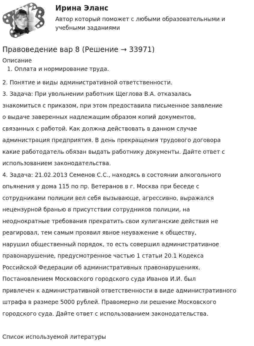      
          Описание
          Оплата и нормирование труда.2. Понятие и виды административной ответственности.3. Задача: При увольнении работник Щеглова В.А. отказаласьзнакомиться с приказом, при этом предоставила письменное заявлениео выдаче заверенных надлежащим образом копий документов,связанных с работой. Как должна действовать в данном случаеадминистрация предприятия. В день прекращения трудового договоракакие работодатель обязан выдать работнику документы. Дайте ответ сиспользованием законодательства.4. Задача: 21.02.2013 Семенов С.С., находясь в состоянии алкогольногоопьянения у дома 115 по пр. Ветеранов в г. Москва при беседе ссотрудниками полиции вел себя вызывающе, агрессивно, выражалсянецензурной бранью в присутствии сотрудников полиции, нанеоднократные требования прекратить свои хулиганские действия нереагировал, тем самым проявил явное неуважение к обществу,нарушил общественный порядок, то есть совершил административноеправонарушение, предусмотренное частью 1 статьи 20.1 КодексаРоссийской Федерации об административных правонарушениях.Постановлением Московского городского суда Иванов И.И. былпривлечен к административной ответственности в виде административногоштрафа в размере 5000 рублей. Правомерно ли решение Московскогогородского суда. Дайте ответ с использованием законодательства.Список используемой литературы  
            
            
            ✅ Правоведение 54 вопроса СИНЕРГИЯ МТИ 2022Правоведение вар 8Правоведение Вариант 1Правоведение Вариант 4 Правоведение, вариант 9 правоведение Вариант № 3Правоведение все задания ПравоведениеПравоведение. ✅ Правоведение 150 вопросов СИНЕРГИЯ МТИ 2022Правоведение 1 семестр 100бправоведение 2022 синергия ответы✅ Правоведение 30 вопросов СИНЕРГИЯ МТИ 2022Правоведение / 37 вопросов