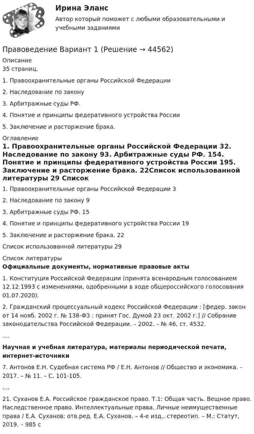     
            Описание
            35 страниц. 1. Правоохранительные органы Российской Федерации	2. Наследование по закону	3. Арбитражные суды РФ.		4. Понятие и принципы федеративного устройства России5. Заключение и расторжение брака.	 
            Оглавление
            1. Правоохранительные органы Российской Федерации			32. Наследование по закону	 							93. Арбитражные суды РФ.								154. Понятие и принципы федеративного устройства России			195. Заключение и расторжение брака.						22Список использованной литературы 						29 
            Список литературы
            Официальные документы, нормативные правовые акты 	1. Конституция Российской Федерации (принята всенародным голосованием 12.12.1993 с изменениями, одобренными в ходе общероссийского голосования 01.07.2020).	2. Гражданский процессуальный кодекс Российской Федерации : [федер. закон от 14 нояб. 2002 г. № 138-ФЗ : принят Гос. Думой 23 окт. 2002 г.] // Собрание законодательства Российской Федерации. – 2002. – № 46, ст. 4532.....Научная и учебная литература, материалы периодической печати, интернет-источники	7. Антонов Е.Н. Судебная система РФ / Е.Н. Антонов // Общество и экономика. – 2017. – № 11. – С. 101-105.	....	21. Суханов Е.А. Российское гражданское право. Т.1: Общая часть. Вещное право. Наследственное право. Интеллектуальные права. Личные неимущественные права / Е.А. Суханов; отв.ред. Е.А. Суханов. – 4-е изд., стереотип. – М.: Статут, 2019. – 985 с
            
            
            Правоведение вар 8Правоведение Вариант 1Правоведение Вариант 4 Правоведение, вариант 9 правоведение Вариант № 3Правоведение все задания Правоведение Вступительные Тесты (поступление апель 2023) РосдистантПравоведение. ✅ Правоведение 150 вопросов СИНЕРГИЯ МТИ 2022Правоведение 1 семестр 100бправоведение 2022 синергия ответы✅ Правоведение 30 вопросов СИНЕРГИЯ МТИ 2022Правоведение / 37 вопросовПравоведение (4.6 - Э.1.22)  Граждане Потапов и Озеров состояли в гражданско-правовых отношениях и заключили договор купли-продажи дома вариант 2СИБУПК