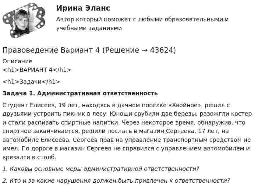      
            Описание
            <h1>ВАРИАНТ 4</h1> <h1>Задачи</h1> Задача 1. Административная ответственностьСтудент Елисеев, 19 лет, находясь в дачном поселке «Хвойное», решил с друзьями устроить пикник в лесу. Юноши срубили две березы, разожгли костер и стали распивать спиртные напитки. Через некоторое время, обнаружив, что спиртное заканчивается, решили послать в магазин Сергеева, 17 лет, на автомобиле Елисеева. Сергеев прав на управление транспортным средством не имел. По дороге в магазин Сергеев не справился с управлением автомобилем и врезался в столб.1.  Каковы основные меры административной ответственности? 2.          Кто и за какие нарушения должен быть привлечен к ответственности?   
            
            
            Правоведение Вариант 1Правоведение Вариант 4 Правоведение, вариант 9 правоведение Вариант № 3Правоведение все задания Правоведение Вступительные Тесты (поступление апель 2023) РосдистантПравоведение для заочников ИРНИТУ Вариант 1✅ Правоведение 150 вопросов СИНЕРГИЯ МТИ 2022Правоведение 1 семестр 100бправоведение 2022 синергия ответы✅ Правоведение 30 вопросов СИНЕРГИЯ МТИ 2022Правоведение / 37 вопросовПравоведение (4.6 - Э.1.22)  Граждане Потапов и Озеров состояли в гражданско-правовых отношениях и заключили договор купли-продажи дома вариант 2СИБУПК✅ Правоведение 54 вопроса СИНЕРГИЯ МТИ 2022
