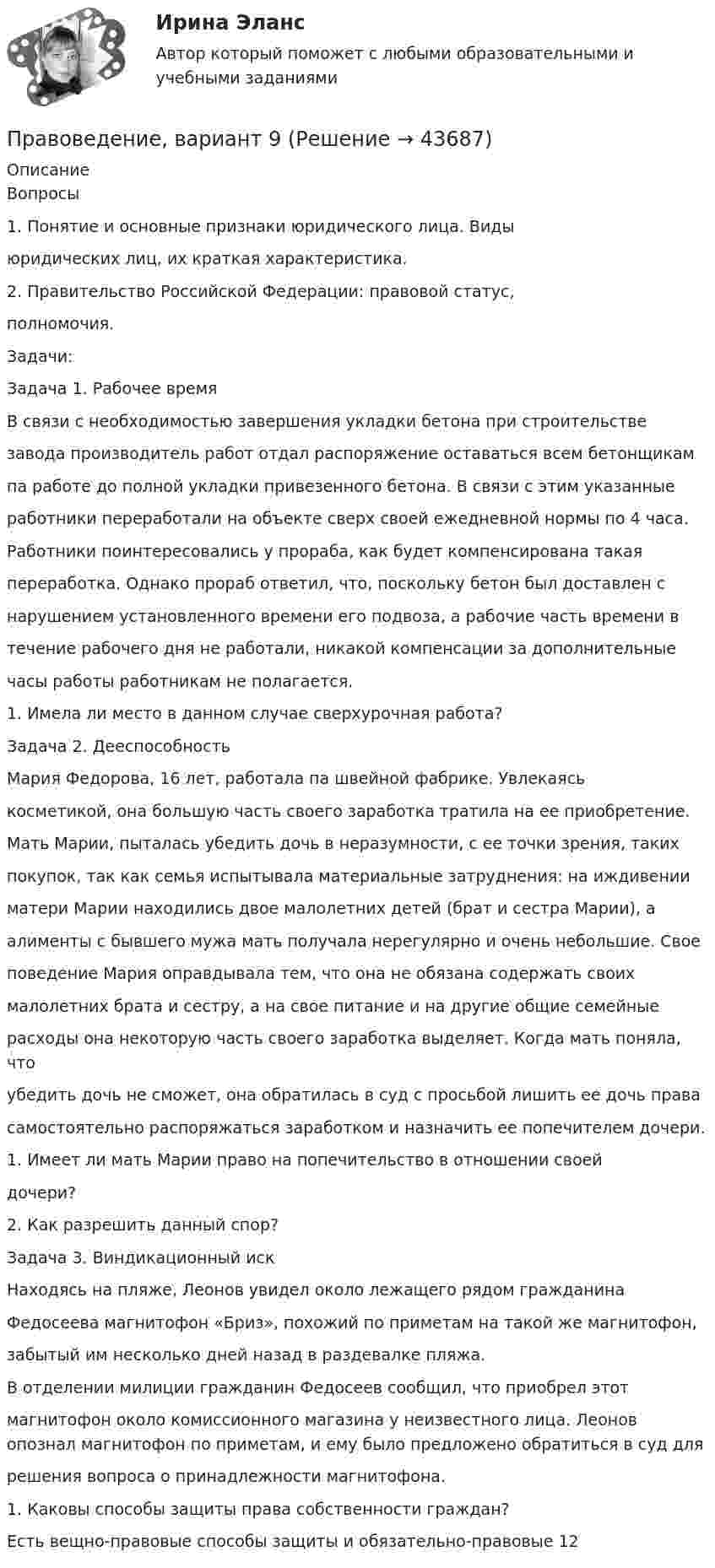      
            Описание
            Вопросы1. Понятие и основные признаки юридического лица. Видыюридических лиц, их краткая характеристика.2. Правительство Российской Федерации: правовой статус,полномочия.Задачи:Задача 1. Рабочее времяВ связи с необходимостью завершения укладки бетона при строительствезавода производитель работ отдал распоряжение оставаться всем бетонщикампа работе до полной укладки привезенного бетона. В связи с этим указанныеработники переработали на объекте сверх своей ежедневной нормы по 4 часа.Работники поинтересовались у прораба, как будет компенсирована такаяпереработка. Однако прораб ответил, что, поскольку бетон был доставлен снарушением установленного времени его подвоза, а рабочие часть времени втечение рабочего дня не работали, никакой компенсации за дополнительныечасы работы работникам не полагается.1. Имела ли место в данном случае сверхурочная работа?Задача 2. ДееспособностьМария Федорова, 16 лет, работала па швейной фабрике. Увлекаяськосметикой, она большую часть своего заработка тратила на ее приобретение.Мать Марии, пыталась убедить дочь в неразумности, с ее точки зрения, такихпокупок, так как семья испытывала материальные затруднения: на иждивенииматери Марии находились двое малолетних детей (брат и сестра Марии), аалименты с бывшего мужа мать получала нерегулярно и очень небольшие. Своеповедение Мария оправдывала тем, что она не обязана содержать своихмалолетних брата и сестру, а на свое питание и на другие общие семейныерасходы она некоторую часть своего заработка выделяет. Когда мать поняла, чтоубедить дочь не сможет, она обратилась в суд с просьбой лишить ее дочь правасамостоятельно распоряжаться заработком и назначить ee попечителем дочери.1. Имеет ли мать Марии право на попечительство в отношении своейдочери?2. Как разрешить данный спор?Задача 3. Виндикационный искНаходясь на пляже, Леонов увидел около лежащего рядом гражданинаФедосеева магнитофон «Бриз», похожий по приметам на такой же магнитофон,забытый им несколько дней назад в раздевалке пляжа.В отделении милиции гражданин Федосеев сообщил, что приобрел этотмагнитофон около комиссионного магазина у неизвестного лица. Леонов опознал магнитофон по приметам, и ему было предложено обратиться в суд длярешения вопроса о принадлежности магнитофона.1. Каковы способы защиты права собственности граждан?Есть вещно-правовые способы защиты и обязательно-правовые 12  
            
            
            Правоведение Вариант 4 Правоведение, вариант 9 правоведение Вариант № 3Правоведение все задания Правоведение Вступительные Тесты (поступление апель 2023) РосдистантПравоведение для заочников ИРНИТУ Вариант 1Правоведение для заочников ИРНИТУ ВАРИАНТ - 5Правоведение 1 семестр 100бправоведение 2022 синергия ответы✅ Правоведение 30 вопросов СИНЕРГИЯ МТИ 2022Правоведение / 37 вопросовПравоведение (4.6 - Э.1.22)  Граждане Потапов и Озеров состояли в гражданско-правовых отношениях и заключили договор купли-продажи дома вариант 2СИБУПК✅ Правоведение 54 вопроса СИНЕРГИЯ МТИ 2022Правоведение вар 8