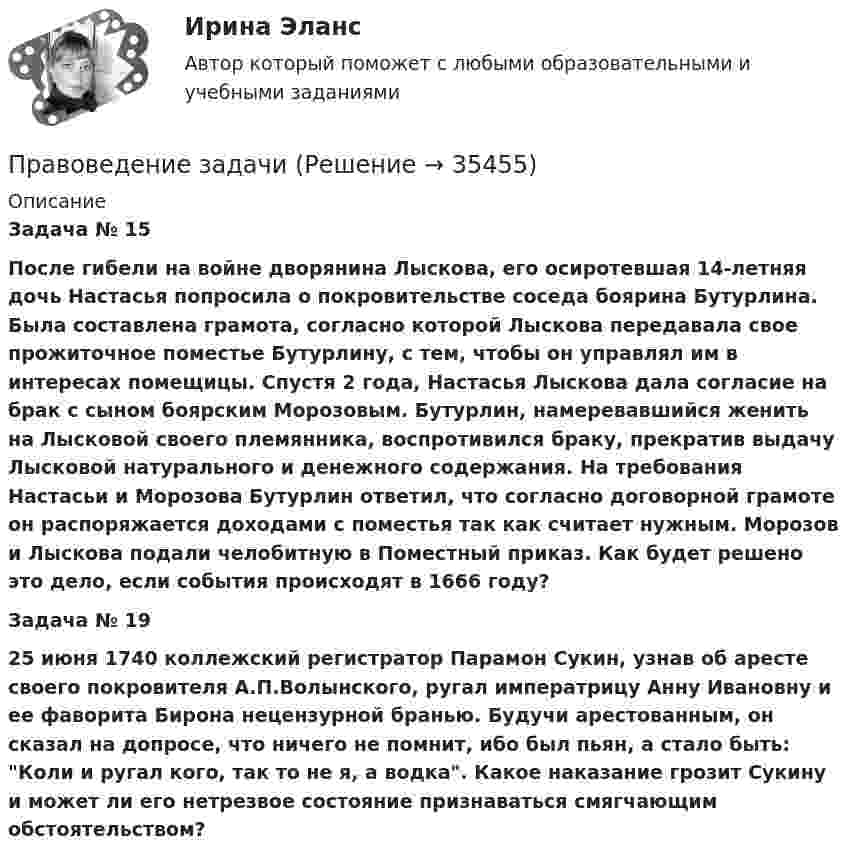      
          Описание
           Задача № 15  После гибели на войне дворянина Лыскова, его осиротевшая 14-летняя дочь Настасья попросила о покровительстве соседа боярина Бутурлина. Была составлена грамота, согласно которой Лыскова передавала свое прожиточное поместье Бутурлину, с тем, чтобы он управлял им в интересах помещицы. Спустя 2 года, Настасья Лыскова дала согласие на брак с сыном боярским Морозовым. Бутурлин, намеревавшийся женить на Лысковой своего племянника, воспротивился браку, прекратив выдачу Лысковой натурального и денежного содержания. На требования Настасьи и Морозова Бутурлин ответил, что согласно договорной грамоте он распоряжается доходами с поместья так как считает нужным. Морозов и Лыскова подали челобитную в Поместный приказ. Как будет решено это дело, если события происходят в 1666 году? Задача № 19 	25 июня 1740 коллежский регистратор Парамон Сукин, узнав об аресте своего покровителя А.П.Волынского, ругал императрицу Анну Ивановну и ее фаворита Бирона нецензурной бранью. Будучи арестованным, он сказал на допросе, что ничего не помнит, ибо был пьян, а стало быть: Коли и ругал кого, так то не я, а водка. Какое наказание грозит Сукину и может ли его нетрезвое состояние признаваться смягчающим обстоятельством?  
            
            
            Правоведение, задача по насл.правуПравоведение задачиПравоведение. Зачёт 2 семестр.Правоведение/ из курса СибУПК / Вариант 4// Здание к теме 4- 80% Зачет / Задание к теме 6 - 80% ЗачетПравоведение и противодействие коррупцииПравоведение и противодействие коррупцииПравоведение и противодействие коррупции   на тему:  «СТРУКТУРА И ПРИЧИНЫ ТЕНЕВОЙ ЭКОНОМИКИ» ПРАВОВЕДЕНИЕ ЗАДАНИЕ 2Правоведение ЗАДАНИЕ 2 , ВАРИАНТ 2 СИБУПКПравоведение Задание 2. Права, свободы и обязанности человека и гражданинаПравоведение Задание 3. Полномочия Президента РФ.Правоведение Задание 6. Прекращение трудового договораПравоведение, задание к теме 6, вариант 4Правоведение  задания 