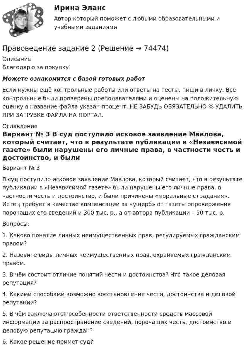      
            Описание
            Благодарю за покупку!Можете ознакомится с базой готовых работ Если нужны ещё контрольные работы или ответы на тесты, пиши в личку. Все контрольные были проверены преподавателями и оценены на положительную оценку в название файла указан процент, НЕ ЗАБУДЬ ОБЯЗАТЕЛЬНО % УДАЛИТЬ ПРИ ЗАГРУЗКЕ ФАЙЛА НА ПОРТАЛ. 
            Оглавление
            Вариант № 3

В суд поступило исковое заявление Мавлова, который считает, что в результате публикации в «Независимой газете» были нарушены его личные права, в частности честь и достоинство, и были причинены «моральные страдания». Истец требует в качестве компенсации за «ущерб» от газеты опровержения порочащих его сведений и 300 тыс. р., а от автора публикации – 50 тыс. р. 
Вопросы:
1. Каково понятие личных неимущественных прав, регулируемых гражданским правом?
2. Назовите виды личных неимущественных прав, охраняемых гражданским правом. 


3. В чём состоит отличие понятий чести и достоинства? Что такое деловая репутация?

4. Какими способами возможно восстановление чести, достоинства и деловой репутации?

5. В чём заключаются особенности ответственности средств массовой информации за распространение сведений, порочащих честь, достоинство и деловую репутацию граждан?

6. Какое решение примет суд?   
            
            
            Правоведение задание 1 РОСДИСТАНТПравоведение  задание 2 Правоведение, Задание 2ПРАВОВЕДЕНИЕ ЗАДАНИЕ 2Правоведение ЗАДАНИЕ 2 , ВАРИАНТ 2 СИБУПКПравоведение Задание 2. Права, свободы и обязанности человека и гражданинаПравоведение Задание 3. Полномочия Президента РФ.правоведение Вариант № 3Правоведение все задания Правоведение Вступительные Тесты (поступление апель 2023) РосдистантПравоведение для заочников ИРНИТУ Вариант 1Правоведение для заочников ИРНИТУ ВАРИАНТ - 5 Правоведение, Задание 1, ПРАВОВЕДЕНИЕ ЗАДАНИЕ 1
