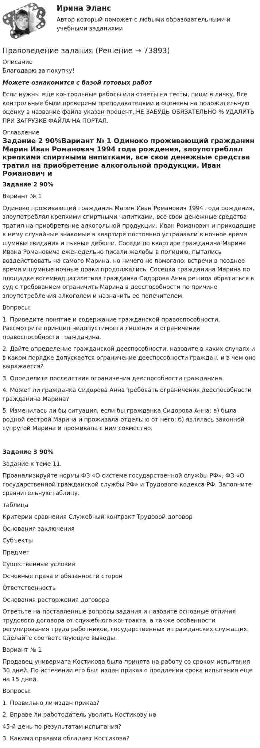      
            Описание
            Благодарю за покупку!Можете ознакомится с базой готовых работ Если нужны ещё контрольные работы или ответы на тесты, пиши в личку. Все контрольные были проверены преподавателями и оценены на положительную оценку в название файла указан процент, НЕ ЗАБУДЬ ОБЯЗАТЕЛЬНО % УДАЛИТЬ ПРИ ЗАГРУЗКЕ ФАЙЛА НА ПОРТАЛ. 
            Оглавление
            Задание  2 90%Вариант № 1
Одиноко проживающий гражданин Марин Иван Романович 1994 года рождения, злоупотреблял крепкими спиртными напитками, все свои денежные средства тратил на приобретение алкогольной продукции. Иван Романович и приходящие к нему случайные знакомые в квартире постоянно устраивали в ночное время шумные свидания и пьяные дебоши. Соседи по квартире гражданина Марина Ивана Романовича еженедельно писали жалобы в полицию, пытались воздействовать на самого Марина, но ничего не помогало: встречи в позднее время и шумные ночные драки продолжались. Соседка гражданина Марина по площадке восемнадцатилетняя гражданка Сидорова Анна решила обратиться в суд с требованием ограничить Марина в дееспособности по причине злоупотребления алкоголем и назначить ее попечителем.
 Вопросы:
 1.	Приведите понятие и содержание гражданской правоспособности. Рассмотрите принцип недопустимости лишения и ограничения правоспособности гражданина.
 2.	Дайте определение гражданской дееспособности, назовите в каких случаях и в каком порядке допускается ограничение дееспособности граждан, и в чем оно выражается?
 3.	Определите последствия ограничения дееспособности гражданина.
 4.	Может ли гражданка Сидорова Анна требовать ограничения дееспособности гражданина Марина?
 5. Изменилась ли бы ситуация, если бы гражданка Сидорова Анна: а) была родной сестрой Марина и проживала отдельно от него; б) являлась законной супругой Марина и проживала с ним совместно.
  Задание  3 90%Задание к теме 11.
 
Проанализируйте нормы ФЗ «О системе государственной службы РФ», ФЗ «О государственной гражданской службы РФ» и Трудового кодекса РФ. Заполните сравнительную таблицу.
 Таблица
 
Критерии сравнения	Служебный контракт	Трудовой договор
 Основания заключения		
 Субъекты		
 Предмет		
 Существенные условия		
 Основные права и обязанности сторон		
 Ответственность		
 Основания расторжения договора		
 
Ответьте на поставленные вопросы задания и назовите основные отличия трудового договора от служебного контракта, а также особенности регулирования труда работников, государственных и гражданских служащих. Сделайте соответствующие выводы.
 Вариант № 1
Продавец универмага Костикова была принята на работу со сроком испытания 30 дней. По истечении его был издан приказ о продлении срока испытания еще на 15 дней.
Вопросы:
1. Правильно ли издан приказ?
2. Вправе ли работодатель уволить Костикову на 
45-й день по результатам испытания?
3. Какими правами обладает Костикова?

  
            
            
            Правоведение, задание к теме 6, вариант 4Правоведение  задания Правоведение. Задания 1, 2, 3. 60%. СибУПК. Вариант 2.Правоведение, задача по насл.правуПравоведение задачиПравоведение. Зачёт 2 семестр.Правоведение/ из курса СибУПК / Вариант 4// Здание к теме 4- 80% Зачет / Задание к теме 6 - 80% ЗачетПравоведение задание 1 РОСДИСТАНТПравоведение  задание 2 Правоведение, Задание 2ПРАВОВЕДЕНИЕ ЗАДАНИЕ 2Правоведение ЗАДАНИЕ 2 , ВАРИАНТ 2 СИБУПКПравоведение Задание 2. Права, свободы и обязанности человека и гражданинаПравоведение Задание 3. Полномочия Президента РФ.