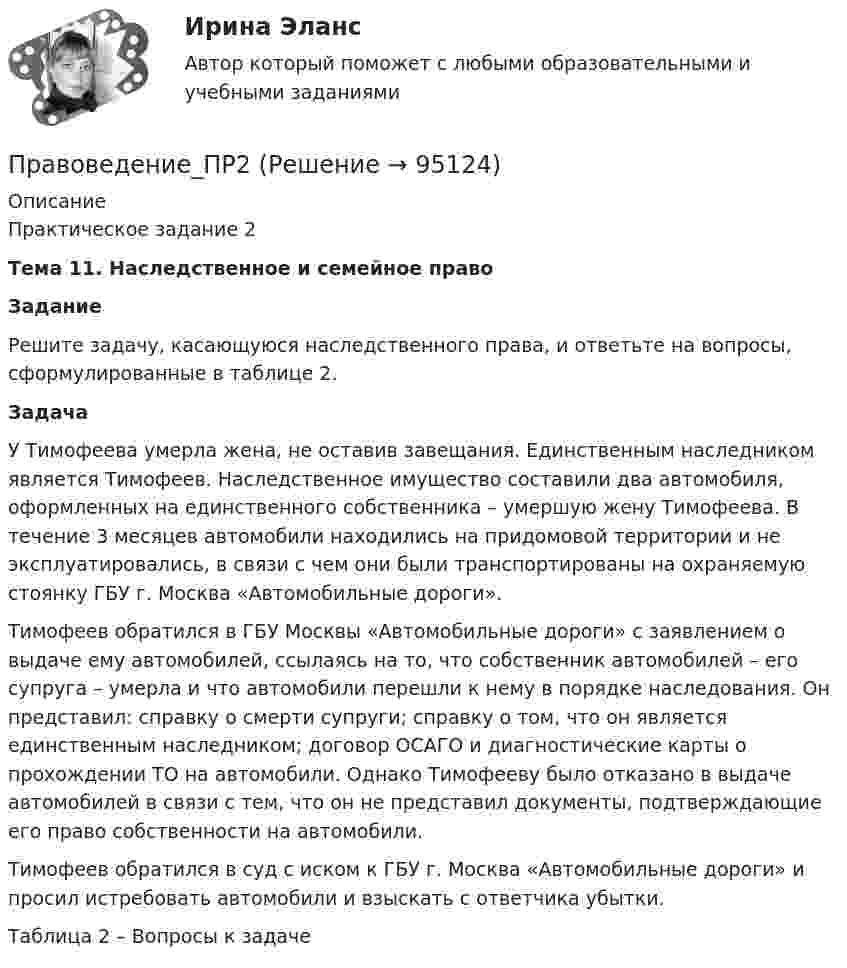      
            Описание
            Практическое задание 2Тема 11. Наследственное и семейное правоЗадание Решите задачу, касающуюся наследственного права, и ответьте на вопросы, сформулированные в таблице 2.Задача У Тимофеева умерла жена, не оставив завещания. Единственным наследником является Тимофеев. Наследственное имущество составили два автомобиля, оформленных на единственного собственника – умершую жену Тимофеева. В течение 3 месяцев автомобили находились на придомовой территории и не эксплуатировались, в связи с чем они были транспортированы на охраняемую стоянку ГБУ г. Москва «Автомобильные дороги».Тимофеев обратился в ГБУ Москвы «Автомобильные дороги» с заявлением о выдаче ему автомобилей, ссылаясь на то, что собственник автомобилей – его супруга – умерла и что автомобили перешли к нему в порядке наследования. Он представил: справку о смерти супруги; справку о том, что он является единственным наследником; договор ОСАГО и диагностические карты о прохождении ТО на автомобили. Однако Тимофееву было отказано в выдаче автомобилей в связи с тем, что он не представил документы, подтверждающие его право собственности на автомобили.Тимофеев обратился в суд с иском к ГБУ г. Москва «Автомобильные дороги» и просил истребовать автомобили и взыскать с ответчика убытки.Таблица 2 – Вопросы к задаче   
            
            
            Правоведение_ПР1Правоведение_ПР2💯 Правоведение (правильные ответы на тесты Синергия / МОИ / МТИ / МосАП)💯 Правоведение (правильные ответы на тесты Синергия / МОИ / МТИ / МосАП, август 2023)правоведение, право, юриспруденция, теория права правоведение, право, юриспруденция, теория права правоведение, право, юриспруденция, теория права 💯 Правоведение.ои(dor) (правильные ответы на тест Синергия / МОИ / МТИ / МосАП, август 2023)🌞Правоведение.ои(dor) Синергия / МТИ / МосАП, 2022 Новый сборник 115 ответов на отлично!Правоведение.ои(dor) Синергия МТИ МосАП Ответы на итоговый тест (Более 300 вопросов)Правоведение.ои(dor) тест с ответами Синергия/МОИ/ МТИ /МОСАППравоведение (Ответы на тест СИНЕРГИЯ / МТИ / МОИ)Правоведение (ответы на тест Синергия / МТИ / МОИ / МосАП)💯 Правоведение (ответы на тесты Синергия / МТИ / МосАП, апрель 2023)