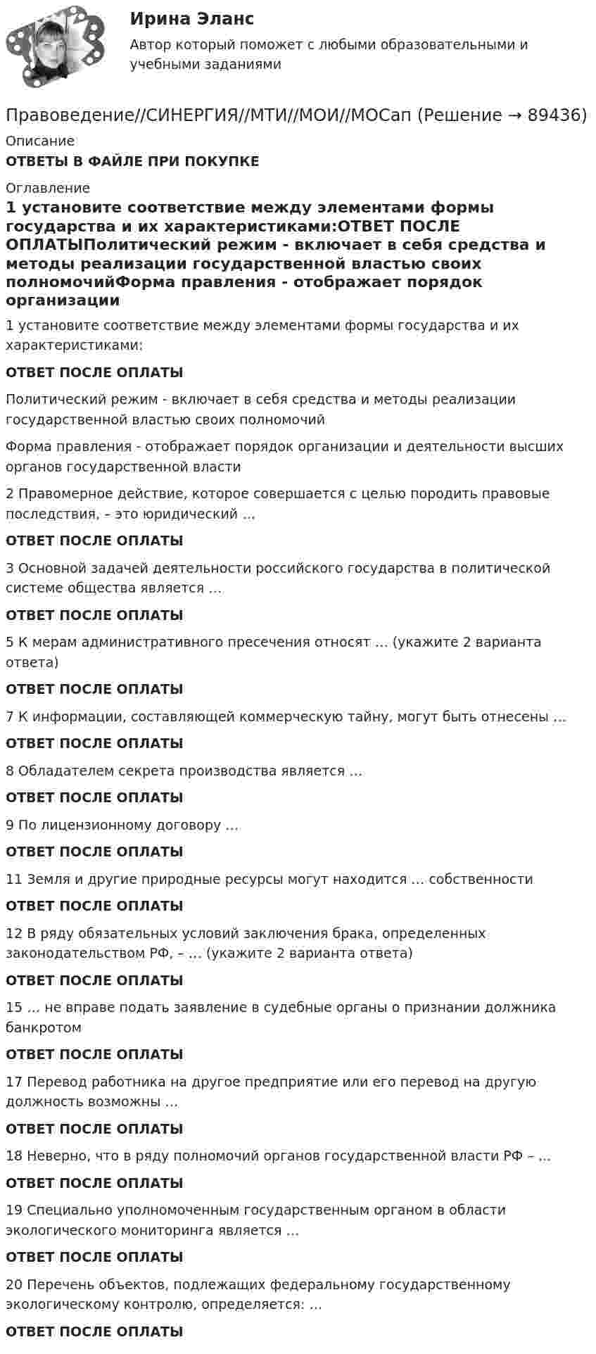      
            Описание
            ОТВЕТЫ В ФАЙЛЕ ПРИ ПОКУПКЕ 
            Оглавление
            1 установите соответствие между элементами формы государства и их характеристиками:ОТВЕТ ПОСЛЕ ОПЛАТЫПолитический режим - включает в себя средства и методы реализации государственной властью своих полномочийФорма правления - отображает порядок организации и деятельности высших органов государственной власти           2            Правомерное действие, которое совершается с целью породить правовые последствия, – это юридический …ОТВЕТ ПОСЛЕ ОПЛАТЫ 3            Основной задачей деятельности российского государства в политической системе общества является …ОТВЕТ ПОСЛЕ ОПЛАТЫ5            К мерам административного пресечения относят … (укажите 2 варианта ответа)ОТВЕТ ПОСЛЕ ОПЛАТЫ7            К информации, составляющей коммерческую тайну, могут быть отнесены …ОТВЕТ ПОСЛЕ ОПЛАТЫ8            Обладателем секрета производства является …ОТВЕТ ПОСЛЕ ОПЛАТЫ 9            По лицензионному договору …ОТВЕТ ПОСЛЕ ОПЛАТЫ11         Земля и другие природные ресурсы могут находится … собственностиОТВЕТ ПОСЛЕ ОПЛАТЫ 12         В ряду обязательных условий заключения брака, определенных законодательством РФ, – … (укажите 2 варианта ответа)ОТВЕТ ПОСЛЕ ОПЛАТЫ 15         … не вправе подать заявление в судебные органы о признании должника банкротомОТВЕТ ПОСЛЕ ОПЛАТЫ17         Перевод работника на другое предприятие или его перевод на другую должность возможны …ОТВЕТ ПОСЛЕ ОПЛАТЫ 18         Неверно, что в ряду полномочий органов государственной власти РФ – …ОТВЕТ ПОСЛЕ ОПЛАТЫ 19         Специально уполномоченным государственным органом в области экологического мониторинга является …ОТВЕТ ПОСЛЕ ОПЛАТЫ20         Перечень объектов, подлежащих федеральному государственному экологическому контролю, определяется: …ОТВЕТ ПОСЛЕ ОПЛАТЫ  
            
            
            Правоведение Синергия (МТИ)Правоведение//СИНЕРГИЯ//МТИ//МОИ//МОСапПРАВОВЕДЕНИЕ//СИНЕРГИЯ//МТИ//МОИ//МОСАППравоведение Синергия МТИ МосАП Ответы на компетентностный тестПравоведение Синергия МТИ МосАП Ответы на тесты для самопроверки 1-15, итоговый и компетентностный тест (Более 600 вопросов)Правоведение. Синергия. 🔥 Ответы на КОМПЕТЕНТНОСТНЫЙ ТЕСТ💯 Правоведение [Тема 1-15] (ответы на тесты Синергия / МОИ / МТИ / МосАП,ноябрь 2023)Правоведение_Промежуточный_тест_2правоведение решение задачПравоведение/Росдистант/Практические задания 1,2Правоведение (СДО РОСДИСТАНТ) - Практические 1,2 + ТЕСТЫПравоведение, семейное правоПравоведение СибУПК Тесты+ЗаданияПравоведение Синергия (169 вопросов) сдан на 97 баллов (отлично)