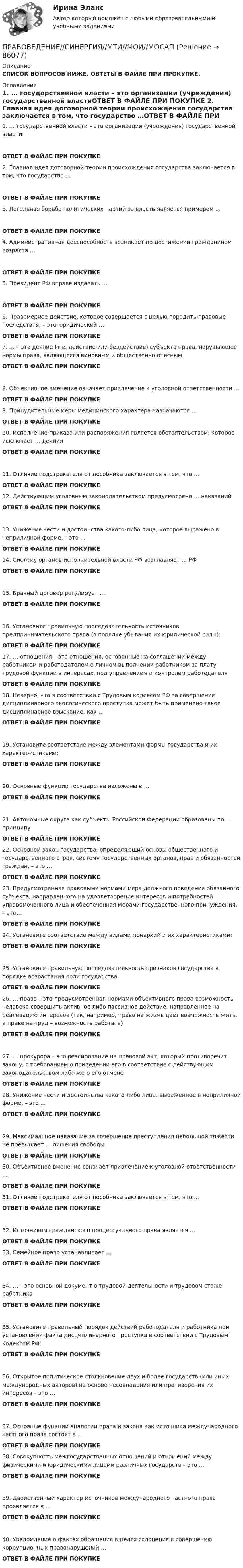      
            Описание
            СПИСОК ВОПРОСОВ НИЖЕ. ОВТЕТЫ В ФАЙЛЕ ПРИ ПРОКУПКЕ. 
            Оглавление
            1.     … государственной власти – это организации (учреждения) государственной властиОТВЕТ В ФАЙЛЕ ПРИ ПОКУПКЕ  2.     Главная идея договорной теории происхождения государства заключается в том, что государство …ОТВЕТ В ФАЙЛЕ ПРИ ПОКУПКЕ 3.     Легальная борьба политических партий за власть является примером …ОТВЕТ В ФАЙЛЕ ПРИ ПОКУПКЕ  4.     Административная дееспособность возникает по достижении гражданином возраста …ОТВЕТ В ФАЙЛЕ ПРИ ПОКУПКЕ 5.     Президент РФ вправе издавать …ОТВЕТ В ФАЙЛЕ ПРИ ПОКУПКЕ  6.     Правомерное действие, которое совершается с целью породить правовые последствия, – это юридический …ОТВЕТ В ФАЙЛЕ ПРИ ПОКУПКЕ  7.     … – это деяние (т.е. действие или бездействие) субъекта права, нарушающее нормы права, являющееся виновным и общественно опаснымОТВЕТ В ФАЙЛЕ ПРИ ПОКУПКЕ 8.     Объективное вменение означает привлечение к уголовной ответственности …ОТВЕТ В ФАЙЛЕ ПРИ ПОКУПКЕ 9.     Принудительные меры медицинского характера назначаются …ОТВЕТ В ФАЙЛЕ ПРИ ПОКУПКЕ 10.  Исполнение приказа или распоряжения является обстоятельством, которое исключает … деянияОТВЕТ В ФАЙЛЕ ПРИ ПОКУПКЕ11.  Отличие подстрекателя от пособника заключается в том, что …ОТВЕТ В ФАЙЛЕ ПРИ ПОКУПКЕ  12.  Действующим уголовным законодательством предусмотрено … наказанийОТВЕТ В ФАЙЛЕ ПРИ ПОКУПКЕ  13.  Унижение чести и достоинства какого-либо лица, которое выражено в неприличной форме, – это …ОТВЕТ В ФАЙЛЕ ПРИ ПОКУПКЕ 14.  Систему органов исполнительной власти РФ возглавляет … РФОТВЕТ В ФАЙЛЕ ПРИ ПОКУПКЕ15.  Брачный договор регулирует …ОТВЕТ В ФАЙЛЕ ПРИ ПОКУПКЕ 16.  Установите правильную последовательность источников предпринимательского права (в порядке убывания их юридической силы):ОТВЕТ В ФАЙЛЕ ПРИ ПОКУПКЕ  17.  … отношения – это отношения, основанные на соглашении между работником и работодателем о личном выполнении работником за плату трудовой функции в интересах, под управлением и контролем работодателяОТВЕТ В ФАЙЛЕ ПРИ ПОКУПКЕ  18.  Неверно, что в соответствии с Трудовым кодексом РФ за совершение дисциплинарного экологического проступка может быть применено такое дисциплинарное взыскание, как …ОТВЕТ В ФАЙЛЕ ПРИ ПОКУПКЕ  19.  Установите соответствие между элементами формы государства и их характеристиками:ОТВЕТ В ФАЙЛЕ ПРИ ПОКУПКЕ 20.  Основные функции государства изложены в …ОТВЕТ В ФАЙЛЕ ПРИ ПОКУПКЕ 21.  Автономные округа как субъекты Российской Федерации образованы по … принципуОТВЕТ В ФАЙЛЕ ПРИ ПОКУПКЕ  22.  Основной закон государства, определяющий основы общественного и государственного строя, систему государственных органов, прав и обязанностей граждан, – это …ОТВЕТ В ФАЙЛЕ ПРИ ПОКУПКЕ  23.  Предусмотренная правовыми нормами мера должного поведения обязанного субъекта, направленного на удовлетворение интересов и потребностей управомоченного лица и обеспеченная мерами государственного принуждения, – это…ОТВЕТ В ФАЙЛЕ ПРИ ПОКУПКЕ  24.  Установите соответствие между видами монархий и их характеристиками:ОТВЕТ В ФАЙЛЕ ПРИ ПОКУПКЕ  25.  Установите правильную последовательность признаков государства в порядке возрастания роли государства:ОТВЕТ В ФАЙЛЕ ПРИ ПОКУПКЕ 26.  … право – это предусмотренная нормами объективного права возможность человека совершить активное либо пассивное действие, направленное на реализацию интересов (так, например, право на жизнь дает возможность жить, а право на труд – возможность работать)ОТВЕТ В ФАЙЛЕ ПРИ ПОКУПКЕ27.  … прокурора – это реагирование на правовой акт, который противоречит закону, с требованием о приведении его в соответствие с действующим законодательством либо же о его отменеОТВЕТ В ФАЙЛЕ ПРИ ПОКУПКЕ  28.  Унижение чести и достоинства какого-либо лица, выраженное в неприличной форме, – это …ОТВЕТ В ФАЙЛЕ ПРИ ПОКУПКЕ29.  Максимальное наказание за совершение преступления небольшой тяжести не превышает … лишения свободыОТВЕТ В ФАЙЛЕ ПРИ ПОКУПКЕ30.  Объективное вменение означает привлечение к уголовной ответственности …ОТВЕТ В ФАЙЛЕ ПРИ ПОКУПКЕ 31.  Отличие подстрекателя от пособника заключается в том, что …ОТВЕТ В ФАЙЛЕ ПРИ ПОКУПКЕ32.  Источником гражданского процессуального права является …ОТВЕТ В ФАЙЛЕ ПРИ ПОКУПКЕ 33.  Семейное право устанавливает …ОТВЕТ В ФАЙЛЕ ПРИ ПОКУПКЕ34.  … – это основной документ о трудовой деятельности и трудовом стаже работникаОТВЕТ В ФАЙЛЕ ПРИ ПОКУПКЕ 35.  Установите правильный порядок действий работодателя и работника при установлении факта дисциплинарного проступка в соответствии с Трудовым кодексом РФ:ОТВЕТ В ФАЙЛЕ ПРИ ПОКУПКЕ 36.  Открытое политическое столкновение двух и более государств (или иных международных акторов) на основе несовпадения или противоречия их интересов – это …ОТВЕТ В ФАЙЛЕ ПРИ ПОКУПКЕ37.  Основные функции аналогии права и закона как источника международного частного права состоят в …ОТВЕТ В ФАЙЛЕ ПРИ ПОКУПКЕ 38.  Совокупность межгосударственных отношений и отношений между физическими и юридическими лицами различных государств – это …ОТВЕТ В ФАЙЛЕ ПРИ ПОКУПКЕ39.  Двойственный характер источников международного частного права проявляется в …ОТВЕТ В ФАЙЛЕ ПРИ ПОКУПКЕ 40.  Уведомление о фактах обращения в целях склонения к совершению коррупционных правонарушений …ОТВЕТ В ФАЙЛЕ ПРИ ПОКУПКЕ  
            
            
            Правоведение//СИНЕРГИЯ//МТИ//МОИ//МОСапПРАВОВЕДЕНИЕ//СИНЕРГИЯ//МТИ//МОИ//МОСАППравоведение Синергия МТИ МосАП Ответы на компетентностный тестПравоведение Синергия МТИ МосАП Ответы на тесты для самопроверки 1-15, итоговый и компетентностный тест (Более 600 вопросов)Правоведение. Синергия. 🔥 Ответы на КОМПЕТЕНТНОСТНЫЙ ТЕСТ💯 Правоведение [Тема 1-15] (ответы на тесты Синергия / МОИ / МТИ / МосАП,ноябрь 2023)💯 Правоведение [Тема 1-15] (ответы на тесты Синергия / МОИ / МТИ / МосАП, октябрь 2023)правоведение решение задачПравоведение/Росдистант/Практические задания 1,2Правоведение (СДО РОСДИСТАНТ) - Практические 1,2 + ТЕСТЫПравоведение, семейное правоПравоведение СибУПК Тесты+ЗаданияПравоведение Синергия (169 вопросов) сдан на 97 баллов (отлично)Правоведение Синергия 2022г. на 100 баллов 