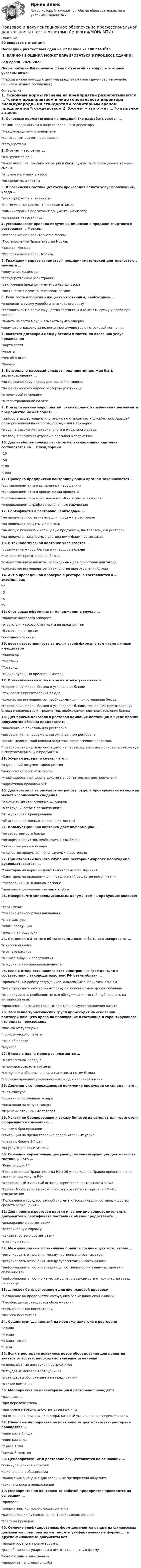     
          Описание
          40 вопросов с ответамиПоследний раз тест был сдан на 77 баллов из 100 ЗАЧЁТ.!!! ВАЖНО !!! ОЦЕНКА МОЖЕТ ВАРЬИРОВАТЬСЯ В ПРОЦЕССЕ СДАЧИ!!!Год сдачи -2020-2022.После покупки Вы получите файл с ответами на вопросы которые указаны ниже:***(Если нужна помощь с другими предметами или сдачей тестов онлайн, пишите в личные сообщения  ) 
          Оглавление
          1. Основные нормы гигиены на предприятии разрабатываются … *самим предприятием в лице генерального директора *международными стандартами *санитарным врачом предприятия *государством 2. Х-отчет – это отчет … *о выручке за день *показывающий, сколько операций и какие суммы были проведены в течении смены *о сумме наличных в кассе *по кредитным картам 3. В российских гостиницах гость производит оплату услуг проживания, когда … *регистрируется в гостинице *гостиница выставляет счет после отъезда *администрация подготовит документы на оплату *выезжает из гостиницы 4. устанавливает правила получения лицензии и продажи спиртного в ресторанах г. Москвы *Распоряжение Правительства Москвы *Постановление Правительства Москвы *Закон г. Москвы *Распоряжение мэра г. Москвы 5. Гражданин вправе заниматься предпринимательской деятельностью с момента … *получения лицензии *государственной регистрации *заключения предпринимательского договора *постановки на учет в налоговом органе 6. Если гость испортил имущество гостиницы, необходимо … *определить сумму ущерба и взыскать его сразу *составить акт о порче имущества гостиницы и взыскать сумму ущерба при выезде *подать на гостя в суд и взыскать сумму ущерба *получить страховку за испорченное имущество от страховой компании 7. является договором между отелем и гостем по оказанию услуг проживания *Карта гостя *Анкета *Чек об оплате *Ваучер 8. Контрольно-кассовый аппарат предприятия должен быть зарегистрирован … *по юридическому адресу ресторана/гостиницы *по фактическому адресу ресторана/гостиницы *в налоговой инспекции *в Регистрационной палате 9. При проведении мероприятий по контролю с нарушениями регламента предприятие может подать … *жалобу в вышестоящую инстанцию по отношению к службе, проводившей проверку аппеляцию в орган, проводивший проверку *в суд на взыскание материального и морального вреда *жалобу в профсоюз отрасли с просьбой о содействии 10. Для наиболее точных расчетов калькуляционная карточка составляется на … блюд/порций *10 *50 *100 *1000 11. Проверка предприятия контролирующим органом заканчивается … *составлением акта о выявленных нарушениях *составлением акта о прохождении проверки *составлением акта и заполнением «Книги учета проверок» *определением штрафа за выявленные нарушения 12. Сертификаты в ресторане необходимы … *на продукты, поставляемые для продажи в ресторане *на пищевые продукты и алкоголь *на любую пищевую и непищевую продукцию, поставляемую в ресторан *на продукты, закупаемые рестораном у фирм-поставщиков 13. В технологической карточке указывается … *содержание жиров, белков и углеводов в блюде *технология приготовления блюда *количество ингредиентов, необходимых для приготовления блюда *количество ингредиентов и технология приготовления блюда 14. Акт о проведенной проверке в ресторане составляется в … экземплярах *2 *3 *4 *5 15. Счет-заказ оформляется менеджером в случае … *поломки кассового аппарата *отсутствия кассового аппарата на предприятии *банкета в ресторане *выездного банкета 16. несет ответственность за долги своей фирмы, в том числе личным имуществом *Акционер *Участник *Товарищ *Индивидуальный предприниматель 17. В технико-технологической карточке указывается … *содержание жиров, белков и углеводов в блюде *технология приготовления блюда *количество ингредиентов, необходимых для приготовления блюда *содержание жиров, белков и углеводов в блюде, технология приготовления блюда и количество ингредиентов, необходимых для приготовления блюда 18. Для приема алкоголя в ресторан компания-поставщик в числе прочих документов обязана предоставить … *лицензию на алкоголь для ресторана *разрешение на продажу алкоголя в данном ресторане *копию медицинской книжки водителя, перевозившего алкоголь *товарно-транспортную накладную на перевозку этилового спирта, алкогольную и спиртосодержащую продукцию 19. Журнал передачи смены – это … *внутренний документ предприятия *документ строгой отчетности *унифицированная форма документа, обязательная для применения *нормативно-правовой акт 20. Для контроля за результатом работы отдела бронирования менеджер может использовать сведения … *о количестве заключенных договоров *о сотрудничестве с организациями *из журналов о бронировании *об исходящих звонках о входящих звонках 21. Калькуляционная карточка дает информацию … *по себестоимости блюда *по норме продуктов, необходимых для блюда *о качестве работы повара *о качестве продуктов, используемых в ресторане 22. При открытии ночного клуба или ресторана-караоке необходимо руководствоваться … *Санитарными нормами допустимой громкости звучания *Санитарными правилами для предприятий общественного питания *требования СЭС в данном регионе *правилами размещения ночных клубов 23. Неверно, что сопроводительным документом на продукцию является … *сертификат *товарно-транспортная накладная *счет-фактура *опись продукции *ярлык на продукции 24. Сведения о Z-отчете обязательно должны быть зафиксированы … *в кассовой книге *в отчете кассира *в книге выручки предприятия *в журнале кассира-операциониста 25. Если в отеле останавливаются иностранные граждане, то в соответствии с законодательством РФ отель обязан … *принимать на работу сотрудников, владеющих английским языком*регистрировать иностранных граждан в специальной форме журнала *все документы, необходимые для обслуживания гостей, дублировать на английский язык *продлевать визы иностранных граждан в случае продления визита 26. Заселение туристических групп происходит на основании …, подтверждающего право на проживание в гостинице и гарантирующего, что оплата произведена *письма от турфирмы *туристического пакета *чека об оплате *ваучера 27. Блюда в плане-меню располагаются … *в алфавитном порядке *в порядке возрастания цены *следующим образом: сначала напитки, а потом блюда *согласно правилам расположения блюд и напитков в меню 28. Документ, сопровождающий получение продукции со склада, – это … *счет-фактура *справка о полученном товаре *накладная на отпуск товара *перечень отпущенных товаров 29. Услуги по бронированию и заказу билетов на самолет для гостя отеля оформляются с помощью … *заявки о бронировании *квитанции на предоставление дополнительных услуг *счета по форме 3-Г цен *на услуги для посетителей 30. Основной нормативный документ, регламентирующий деятельность гостиниц, – это … *Конституция РФ *Постановление Правительства РФ «Об утверждении Правил предоставления гостиничных услуг в РФ» *Федеральный закон «Об основах туристской деятельности в РФ» *Приказ Министерства экономического развития и торговли РФ «Об утверждении *Положения о государственной системе классификации гостиниц и других средств размещения» 31. Для приема в ресторан партии мяса помимо сопроводительных документов и сертификата поставщик обязан предоставить … *декларацию о соответствии *ветеринарную справку *свидетельство о соответствии *справку из СЭС 32. Международные гостиничные правила созданы для того, чтобы … *регулировать отношения между гостиницами разных стран *регулировать отношения между турагентами и гостиницами *информировать гостя и владельца гостиницы об их взаимных правах и обязанностях *информировать гостя о качестве услуг, в зависимости от количества звезд гостиницы 33. … может быть основанием для внеплановой проверки *Появление на предприятии сотрудника без медицинской книжки *Несоблюдение стандартов обслуживания *Невыдача чеков посетителям *Жалоба посетителя 34. Существует … лицензий на продажу алкоголя в ресторане *2 вида *4 вида *3 вида только *1 вид 35. Если в ресторане появилось новое оборудование для принятия заказов от гостей, необходимо внесение изменений … *в должностные инструкции сотрудников *в трудовые договоры сотрудников *в стандарты обслуживания на предприятии *в Устав компании 36. Мероприятия по инвентаризации в ресторане проводятся … *раз в месяц *при передаче смены *при смене материально-ответственных лиц *на основании приказа директора, который устанавливает периодичность 37. Плановые мероприятия по контролю за деятельностью ресторана проводятся … *один раз в 2 года *один раз в год *2 раза в год *каждый квартал 38. Ценообразование в ресторане осуществляется на основании … *калькуляционной карточки *закона о ценообразовании *положения о наценке для различных предприятий общепита *закона спроса и предложения 39. Мероприятия по контролю за работой предприятия проводятся на основании … *приказов *инициативы контролирующих органов *распоряжений руководства контролирующих органов *графика проверок 40. Отличие унифицированных форм документов от других финансовых документов предприятия – в том, что унифицированные формы ..., а другие финансовые документы нет *прошнурованы и пронумерованы *разработаны государством и имеют стандартную форму *обязательны к заполнению *проверяет налоговая служба 
            
            
            Правовое и документационное обеспечение профессиональной деятельности / Нормативно-правовое обеспечение в гостиничном и ресторанном бизнесе. Синергия. На отлично!Правовое и документационное обеспечение профессиональной деятельности (тест с ответами Синергия/МОИ/ МТИ)Правовое обеспечение в туристической деятельности✅ Правовое обеспечение государственного и муниципального управления 67 вопросов СИНЕРГИЯ МТИ 2022💯 Правовое обеспечение государственного и муниципального управления.м (все ответы на тест Синергия / МТИ / МосАП, январь 2023)⭐ Правовое обеспечение государственного и муниципального управления.м (ответы на тест Синергия / МТИ / МосАП, июль 2022)💯 Правовое обеспечение государственного и муниципального управления.м (ответы на тест Синергия / МТИ / МосАП, сентябрь 2022)Правоведенье: Контрольная работаПравоведенье: Контрольная работаПравоведенье_Промежуточный_тест1Правоведенье_Промежуточный_тест1Правовединие. Практическая работа 1. ТГУ. РОСДИСТАНТ.Правовединие. Практическая работа 2. ТГУ. РОСДИСТАНТ.Право внешних сношений. Часть 1