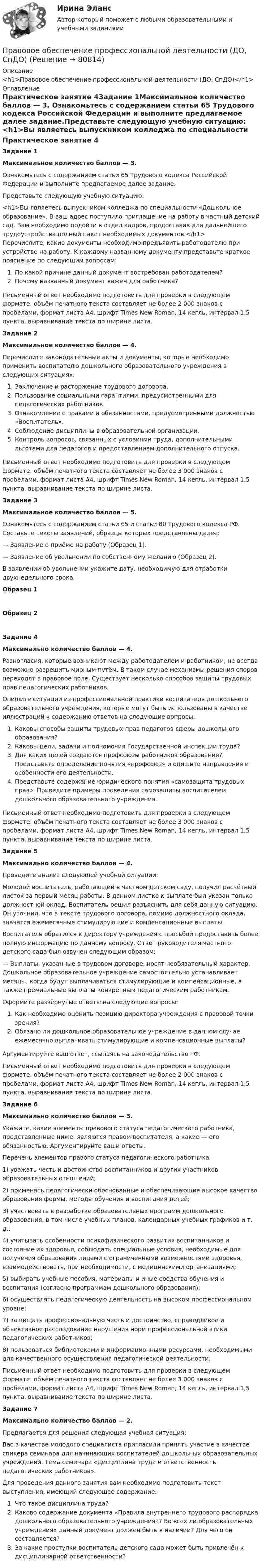      
            Описание
            <h1>Правовое обеспечение профессиональной деятельности (ДО, СпДО)</h1> 
            Оглавление
            Практическое занятие 4Задание 1Максимальное количество баллов — 3. Ознакомьтесь с содержанием статьи 65 Трудового кодекса Российской Федерации и выполните предлагаемое далее задание.Представьте следующую учебную ситуацию:<h1>Вы являетесь выпускником колледжа по специальности «Дошкольное образование». В ваш адрес поступило приглашение на работу в частный детский сад. Вам необходимо подойти в отдел кадров, предоставив для дальнейшего трудоустройства полный пакет необходимых документов.</h1>Перечислите, какие документы необходимо предъявить работодателю при устройстве на работу. К каждому названному документу представьте краткое пояснение по следующим вопросам:По какой причине данный документ востребован работодателем?Почему названный документ важен для работника? Письменный ответ необходимо подготовить для проверки в следующем формате: объём печатного текста составляет не более 2 000 знаков с пробелами, формат листа А4, шрифт Times New Roman, 14 кегль, интервал 1,5 пункта, выравнивание текста по ширине листа. Задание 2Максимальное количество баллов — 4. Перечислите законодательные акты и документы, которые необходимо применить воспитателю дошкольного образовательного учреждения в следующих ситуациях:Заключение и расторжение трудового договора.Пользование социальными гарантиями, предусмотренными для педагогических работников.Ознакомление с правами и обязанностями, предусмотренными должностью «Воспитатель».Соблюдение дисциплины в образовательной организации.Контроль вопросов, связанных с условиями труда, дополнительными льготами для педагогов и предоставлением дополнительного отпуска. Письменный ответ необходимо подготовить для проверки в следующем формате: объём печатного текста составляет не более 3 000 знаков с пробелами, формат листа А4, шрифт Times New Roman, 14 кегль, интервал 1,5 пункта, выравнивание текста по ширине листа.Задание 3Максимальное количество баллов — 5. Ознакомьтесь с содержанием статьи 65 и статьи 80 Трудового кодекса РФ. Составьте тексты заявлений, образцы которых представлены далее:— Заявление о приёме на работу (Образец 1).— Заявление об увольнении по собственному желанию (Образец 2).В заявлении об увольнении укажите дату, необходимую для отработки двухнедельного срока. Образец 1 Образец 2 Задание 4Максимально количество баллов — 4. Разногласия, которые возникают между работодателем и работником, не всегда возможно разрешить мирным путём. В таком случае механизмы решения споров переходят в правовое поле. Существует несколько способов защиты трудовых прав педагогических работников.Опишите ситуации из профессиональной практики воспитателя дошкольного образовательного учреждения, которые могут быть использованы в качестве иллюстраций к содержанию ответов на следующие вопросы:Каковы способы защиты трудовых прав педагогов сферы дошкольного образования?Каковы цели, задачи и полномочия Государственной инспекции труда?Для каких целей создаются профсоюзы работников образования? Представьте определение понятия «профсоюз» и опишите направления и особенности его деятельности.Представьте содержание юридического понятия «самозащита трудовых прав». Приведите примеры проведения самозащиты воспитателем дошкольного образовательного учреждения. Письменный ответ необходимо подготовить для проверки в следующем формате: объём печатного текста составляет не более 3 000 знаков с пробелами, формат листа А4, шрифт Times New Roman, 14 кегль, интервал 1,5 пункта, выравнивание текста по ширине листа. Задание 5Максимально количество баллов — 4. Проведите анализ следующей учебной ситуации:Молодой воспитатель, работающий в частном детском саду, получил расчётный листок за первый месяц работы. В данном листке к выплате был указан только должностной оклад. Воспитатель решил разъяснить для себя данную ситуацию. Он уточнил, что в тексте трудового договора, помимо должностного оклада, значатся ежемесячные стимулирующие и компенсационные выплаты.Воспитатель обратился к директору учреждения с просьбой предоставить более полную информацию по данному вопросу. Ответ руководителя частного детского сада был озвучен следующим образом:— Выплаты, указанные в трудовом договоре, носят необязательный характер. Дошкольное образовательное учреждение самостоятельно устанавливает месяцы, когда будут выплачиваться стимулирующие и компенсационные, а также премиальные выплаты конкретным педагогическим работникам.Оформите развёрнутые ответы на следующие вопросы:Как необходимо оценить позицию директора учреждения с правовой точки зрения?Обязано ли дошкольное образовательное учреждение в данном случае ежемесячно выплачивать стимулирующие и компенсационные выплаты?Аргументируйте ваш ответ, ссылаясь на законодательство РФ. Письменный ответ необходимо подготовить для проверки в следующем формате: объём печатного текста составляет не более 2 000 знаков с пробелами, формат листа А4, шрифт Times New Roman, 14 кегль, интервал 1,5 пункта, выравнивание текста по ширине листа.  Задание 6Максимально количество баллов — 3. Укажите, какие элементы правового статуса педагогического работника, представленные ниже, являются правом воспитателя, а какие — его обязанностью. Аргументируйте ваши ответы.Перечень элементов правого статуса педагогического работника:1)     уважать честь и достоинство воспитанников и других участников образовательных отношений;2)     применять педагогически обоснованные и обеспечивающие высокое качество образования формы, методы обучения и воспитания детей;3)     участвовать в разработке образовательных программ дошкольного образования, в том числе учебных планов, календарных учебных графиков и т. д.;4)     учитывать особенности психофизического развития воспитанников и состояние их здоровья, соблюдать специальные условия, необходимые для получения образования лицами с ограниченными возможностями здоровья, взаимодействовать, при необходимости, с медицинскими организациями;5)     выбирать учебные пособия, материалы и иные средства обучения и воспитания (согласно программам дошкольного образования);6)     осуществлять педагогическую деятельность на высоком профессиональном уровне;7)     защищать профессиональную честь и достоинство, справедливое и объективное расследование нарушения норм профессиональной этики педагогических работников;8)     пользоваться библиотеками и информационными ресурсами, необходимыми для качественного осуществления педагогической деятельности. Письменный ответ необходимо подготовить для проверки в следующем формате: объём печатного текста составляет не более 3 000 знаков с пробелами, формат листа А4, шрифт Times New Roman, 14 кегль, интервал 1,5 пункта, выравнивание текста по ширине листа. Задание 7 Максимально количество баллов — 2. Предлагается для решения следующая учебная ситуация:Вас в качестве молодого специалиста пригласили принять участие в качестве спикера семинара для начинающих воспитателей дошкольных образовательных учреждений. Тема семинара «Дисциплина труда и ответственность педагогических работников».Для проведения данного занятия вам необходимо подготовить текст выступления, имеющий следующее содержание:Что такое дисциплина труда?Каково содержание документа «Правила внутреннего трудового распорядка дошкольного образовательного учреждения»? Во всех ли образовательных учреждениях данный документ должен быть в наличии? Для чего он составляется?За какие проступки воспитатель детского сада может быть привлечён к дисциплинарной ответственности?  
            
            
            Правовое обеспечение профессиональной деятельности (ДО, СпДО)Правовое обеспечение профессиональной деятельности (ДО, СпДО)Правовое обеспечение профессиональной деятельности (ДО, СпДО)Правовое обеспечение профессиональной деятельности (ДО, СпДО) КомплексноеПравовое обеспечение профессиональной деятельности (ДО, СпДО) Практическое занятие 1. Задание 1, 4-8.Правовое обеспечение профессиональной деятельности (ДО, СпДО) Практическое занятие 1. Задание 1, 4-8.  НСПКПравовое обеспечение профессиональной деятельности (ДО, СпДО) Практическое занятие 2. Задание 2-6,8Правовое обеспечение профессиональной деятельности (ДО, СпДО)Правовое обеспечение профессиональной деятельности (ДО, СпДО)Правовое обеспечение профессиональной деятельности (ДО, СпДО)Правовое обеспечение профессиональной деятельности (ДО, СпДО)Правовое обеспечение профессиональной деятельности (ДО, СпДО)Правовое обеспечение профессиональной деятельности (ДО, СпДО)Правовое обеспечение профессиональной деятельности (ДО, СпДО)