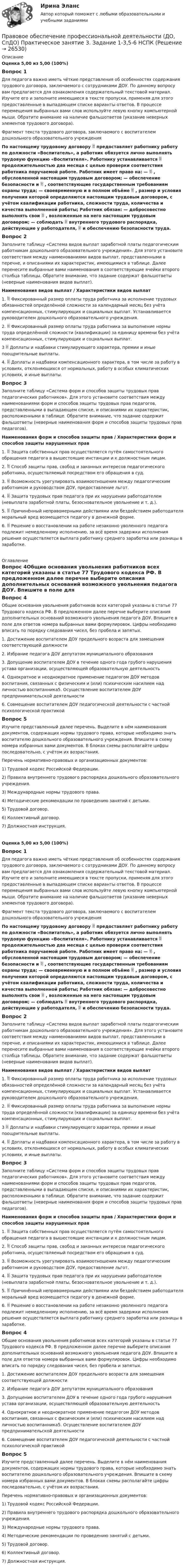      
          Описание
          Оценка 5,00 из 5,00 (100%)Вопрос 1Для педагога важно иметь чёткие представления об особенностях содержания трудового договора, заключаемого с сотрудниками ДОУ. По данному вопросу вам предлагается для ознакомления содержательный текстовой материал. Изучите его и заполните имеющиеся в тексте пропуски, применяя для этого предоставленные в выпадающем списке варианты ответов. В процессе перемещения выбранных вами слов используйте левую кнопку компьютерной мыши. Обратите внимание на наличие фальшответов (указание неверных элементов трудового договора).Фрагмент текста трудового договора, заключаемого с воспитателем дошкольного образовательного учрежденияПо настоящему трудовому договору  предоставляет работнику работу по должности «Воспитатель», а работник обязуется лично выполнять трудовую функцию «Воспитателя». Работнику устанавливается  продолжительностью два месяца с целью проверки соответствия работника поручаемой работе. Работник имеет право на: —  , обусловленной настоящим трудовым договором; — обеспечение безопасности и  , соответствующие государственным требованиям охраны труда; — своевременную и в полном объёме  , размер и условия получения которой определяются настоящим трудовым договором, с учётом квалификации работника, сложности труда, количества и качества выполненной работы; Работник обязан: — добросовестно выполнять свои  , возложенные на него настоящим трудовым договором; — соблюдать  внутреннего трудового распорядка, действующие у работодателя,  и обеспечению безопасности труда. Вопрос 2Заполните таблицу «Система видов выплат заработной платы педагогическим работникам дошкольного образовательного учреждения». Для этого установите соответствия между наименованиями видов выплат, представленными в перечне, и описаниями их характеристик, имеющимися в таблице. Далее перенесите выбранные вами наименования в соответствующие ячейки второго столбца таблицы. Обратите внимание, что задание содержат фальшответы (неверные наименования видов выплат).Наименования видов выплат /  Характеристики видов выплат1.   Фиксированный размер оплаты труда работника за исполнение трудовых обязанностей определённой сложности за календарный месяц без учёта компенсационных, стимулирующих и социальных выплат. Устанавливается руководителем дошкольного образовательного учреждения.2.  Фиксированный размер оплаты труда работника за выполнение нормы труда определённой сложности (квалификации) за единицу времени без учёта компенсационных, стимулирующих и социальных выплат. 3  Доплаты и надбавки стимулирующего характера, премии и иные поощрительные выплаты. 4.  Доплаты и надбавки компенсационного характера, в том числе за работу в условиях, отклоняющихся от нормальных, работу в особых климатических условиях, и иные выплаты. Вопрос 3Заполните таблицу «Система форм и способов защиты трудовых прав педагогических работников». Для этого установите соответствия между наименованиями форм и способов защиты трудовых прав педагогов, представленными в выпадающем списке, и описаниями их характеристик, расположенными в таблице. Обратите внимание, что задание содержит фальшответы (неверные наименования форм и способов защиты трудовых прав педагогов).Наименования форм и способов защиты прав  /  Характеристики форм и способов защиты нарушенных прав1.      Защита собственных прав осуществляется путём самостоятельного обращения педагога в вышестоящие инстанции и к должностным лицам. 2.      Способ защиты прав, свобод и законных интересов педагогического работника, осуществляемый посредством его обращения в суд. 3.      Возможность урегулировать взаимоотношения между педагогическим работником и руководством ДОУ, предоставление льгот. 4.      Защита трудовых прав педагога при их нарушении работодателем (невыплата заработной платы, безосновательное увольнение и т. д.). 5.      Причинённый неправомерными действиями или бездействием работодателя моральный вред возмещается педагогу в денежной форме. 6.      Решение о восстановлении на работе незаконно уволенного педагога подлежит немедленному исполнению, за всё время задержки исполнения решения осуществляется выплата работнику среднего заработка или разницы в заработке.  
          Оглавление
          Вопрос 4Общие основания увольнения работников всех категорий указаны в статье 77 Трудового кодекса РФ. В предложенном далее перечне выберите описания дополнительных оснований возможного увольнения педагога ДОУ. Впишите в поле для ответов номера выбранных вами формулировок. Цифры необходимо вписать по порядку следования чисел, без пробела и запятых.1.      Достижение воспитателем ДОУ предельного возраста для замещения соответствующей должности2.      Избрание педагога ДОУ депутатом муниципального образования3.       Допущение воспитателем ДОУ в течение одного года грубого нарушения устава организации, осуществляющей образовательную деятельность4.      Однократное и неоднократное применение педагогом ДОУ методов воспитания, связанных с физическим и (или) психическим насилием над личностью воспитанника5.      Осуществление воспитателем ДОУ предпринимательской деятельности6.      Совмещение воспитателем ДОУ педагогической деятельности с частной психологической практикойВопрос 5Изучите представленный далее перечень. Выделите в нём наименования документов, содержащих нормы трудового права, которые необходимо знать воспитателю дошкольного образовательного учреждения. Впишите в схему номера избранных вами документов. В блоках схемы располагайте цифры последовательно, с учётом их возрастания. Перечень нормативно-правовых и организационных документов:1) Трудовой кодекс Российской Федерации.2) Правила внутреннего трудового распорядка дошкольного образовательного учреждения.3) Международные нормы трудового права.4) Методические рекомендации по проведению занятий с детьми.5) Трудовой договор.6) Коллективный договор.7) Должностная инструкция.Оценка 5,00 из 5,00 (100%)Вопрос 1Для педагога важно иметь чёткие представления об особенностях содержания трудового договора, заключаемого с сотрудниками ДОУ. По данному вопросу вам предлагается для ознакомления содержательный текстовой материал. Изучите его и заполните имеющиеся в тексте пропуски, применяя для этого предоставленные в выпадающем списке варианты ответов. В процессе перемещения выбранных вами слов используйте левую кнопку компьютерной мыши. Обратите внимание на наличие фальшответов (указание неверных элементов трудового договора).Фрагмент текста трудового договора, заключаемого с воспитателем дошкольного образовательного учрежденияПо настоящему трудовому договору  предоставляет работнику работу по должности «Воспитатель», а работник обязуется лично выполнять трудовую функцию «Воспитателя». Работнику устанавливается  продолжительностью два месяца с целью проверки соответствия работника поручаемой работе. Работник имеет право на: —  , обусловленной настоящим трудовым договором; — обеспечение безопасности и  , соответствующие государственным требованиям охраны труда; — своевременную и в полном объёме  , размер и условия получения которой определяются настоящим трудовым договором, с учётом квалификации работника, сложности труда, количества и качества выполненной работы; Работник обязан: — добросовестно выполнять свои  , возложенные на него настоящим трудовым договором; — соблюдать  внутреннего трудового распорядка, действующие у работодателя,  и обеспечению безопасности труда. Вопрос 2Заполните таблицу «Система видов выплат заработной платы педагогическим работникам дошкольного образовательного учреждения». Для этого установите соответствия между наименованиями видов выплат, представленными в перечне, и описаниями их характеристик, имеющимися в таблице. Далее перенесите выбранные вами наименования в соответствующие ячейки второго столбца таблицы. Обратите внимание, что задание содержат фальшответы (неверные наименования видов выплат).Наименования видов выплат /  Характеристики видов выплат1.   Фиксированный размер оплаты труда работника за исполнение трудовых обязанностей определённой сложности за календарный месяц без учёта компенсационных, стимулирующих и социальных выплат. Устанавливается руководителем дошкольного образовательного учреждения.2.  Фиксированный размер оплаты труда работника за выполнение нормы труда определённой сложности (квалификации) за единицу времени без учёта компенсационных, стимулирующих и социальных выплат. 3  Доплаты и надбавки стимулирующего характера, премии и иные поощрительные выплаты. 4.  Доплаты и надбавки компенсационного характера, в том числе за работу в условиях, отклоняющихся от нормальных, работу в особых климатических условиях, и иные выплаты. Вопрос 3Заполните таблицу «Система форм и способов защиты трудовых прав педагогических работников». Для этого установите соответствия между наименованиями форм и способов защиты трудовых прав педагогов, представленными в выпадающем списке, и описаниями их характеристик, расположенными в таблице. Обратите внимание, что задание содержит фальшответы (неверные наименования форм и способов защиты трудовых прав педагогов).Наименования форм и способов защиты прав  /  Характеристики форм и способов защиты нарушенных прав1.      Защита собственных прав осуществляется путём самостоятельного обращения педагога в вышестоящие инстанции и к должностным лицам. 2.      Способ защиты прав, свобод и законных интересов педагогического работника, осуществляемый посредством его обращения в суд. 3.      Возможность урегулировать взаимоотношения между педагогическим работником и руководством ДОУ, предоставление льгот. 4.      Защита трудовых прав педагога при их нарушении работодателем (невыплата заработной платы, безосновательное увольнение и т. д.). 5.      Причинённый неправомерными действиями или бездействием работодателя моральный вред возмещается педагогу в денежной форме. 6.      Решение о восстановлении на работе незаконно уволенного педагога подлежит немедленному исполнению, за всё время задержки исполнения решения осуществляется выплата работнику среднего заработка или разницы в заработке. Вопрос 4Общие основания увольнения работников всех категорий указаны в статье 77 Трудового кодекса РФ. В предложенном далее перечне выберите описания дополнительных оснований возможного увольнения педагога ДОУ. Впишите в поле для ответов номера выбранных вами формулировок. Цифры необходимо вписать по порядку следования чисел, без пробела и запятых.1.      Достижение воспитателем ДОУ предельного возраста для замещения соответствующей должности2.      Избрание педагога ДОУ депутатом муниципального образования3.       Допущение воспитателем ДОУ в течение одного года грубого нарушения устава организации, осуществляющей образовательную деятельность4.      Однократное и неоднократное применение педагогом ДОУ методов воспитания, связанных с физическим и (или) психическим насилием над личностью воспитанника5.      Осуществление воспитателем ДОУ предпринимательской деятельности6.      Совмещение воспитателем ДОУ педагогической деятельности с частной психологической практикойВопрос 5Изучите представленный далее перечень. Выделите в нём наименования документов, содержащих нормы трудового права, которые необходимо знать воспитателю дошкольного образовательного учреждения. Впишите в схему номера избранных вами документов. В блоках схемы располагайте цифры последовательно, с учётом их возрастания. Перечень нормативно-правовых и организационных документов:1) Трудовой кодекс Российской Федерации.2) Правила внутреннего трудового распорядка дошкольного образовательного учреждения.3) Международные нормы трудового права.4) Методические рекомендации по проведению занятий с детьми.5) Трудовой договор.6) Коллективный договор.7) Должностная инструкция. 
            
            
            Правовое обеспечение профессиональной деятельности (ДО, СпДО) Практическое занятие 3. Задание 1-3,5-6Правовое обеспечение профессиональной деятельности (ДО, СпДО) Практическое занятие 3. Задание 1-3,5-6  НСПКПравовое обеспечение профессиональной деятельности (ДО, СпДО)  ТЕСТ-1   НСПКПравовое обеспечение профессиональной деятельности (ДОУА, 1 часть)Правовое обеспечение профессиональной деятельности (ДОУА, 1 часть)Правовое обеспечение профессиональной деятельности (ДОУА, 1 часть)Правовое обеспечение профессиональной деятельности (ДОУА, 1 часть)Правовое обеспечение профессиональной деятельности (ДО, СпДО)Правовое обеспечение профессиональной деятельности (ДО, СпДО)Правовое обеспечение профессиональной деятельности (ДО, СпДО)Правовое обеспечение профессиональной деятельности (ДО, СпДО) КомплексноеПравовое обеспечение профессиональной деятельности (ДО, СпДО) Практическое занятие 1. Задание 1, 4-8.Правовое обеспечение профессиональной деятельности (ДО, СпДО) Практическое занятие 1. Задание 1, 4-8.  НСПКПравовое обеспечение профессиональной деятельности (ДО, СпДО) Практическое занятие 2. Задание 2-6,8