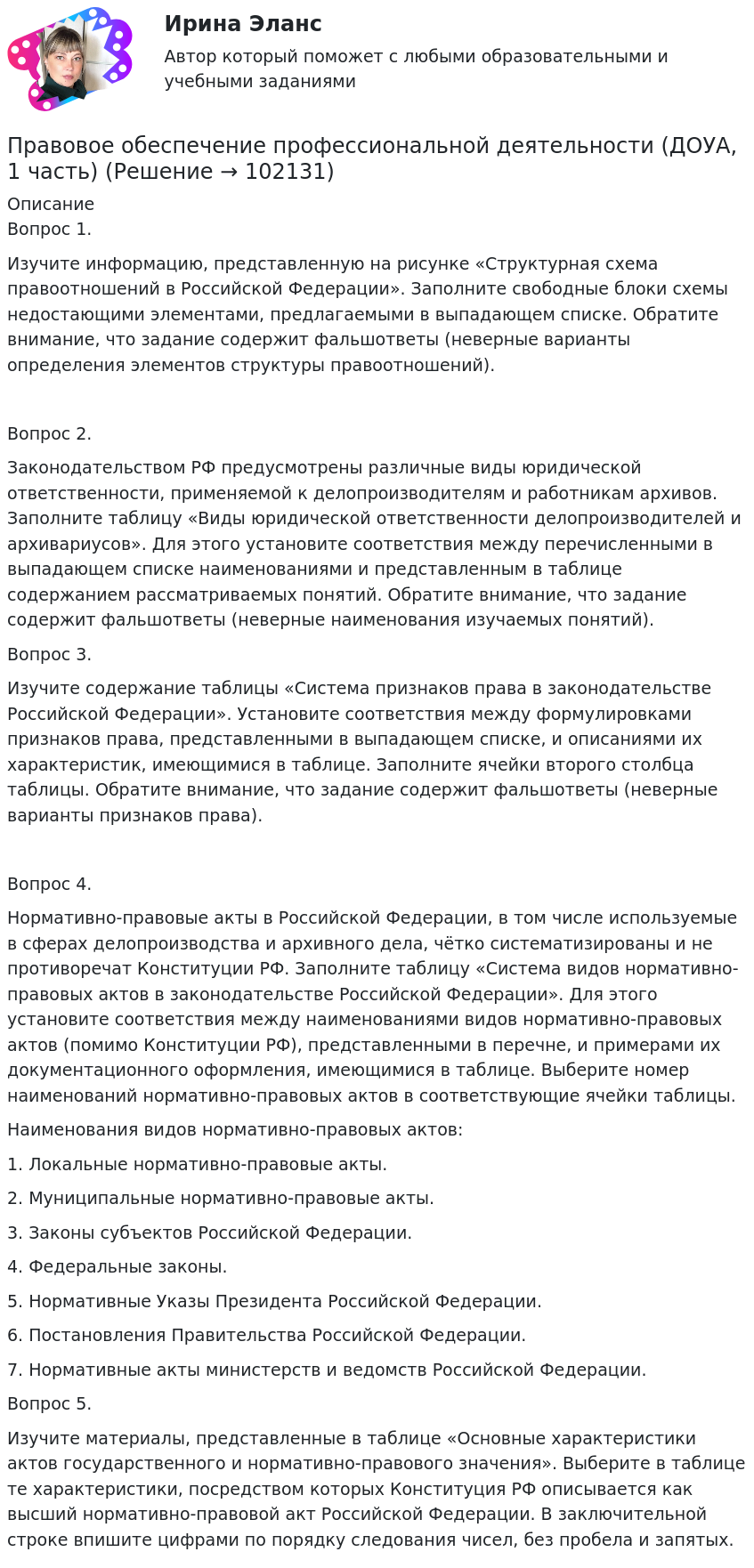       
            Описание
             Вопрос 1.Изучите информацию, представленную на рисунке «Структурная схема правоотношений в Российской Федерации». Заполните свободные блоки схемы недостающими элементами, предлагаемыми в выпадающем списке. Обратите внимание, что задание содержит фальшответы (неверные варианты определения элементов структуры правоотношений).Вопрос 2.Законодательством РФ предусмотрены различные виды юридической ответственности, применяемой к делопроизводителям и работникам архивов. Заполните таблицу «Виды юридической ответственности делопроизводителей и архивариусов». Для этого установите соответствия между перечисленными в выпадающем списке наименованиями и представленным в таблице содержанием рассматриваемых понятий. Обратите внимание, что задание содержит фальшответы (неверные наименования изучаемых понятий).Вопрос 3.Изучите содержание таблицы «Система признаков права в законодательстве Российской Федерации». Установите соответствия между формулировками признаков права, представленными в выпадающем списке, и описаниями их характеристик, имеющимися в таблице. Заполните ячейки второго столбца таблицы. Обратите внимание, что задание содержит фальшответы (неверные варианты признаков права).Вопрос 4.Нормативно-правовые акты в Российской Федерации, в том числе используемые в сферах делопроизводства и архивного дела, чётко систематизированы и не противоречат Конституции РФ. Заполните таблицу «Система видов нормативно-правовых актов в законодательстве Российской Федерации». Для этого установите соответствия между наименованиями видов нормативно-правовых актов (помимо Конституции РФ), представленными в перечне, и примерами их документационного оформления, имеющимися в таблице. Выберите номер наименований нормативно-правовых актов в соответствующие ячейки таблицы. Наименования видов нормативно-правовых актов:1. Локальные нормативно-правовые акты.2. Муниципальные нормативно-правовые акты.3. Законы субъектов Российской Федерации.4. Федеральные законы.5. Нормативные Указы Президента Российской Федерации. 6. Постановления Правительства Российской Федерации.7.  Нормативные акты министерств и ведомств Российской Федерации.Вопрос 5.Изучите материалы, представленные в таблице «Основные характеристики актов государственного и нормативно-правового значения». Выберите в таблице те характеристики, посредством которых Конституция РФ описывается как высший нормативно-правовой акт Российской Федерации. В заключительной строке впишите цифрами по порядку следования чисел, без пробела и запятых.   