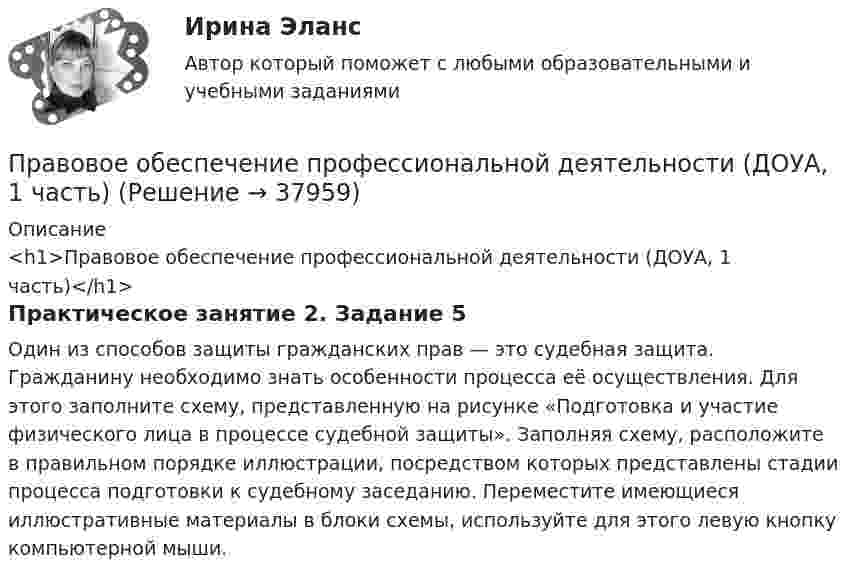      
          Описание
          <h1>Правовое обеспечение профессиональной деятельности (ДОУА, 1 часть)</h1>Практическое занятие 2. Задание 5Один из способов защиты гражданских прав — это судебная защита. Гражданину необходимо знать особенности процесса её осуществления. Для этого заполните схему, представленную на рисунке «Подготовка и участие физического лица в процессе судебной защиты». Заполняя схему, расположите в правильном порядке иллюстрации, посредством которых представлены стадии процесса подготовки к судебному заседанию. Переместите имеющиеся иллюстративные материалы в блоки схемы, используйте для этого левую кнопку компьютерной мыши.  
            
            
            Правовое обеспечение профессиональной деятельности (ДОУА, 1 часть)Правовое обеспечение профессиональной деятельности (ДОУА, 1 часть)Правовое обеспечение профессиональной деятельности (ДОУА, 1 часть)Правовое обеспечение профессиональной деятельности (ДОУА, 1 часть) Практическое занятие 1. Задания 1-3,5-6Правовое обеспечение профессиональной деятельности (ДОУА, 1 часть) Практическое занятие 1. Задания 1-3,5-6Правовое обеспечение профессиональной деятельности (ДОУА, 1 часть)  Практическое занятие 2. Задания 1-4, 7-8Правовое обеспечение профессиональной деятельности (ДОУА, 1 часть) Практическое занятие 2. Задания 1-4, 7-8Правовое обеспечение профессиональной деятельности (ДО, СпДО) Практическое занятие 2. Задание 2-6,8  НСПК  Правовое обеспечение профессиональной деятельности (ДО, СпДО) Практическое занятие 3. Задание 1-3,5-6Правовое обеспечение профессиональной деятельности (ДО, СпДО) Практическое занятие 3. Задание 1-3,5-6  НСПКПравовое обеспечение профессиональной деятельности (ДО, СпДО)  ТЕСТ-1   НСПКПравовое обеспечение профессиональной деятельности (ДОУА, 1 часть)Правовое обеспечение профессиональной деятельности (ДОУА, 1 часть)Правовое обеспечение профессиональной деятельности (ДОУА, 1 часть)