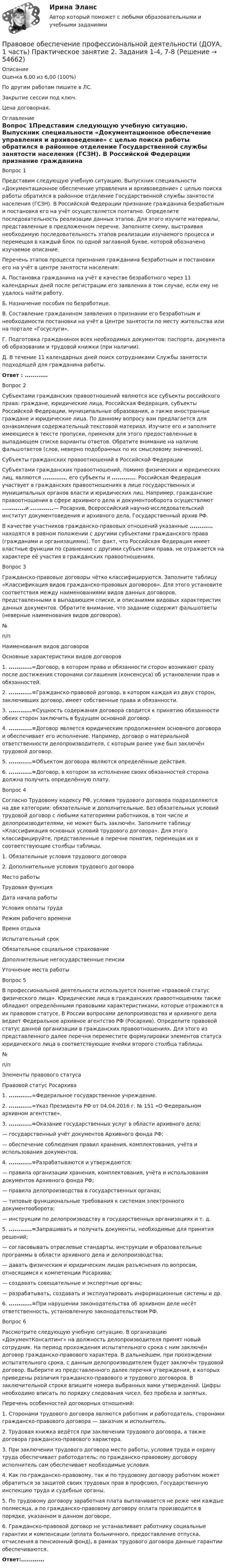    
            Описание
            Оценка 6,00 из 6,00 (100%)По другим работам пишите в ЛС.Закрытие сессии под ключ.Цена договорная. 
            Оглавление
            Вопрос 1Представим следующую учебную ситуацию. Выпускник специальности «Документационное обеспечение управления и архивоведение» с целью поиска работы обратился в районное отделение Государственной службы занятости населения (ГСЗН). В Российской Федерации признание гражданина безработным и постановка его на учёт осуществляется поэтапно. Определите последовательность реализации данных этапов. Для этого изучите материалы, представленные в предложенном перечне. Заполните схему, выстраивая необходимую последовательность этапов реализации изучаемого процесса и перемещая в каждый блок по одной заглавной букве, которой обозначено изучаемое описание.Перечень этапов процесса признания гражданина безработным и постановки его на учёт в центре занятости населения:А. Постановка гражданина на учёт в качестве безработного через 11 календарных дней после регистрации его заявления в том случае, если ему не удалось найти работу.Б.  Назначение пособия по безработице.В. Составление гражданином заявления о признании его безработным и необходимости постановки на учёт в Центре занятости по месту жительства или на портале «Госуслуги».Г. Подготовка гражданином всех необходимых документов: паспорта, документа об образовании и трудовой книжки (при наличии).Д. В течение 11 календарных дней поиск сотрудниками Службы занятости подходящей для гражданина работы.Ответ : ............Вопрос 2Субъектами гражданских правоотношений являются все субъекты российского права: граждане, юридические лица, Российская Федерация, субъекты Российской Федерации, муниципальные образования, а также иностранные граждане и юридические лица. По данному вопросу вам предлагается для ознакомления содержательный текстовой материал. Изучите его и заполните имеющиеся в тексте пропуски, применяя для этого предоставленные в выпадающем списке варианты ответов. Обратите внимание на наличие фальшответов (слов, неверно подобранных по их смысловому значению).Субъекты гражданских правоотношений в Российской ФедерацииСубъектами гражданских правоотношений, помимо физических и юридических лиц, являются ............, его субъекты и ............. Российская Федерация участвует в гражданских правоотношениях в лице государственных и муниципальных органов власти и юридических лиц. Например, гражданские правоотношения в сфере архивного дела и документооборота осуществляют ............и ............— Росархив, Всероссийский научно-исследовательский институт документоведения и архивного дела, Государственный архив РФ.В качестве участников гражданско-правовых отношений указанные ............ находятся в равном положении с другими субъектами гражданского права (гражданами и организациями). Тот факт, что Российская Федерация имеет властные функции по сравнению с другими субъектами права, не отражается на характере её участия в гражданских правоотношениях.Вопрос 3Гражданско-правовые договоры чётко классифицируются. Заполните таблицу «Классификация видов гражданско-правовых договоров». Для этого установите соответствия между наименованиями видов данных договоров, представленными в выпадающем списке, и описаниями видовых характеристик данных документов. Обратите внимание, что задание содержит фальшответы (неверные наименования видов договоров).№п/пНаименования видов договоровОсновные характеристики видов договоров1. ............=Договор, в котором права и обязанности сторон возникают сразу после достижения сторонами соглашения (консенсуса) об установлении прав и обязанностей.2. ............=Гражданско-правовой договор, в котором каждая из двух сторон, заключивших договор, имеет собственные права и обязанности.3. ............=Сущность содержания договора сводится к принятию обязанности обеих сторон заключить в будущем основной договор.4. ............=Договор является юридическим продолжением основного договора и обеспечивает его исполнение. Например, договор о материальной ответственности делопроизводителя, с которым ранее уже был заключён трудовой договор.5. ............=Объектом договора являются определённые действия.6. ............=Договор, в котором за исполнение своих обязанностей сторона должна получить определённую плату.Вопрос 4Согласно Трудовому кодексу РФ, условия трудового договора подразделяются на две категории: обязательные и дополнительные. Без обязательных условий трудовой договор с любыми категориями работников, в том числе и делопроизводителями, не может быть заключён. Заполните таблицу «Классификация основных условий трудового договора». Для этого классифицируйте, представленные в перечне понятия, перемещая их в соответствующие столбцы таблицы.1.     Обязательные условия трудового договора2.     Дополнительные условия трудового договораМесто работыТрудовая функцияДата начала работыУсловия оплаты трудаРежим рабочего времениВремя отдыхаИспытательный срокОбязательное социальное страхованиеДополнительные негосударственные пенсииУточнение места работыВопрос 5В профессиональной деятельности используется понятие «правовой статус физического лица». Юридические лица в гражданских правоотношениях также обладают определёнными правовыми характеристиками, которые отражаются в их правовом статусе. В России вопросами делопроизводства и архивного дела ведает Федеральное архивное агентство РФ (Росархив). Определите правовой статус данной организации в гражданских правоотношениях. Для этого из представленного далее перечня переместите формулировки элементов статуса юридического лица в соответствующие ячейки второго столбца таблицы.№п/пЭлементы правового статусаПравовой статус Росархива1. ............=Федеральное государственное учреждение.2. ............=Указ Президента РФ от 04.04.2016 г. № 151 «О Федеральном архивном агентстве».3. ............=Оказание государственных услуг в области архивного дела;— государственный учёт документов Архивного фонда РФ;— обеспечение соблюдения правил хранения, комплектования, учёта и использования документов.4. ............=Разрабатываются и утверждаются:— правила организации хранения, комплектования, учёта и использования документов Архивного фонда РФ;— правила делопроизводства в государственных органах;— типовые функциональные требования к системам электронного документооборота;— инструкции по делопроизводству в государственных организациях и т. д.5. ............=Запрашивать и получать документы, необходимые для принятия решений;— согласовывать отраслевые стандарты, инструкции и образовательные программы в области архивного дела и делопроизводства;— давать физическим и юридическим лицам разъяснения по вопросам, относящимся к компетенции Росархива;— создавать совещательные и экспертные органы;— разрабатывать, создавать и эксплуатировать информационные системы и др.6. ............=При нарушении законодательства об архивном деле несёт ответственность, установленную законодательством РФ.Вопрос 6Рассмотрите следующую учебную ситуацию. В организацию «ДокументКонсалтинг» на должность делопроизводителя принят новый сотрудник. На период прохождения испытательного срока с ним заключён договор гражданско-правового характера. В дальнейшем, при прохождении испытательного срока, с данным делопроизводителем будет заключён трудовой договор. Выберите из представленного далее перечня утверждения, в которых приведены различия гражданско-правового и трудового договоров. В заключительной строке впишите номера выбранных вами утверждений. Цифры необходимо вписать по порядку следования чисел, без пробела и запятых.Перечень особенностей договорных отношений:1.     Сторонами трудового договора являются работник и работодатель, сторонами гражданско-правового договора — заказчик и исполнитель.2.     Трудовая книжка ведётся при заключении трудового договора, а также договора гражданско-правового характера. 3.     При заключении трудового договора место работы, условия труда и охрану труда обеспечивает работодатель; по гражданско-правовому договору исполнитель сам обеспечивает необходимые условия.4.     Как по гражданско-правовому, так и по трудовому договору работник может обратиться за защитой своих трудовых прав в профсоюз, Государственную инспекцию труда и судебные органы.5.     По трудовому договору заработная плата выплачивается не реже чем каждые полмесяца, а по гражданско-правовому договору оплата производится в порядке, указанном в данном договоре.6.     Гражданско-правовой договор не устанавливает работнику социальные гарантии и компенсации (оплата больничного, предоставление отпуска, отчисления в пенсионный фонд), в рамках трудового договора данные гарантии обеспечиваются.Ответ:............  
            
            
            Правовое обеспечение профессиональной деятельности (ДОУА, 1 часть)  Практическое занятие 2. Задания 1-4, 7-8Правовое обеспечение профессиональной деятельности (ДОУА, 1 часть) Практическое занятие 2. Задания 1-4, 7-8Правовое обеспечение профессиональной деятельности (ДОУА, 1 часть) Практическое занятие 3. Задания 1-8Правовое обеспечение профессиональной деятельности (ДОУА, 1 часть) Практическое занятие 3. Задания 1-8  НСПКПравовое обеспечение профессиональной деятельности (ДОУА, 1 часть) Практическое занятие 4Правовое обеспечение профессиональной деятельности (ДОУА, 1 часть) Практическое занятие 4Правовое обеспечение профессиональной деятельности (ДОУА, 1 часть) Тест №  1Правовое обеспечение профессиональной деятельности (ДОУА, 1 часть)Правовое обеспечение профессиональной деятельности (ДОУА, 1 часть)Правовое обеспечение профессиональной деятельности (ДОУА, 1 часть)Правовое обеспечение профессиональной деятельности (ДОУА, 1 часть)Правовое обеспечение профессиональной деятельности (ДОУА, 1 часть)Правовое обеспечение профессиональной деятельности (ДОУА, 1 часть)Правовое обеспечение профессиональной деятельности (ДОУА, 1 часть) Практическое занятие 1. Задания 1-3,5-6