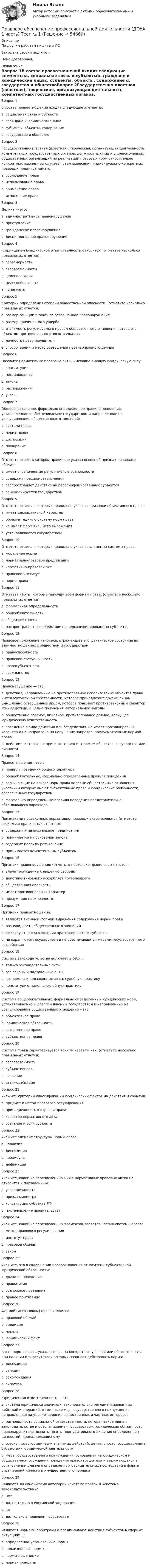     
            Описание
            По другим работам пишите в ЛС.Закрытие сессии под ключ.Цена договорная. 
            Оглавление
            Вопрос 1В состав правоотношений входят следующие элементы:a. социальная связь и субъектыb. граждане и юридические лицаc. субъекты, объекты, содержание d. государство и обществоВопрос 2Государственно-властная (властная), творческая, организующая деятельность компетентных государственных органов, должностных лиц и уполномоченных общественных организаций по реализации правовых норм относительно конкретных жизненных случаев путем вынесения индивидуально-конкретных правовых предписаний-это:a. соблюдение праваb. использование праваc. применение права d. исполнение праваВопрос 3Деликт — это:a. административное правонарушение b. преступлениеc. гражданское правонарушениеd. дисциплинарное правонарушениеВопрос 4К принципам юридической ответственности относятся: (отметьте несколько правильных ответов):a. соразмерностиb. своевременности c. целеполаганияd. целесообразности e. гуманизма Вопрос 5Критерии определения степени общественной опасности: (отметьте несколько правильных ответов)a. размер санкции в закон за совершенное правонарушениеb. размер причиненного ущерба c. значимость регулируемого правом общественного отношения, ставшего объектом противоправного посягательства d. личность правонарушителя e. способ, время и место совершения противоправного деяния Вопрос 6Назовите нормативные правовые акты, имеющие высшую юридическую силу:a. конституцииb. постановленияc. законы d. распоряженияe. указыВопрос 7Общеобязательное, формально определенное правило поведения, установленное и обеспечиваемое государством и направленное на урегулирование общественных отношений:a. система праваb. норма права c. диспозицияd. поощрениеВопрос 8Отметьте ответ, в котором правильно указан основной признак правового обычая:a. имеет ограниченные регулятивные возможностиb. содержит правила-разъясненияc. распространяет действие на персонифицированных субъектовd. санкционируется государством Вопрос 9Отметьте ответы, в которых правильно указаны признаки объективного права:a. имеет декларативный характерb. образует единую систему норм права c. не имеет форм внешнего выраженияd. устанавливается государством Вопрос 10Отметьте ответы, в которых правильно указаны элементы системы права:a. моральная нормаb. нормативно-правовое предписаниеc. нормативно-правовой актd. правовой институт e. норма права Вопрос 11Отметьте черты, которые присущи всем формам права: (отметьте несколько правильных ответов)a. формальная определенность b. общеобязательность c. общеизвестность d. распространяет свое действие на персонифицированных субъектовВопрос 12Правовое положение человека, отражающее его фактическое состояние во взаимоотношениях с обществом и государством:a. правоспособностьb. правовой статус личности c. правосубъектностьd. гражданствоВопрос 13Правонарушение — это:a. действия, направленные на противоправное использование объектов права интеллектуальной собственности, которое принадлежит другим лицам, умышленно совершенные лицом, которое понимает противозаконный характер этих действий, с целью получения материальной выгодыb. общественно опасное, виновное, противоправное деяние, влекущее юридическую ответственность c. поведение в виде действия или бездействия, не имеет противоправный характер и не направлено на нарушение запретов, предусмотренных нормой праваd. действия, которые не причиняют вред интересам общества, государства или личностиВопрос 14Правоотношения – это :a. правила поведения общего характераb. общеобязательные, формально-определенные правила поведенияc. возникающие на основе норм права волевые общественные отношения, участники которых имеют субъективные права и юридические обязанности, обеспеченные государством d. формально-определенные правила поведения представительно-обязывающего характераВопрос 15Признаками подзаконных нормативно-правовых актов являются (отметьте несколько правильных ответов):a. содержит индивидуальное предписаниеb. принимается на основании закона c. содержит правило-разъяснениеd. принимается компетентным субъектом Вопрос 16Признаки правонарушения: (отметьте несколько правильных ответов)a. влечет осуждение к лишению свободыb. действие виновного оскорбляет потерпевшегоc. общественная опасность d. имеет противоправный характер e. презумпция невиновностиВопрос 17Признаки правоотношений:a. являются внешней формой выражения содержания нормы праваb. разновидность общественных отношенийc. фиксируют волеизъявления правотворческого субъектаd. не охраняются государством и не обеспечиваются мерами государственного воздействия Вопрос 18Система законодательства включает в себя…a. только законодательные актыb. все законы и подзаконные акты c. все законы и подзаконные акты, судебную практикуd. конституцию, законы, судебную практикуВопрос 19Система общеобязательных, формально определенных юридических норм, устанавливаемых и обеспечиваемых государством и направленных на урегулирование общественных отношений – это:a. объективное право b. юридическая обязанностьc. естественное правоd. субъективное правоВопрос 20Система права характеризуется такими чертами как: (отметьте несколько правильных ответов)a. согласованность b. субъективностьc. различие d. взаимодействие Вопрос 21Укажите критерий классификации юридических фактов на действия и события:a. предмет и метод правового регулированияb. принадлежность к отрасли праваc. характер нормативного актаd. сознание и воля субъекта Вопрос 22Укажите элемент структуры нормы права:a. коллизияb. диспозиция c. преамбулаd. дефиницияВопрос 23Укажите, какой из перечисленных ниже нормативных правовых актов не относится к подзаконным:a. указ президентаb. приказ министраc. конституция субъекта РФ d. постановление правительстваВопрос 24Укажите, какой из перечисленных элементов является частью системы права:a. метод правового регулированияb. институт права c. правовой обычайd. законВопрос 25Укажите, что в содержании правоотношения относится к субъективной юридической обязанности:a. должное поведение b. правомочиеc. возможное поведениеd. правое притязаниеВопрос 26Формой (источником) права является:a. правовой обычай b. традицияc. моральd. юридический фактВопрос 27Часть нормы права, указывающая на конкретные условия или обстоятельства, при наличии или отсутствии которых начинает действовать норма:a. диспозицияb. санкцияc. рекомендацияd. гипотеза Вопрос 28Юридическая ответственность — это:a. система юридически значимых, законодательно регламентированных действий и операций, в том числе мер государственного принуждения, направленная на удовлетворение общественных и частных интересовb. разновидность социальной ответственности, которая закреплена в законодательстве и обеспечиваемая государством, юридическая обязанность правонарушителя познать тяготы принудительного лишения определенных ценностей, принадлежащих емуc. совокупность юридически значимых действий, деятельность, осуществляемая субъектами юридической деятельностиd. мера государственного принуждения, основанная на юридическом и общественном осуждении поведения правонарушителя и выражающаяся в установлении для него определенных отрицательных последствий в форме ограничений личного и имущественного порядка Вопрос 29Являются ли синонимами категории «система права» и «система законодательства»?a. нет b. да, но только в Российской Федерацииc. даd. да, только в правовом государствеВопрос 30Являются нормами-арбитрами и предписывают действия субъектов в спорных ситуациях ...:a. определенно-установочные нормыb. коллизионные нормы c. нормы-дефиницииd. нормы-принципы  
            
            
            Правовое обеспечение профессиональной деятельности (ДОУА, 1 часть) Практическое занятие 4Правовое обеспечение профессиональной деятельности (ДОУА, 1 часть) Тест №  1Правовое обеспечение профессиональной деятельности (ДОУА, 1 часть) Тест № 3Правовое обеспечение профессиональной деятельности (ДОУА, 2 часть) КомплексПравовое обеспечение профессиональной деятельности (ДОУА, 2 часть) КомплексПравовое обеспечение профессиональной деятельности (ДОУА, 2 часть) Практическое занятие №5Правовое обеспечение профессиональной деятельности (ДОУА, 2 часть) ТЕСТ-4   НСПКПравовое обеспечение профессиональной деятельности (ДОУА, 1 часть)Правовое обеспечение профессиональной деятельности (ДОУА, 1 часть) Практическое занятие 1. Задания 1-3,5-6Правовое обеспечение профессиональной деятельности (ДОУА, 1 часть) Практическое занятие 1. Задания 1-3,5-6Правовое обеспечение профессиональной деятельности (ДОУА, 1 часть)  Практическое занятие 2. Задания 1-4, 7-8Правовое обеспечение профессиональной деятельности (ДОУА, 1 часть) Практическое занятие 2. Задания 1-4, 7-8Правовое обеспечение профессиональной деятельности (ДОУА, 1 часть) Практическое занятие 3. Задания 1-8Правовое обеспечение профессиональной деятельности (ДОУА, 1 часть) Практическое занятие 3. Задания 1-8  НСПК