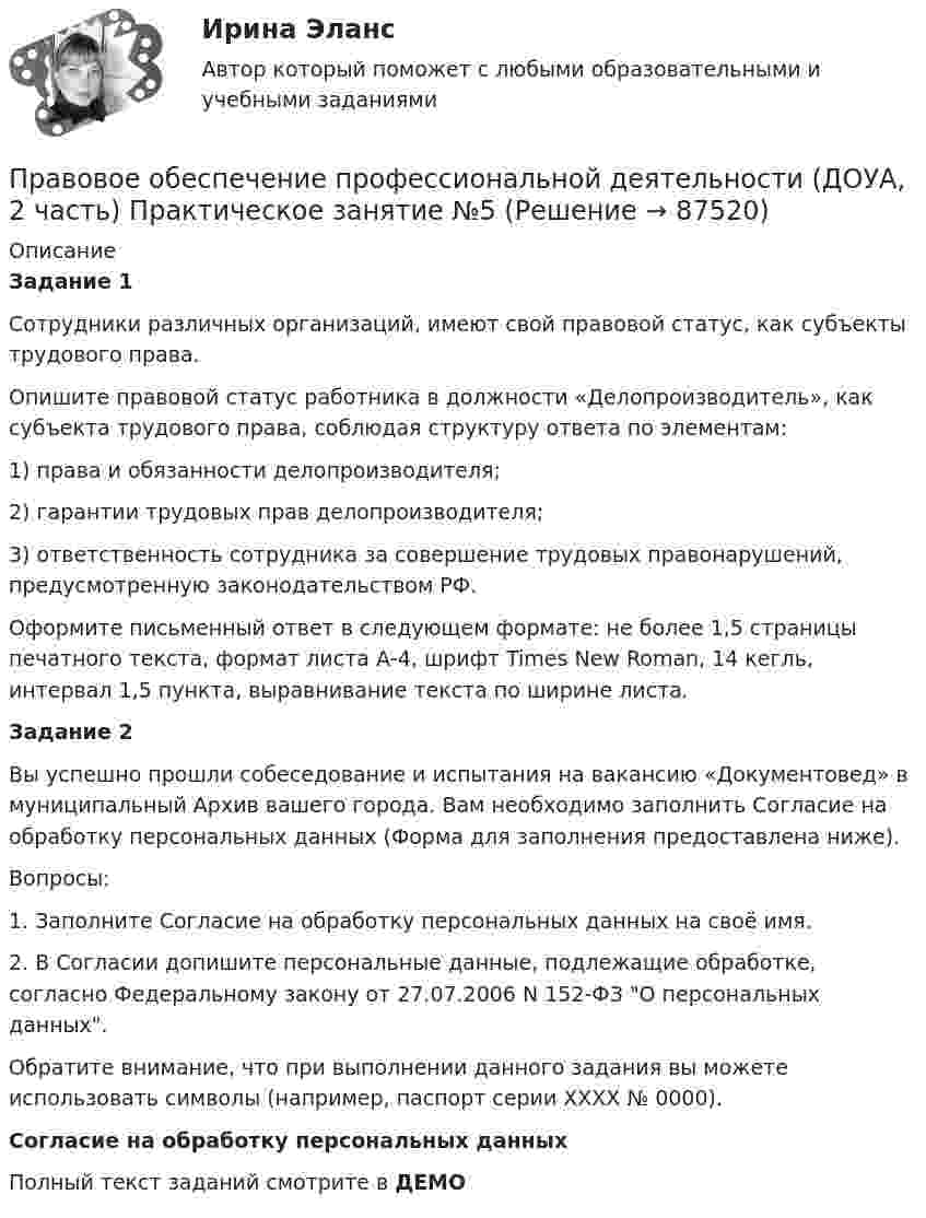     
            Описание
            Задание 1Сотрудники различных организаций, имеют свой правовой статус, как субъекты трудового права.Опишите правовой статус работника в должности «Делопроизводитель», как субъекта трудового права, соблюдая структуру ответа по элементам:1)                 права и обязанности делопроизводителя;2)                 гарантии трудовых прав делопроизводителя;3)                 ответственность сотрудника за совершение трудовых правонарушений, предусмотренную законодательством РФ. Оформите письменный ответ в следующем формате: не более 1,5 страницы печатного текста, формат листа А-4, шрифт Times New Roman, 14 кегль, интервал 1,5 пункта, выравнивание текста по ширине листа.Задание 2Вы успешно прошли собеседование и испытания на вакансию «Документовед» в муниципальный Архив вашего города. Вам необходимо заполнить Согласие на обработку персональных данных (Форма для заполнения предоставлена ниже).Вопросы:1.                  Заполните Согласие на обработку персональных данных на своё имя.2.                  В Согласии допишите персональные данные, подлежащие обработке, согласно Федеральному закону от 27.07.2006 N 152-ФЗ О персональных данных. Обратите внимание, что при выполнении данного задания вы можете использовать символы (например, паспорт серии ХХХХ  № 0000). Согласие на обработку персональных данныхПолный текст заданий смотрите в ДЕМО   
            
            
            Правовое обеспечение профессиональной деятельности (ДОУА, 2 часть) КомплексПравовое обеспечение профессиональной деятельности (ДОУА, 2 часть) Практическое занятие №5Правовое обеспечение профессиональной деятельности (ДОУА, 2 часть) ТЕСТ-4   НСПКПравовое обеспечение профессиональной деятельности (ДОУА, 2 часть)  ТЕСТ-5  НСПКПравовое обеспечение профессиональной деятельности (ДОУА, 2 часть) Тест №4Правовое обеспечение профессиональной деятельности (ДОУА, 2 часть) Тест №5Правовое обеспечение профессиональной деятельности  Итоговое тестирование НСПКПравовое обеспечение профессиональной деятельности (ДОУА, 1 часть) Практическое занятие 2. Задания 1-4, 7-8Правовое обеспечение профессиональной деятельности (ДОУА, 1 часть) Практическое занятие 3. Задания 1-8Правовое обеспечение профессиональной деятельности (ДОУА, 1 часть) Практическое занятие 3. Задания 1-8  НСПКПравовое обеспечение профессиональной деятельности (ДОУА, 1 часть) Практическое занятие 4Правовое обеспечение профессиональной деятельности (ДОУА, 1 часть) Практическое занятие 4Правовое обеспечение профессиональной деятельности (ДОУА, 1 часть) Тест №  1Правовое обеспечение профессиональной деятельности (ДОУА, 1 часть) Тест № 3