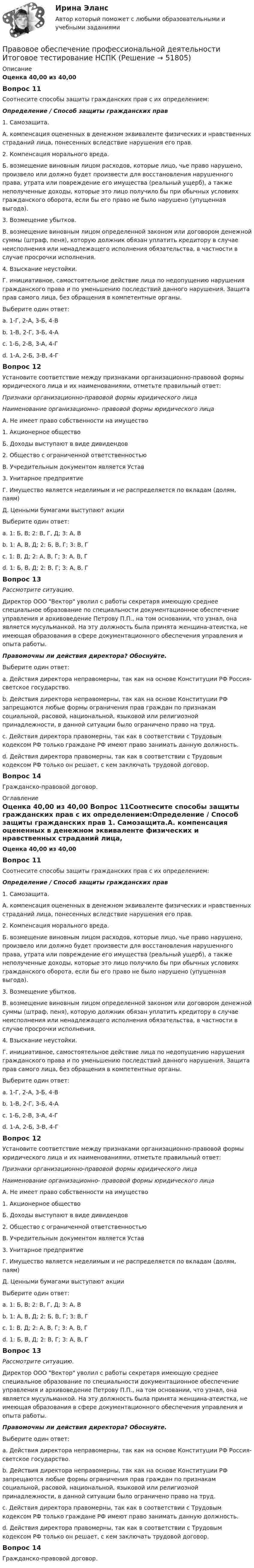      
            Описание
            Оценка 40,00 из 40,00 Вопрос 11Соотнесите способы защиты гражданских прав с их определением:Определение  /   Способ защиты гражданских прав 1. Самозащита.А. компенсация оцененных в денежном эквиваленте физических и нравственных страданий лица, понесенных вследствие нарушения его прав. 2. Компенсация морального вреда.Б. возмещение виновным лицом расходов, которые лицо, чье право нарушено, произвело или должно будет произвести для восстановления нарушенного права, утрата или повреждение его имущества (реальный ущерб), а также неполученные доходы, которые это лицо получило бы при обычных условиях гражданского оборота, если бы его право не было нарушено (упущенная выгода). 3. Возмещение убытков.В. возмещение виновным лицом определенной законом или договором денежной суммы (штраф, пеня), которую должник обязан уплатить кредитору в случае неисполнения или ненадлежащего исполнения обязательства, в частности в случае просрочки исполнения. 4. Взыскание неустойки.Г. инициативное, самостоятельное действие лица по недопущению нарушения гражданского права и по уменьшению последствий данного нарушения. Защита прав самого лица, без обращения в компетентные органы.Выберите один ответ:a. 1-Г, 2-А, 3-Б, 4-В b. 1-В, 2-Г, 3-Б, 4-Аc. 1-Б, 2-В, 3-А, 4-Гd. 1-А, 2-Б, 3-В, 4-ГВопрос 12Установите соответствие между признаками организационно-правовой формы юридического лица и их наименованиями, отметьте правильный ответ:Признаки организационно-правовой формы юридического лицаНаименование организационно- правовой формы юридического лицаА. Не имеет право собственности на имущество1. Акционерное обществоБ. Доходы выступают в виде дивидендов2. Общество с ограниченной ответственностьюВ. Учредительным документом является Устав3. Унитарное предприятиеГ. Имущество является неделимым и не распределяется по вкладам (долям, паям) Д. Ценными бумагами выступают акции Выберите один ответ:a. 1: Б, В; 2: В, Г, Д; 3: А, Вb. 1: А, В, Д; 2: Б, В, Г; 3: В, Гc. 1: В, Д; 2: А, В, Г; 3: А, В, Гd. 1: Б, В, Д; 2: В, Г; 3: А, В, Г Вопрос 13Рассмотрите ситуацию.Директор ООО Вектор уволил с работы секретаря имеющую среднее специальное образование по специальности документационное обеспечение управления и архивоведение Петрову П.П., на том основании, что узнал, она является мусульманкой. На эту должность была принята женщина-атеистка, не имеющая образования в сфере документационного обеспечения управления и опыта работы. Правомочны ли действия директора? Обоснуйте.Выберите один ответ:a. Действия директора неправомерны, так как на основе Конституции РФ Россия- светское государство.b. Действия директора неправомерны, так как на основе Конституции РФ запрещаются любые формы ограничения прав граждан по признакам социальной, расовой, национальной, языковой или религиозной принадлежности, в данной ситуации было ограничено право на труд. c. Действия директора правомерны, так как в соответствии с Трудовым кодексом РФ только граждане РФ имеют право занимать данную должность.d. Действия директора правомерны, так как в соответствии с Трудовым кодексом РФ только он решает, с кем заключать трудовой договор.Вопрос 14Гражданско-правовой договор.  
            Оглавление
            Оценка 40,00 из 40,00 Вопрос 11Соотнесите способы защиты гражданских прав с их определением:Определение  /   Способ защиты гражданских прав 1. Самозащита.А. компенсация оцененных в денежном эквиваленте физических и нравственных страданий лица, понесенных вследствие нарушения его прав. 2. Компенсация морального вреда.Б. возмещение виновным лицом расходов, которые лицо, чье право нарушено, произвело или должно будет произвести для восстановления нарушенного права, утрата или повреждение его имущества (реальный ущерб), а также неполученные доходы, которые это лицо получило бы при обычных условиях гражданского оборота, если бы его право не было нарушено (упущенная выгода). 3. Возмещение убытков.В. возмещение виновным лицом определенной законом или договором денежной суммы (штраф, пеня), которую должник обязан уплатить кредитору в случае неисполнения или ненадлежащего исполнения обязательства, в частности в случае просрочки исполнения. 4. Взыскание неустойки.Г. инициативное, самостоятельное действие лица по недопущению нарушения гражданского права и по уменьшению последствий данного нарушения. Защита прав самого лица, без обращения в компетентные органы.Выберите один ответ:a. 1-Г, 2-А, 3-Б, 4-В b. 1-В, 2-Г, 3-Б, 4-Аc. 1-Б, 2-В, 3-А, 4-Гd. 1-А, 2-Б, 3-В, 4-ГВопрос 12Установите соответствие между признаками организационно-правовой формы юридического лица и их наименованиями, отметьте правильный ответ:Признаки организационно-правовой формы юридического лицаНаименование организационно- правовой формы юридического лицаА. Не имеет право собственности на имущество1. Акционерное обществоБ. Доходы выступают в виде дивидендов2. Общество с ограниченной ответственностьюВ. Учредительным документом является Устав3. Унитарное предприятиеГ. Имущество является неделимым и не распределяется по вкладам (долям, паям) Д. Ценными бумагами выступают акции Выберите один ответ:a. 1: Б, В; 2: В, Г, Д; 3: А, Вb. 1: А, В, Д; 2: Б, В, Г; 3: В, Гc. 1: В, Д; 2: А, В, Г; 3: А, В, Гd. 1: Б, В, Д; 2: В, Г; 3: А, В, Г Вопрос 13Рассмотрите ситуацию.Директор ООО Вектор уволил с работы секретаря имеющую среднее специальное образование по специальности документационное обеспечение управления и архивоведение Петрову П.П., на том основании, что узнал, она является мусульманкой. На эту должность была принята женщина-атеистка, не имеющая образования в сфере документационного обеспечения управления и опыта работы. Правомочны ли действия директора? Обоснуйте.Выберите один ответ:a. Действия директора неправомерны, так как на основе Конституции РФ Россия- светское государство.b. Действия директора неправомерны, так как на основе Конституции РФ запрещаются любые формы ограничения прав граждан по признакам социальной, расовой, национальной, языковой или религиозной принадлежности, в данной ситуации было ограничено право на труд. c. Действия директора правомерны, так как в соответствии с Трудовым кодексом РФ только граждане РФ имеют право занимать данную должность.d. Действия директора правомерны, так как в соответствии с Трудовым кодексом РФ только он решает, с кем заключать трудовой договор.Вопрос 14Гражданско-правовой договор.  
            
            
            Правовое обеспечение профессиональной деятельности (ДОУА, 2 часть) Тест №5Правовое обеспечение профессиональной деятельности  Итоговое тестирование НСПКПравовое обеспечение профессиональной деятельности Итоговое тестирование НСПКПравовое обеспечение профессиональной деятельности Итоговое тестирование НСПКПравовое обеспечение профессиональной деятельности КОМПЛЕКСПравовое обеспечение профессиональной деятельности КОМПЛЕКСПравовое обеспечение профессиональной деятельности  Комплексное задание НСПКПравовое обеспечение профессиональной деятельности (ДОУА, 1 часть) Тест №  1Правовое обеспечение профессиональной деятельности (ДОУА, 1 часть) Тест № 3Правовое обеспечение профессиональной деятельности (ДОУА, 2 часть) КомплексПравовое обеспечение профессиональной деятельности (ДОУА, 2 часть) КомплексПравовое обеспечение профессиональной деятельности (ДОУА, 2 часть) Практическое занятие №5Правовое обеспечение профессиональной деятельности (ДОУА, 2 часть) ТЕСТ-4   НСПКПравовое обеспечение профессиональной деятельности (ДОУА, 2 часть)  ТЕСТ-5  НСПК