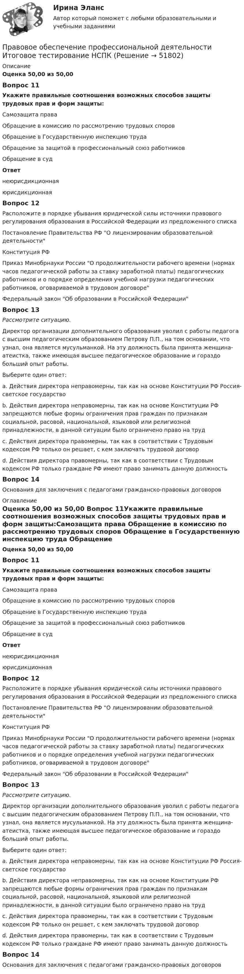      
            Описание
            Оценка 50,00 из 50,00 Вопрос 11Укажите правильные соотношения возможных способов защиты трудовых прав и форм защиты:Самозащита права Обращение в комиссию по рассмотрению трудовых споров Обращение в Государственную инспекцию труда  Обращение за защитой в профессиональный союз работников  Обращение в судОтвет неюрисдикционнаяюрисдикционная Вопрос 12Расположите в порядке убывания юридической силы источники правового регулирования образования в Российской Федерации из предложенного спискаПостановление Правительства РФ О лицензировании образовательной деятельности  Конституция РФ  Приказ Минобрнауки России О продолжительности рабочего времени (нормах часов педагогической работы за ставку заработной платы) педагогических работников и о порядке определения учебной нагрузки педагогических работников, оговариваемой в трудовом договоре  Федеральный закон Об образовании в Российской ФедерацииВопрос 13Рассмотрите ситуацию.Директор организации дополнительного образования уволил с работы педагога с высшим педагогическим образованием Петрову П.П., на том основании, что узнал, она является мусульманкой. На эту должность была принята женщина-атеистка, также имеющая высшее педагогическое образование и гораздо больший опыт работы.Выберите один ответ:a. Действия директора неправомерны, так как на основе Конституции РФ Россия- светское государствоb. Действия директора неправомерны, так как на основе Конституции РФ запрещаются любые формы ограничения прав граждан по признакам социальной, расовой, национальной, языковой или религиозной принадлежности, в данной ситуации было ограничено право на труд c. Действия директора правомерны, так как в соответствии с Трудовым кодексом РФ только он решает, с кем заключать трудовой договорd. Действия директора правомерны, так как в соответствии с Трудовым кодексом РФ только граждане РФ имеют право занимать данную должностьВопрос 14Основания для заключения с педагогами гражданско-правовых договоров 
            Оглавление
            Оценка 50,00 из 50,00 Вопрос 11Укажите правильные соотношения возможных способов защиты трудовых прав и форм защиты:Самозащита права Обращение в комиссию по рассмотрению трудовых споров Обращение в Государственную инспекцию труда  Обращение за защитой в профессиональный союз работников  Обращение в судОтвет неюрисдикционнаяюрисдикционная Вопрос 12Расположите в порядке убывания юридической силы источники правового регулирования образования в Российской Федерации из предложенного спискаПостановление Правительства РФ О лицензировании образовательной деятельности  Конституция РФ  Приказ Минобрнауки России О продолжительности рабочего времени (нормах часов педагогической работы за ставку заработной платы) педагогических работников и о порядке определения учебной нагрузки педагогических работников, оговариваемой в трудовом договоре  Федеральный закон Об образовании в Российской ФедерацииВопрос 13Рассмотрите ситуацию.Директор организации дополнительного образования уволил с работы педагога с высшим педагогическим образованием Петрову П.П., на том основании, что узнал, она является мусульманкой. На эту должность была принята женщина-атеистка, также имеющая высшее педагогическое образование и гораздо больший опыт работы.Выберите один ответ:a. Действия директора неправомерны, так как на основе Конституции РФ Россия- светское государствоb. Действия директора неправомерны, так как на основе Конституции РФ запрещаются любые формы ограничения прав граждан по признакам социальной, расовой, национальной, языковой или религиозной принадлежности, в данной ситуации было ограничено право на труд c. Действия директора правомерны, так как в соответствии с Трудовым кодексом РФ только он решает, с кем заключать трудовой договорd. Действия директора правомерны, так как в соответствии с Трудовым кодексом РФ только граждане РФ имеют право занимать данную должностьВопрос 14Основания для заключения с педагогами гражданско-правовых договоров 
            
            
            Правовое обеспечение профессиональной деятельности Итоговое тестирование НСПКПравовое обеспечение профессиональной деятельности Итоговое тестирование НСПКПравовое обеспечение профессиональной деятельности КОМПЛЕКСПравовое обеспечение профессиональной деятельности КОМПЛЕКСПравовое обеспечение профессиональной деятельности  Комплексное задание НСПКПравовое обеспечение профессиональной деятельности Комплексное задание  НСПКПравовое обеспечение профессиональной деятельности Комплексное задание НСПКПравовое обеспечение профессиональной деятельности (ДОУА, 2 часть) КомплексПравовое обеспечение профессиональной деятельности (ДОУА, 2 часть) КомплексПравовое обеспечение профессиональной деятельности (ДОУА, 2 часть) Практическое занятие №5Правовое обеспечение профессиональной деятельности (ДОУА, 2 часть) ТЕСТ-4   НСПКПравовое обеспечение профессиональной деятельности (ДОУА, 2 часть)  ТЕСТ-5  НСПКПравовое обеспечение профессиональной деятельности (ДОУА, 2 часть) Тест №4Правовое обеспечение профессиональной деятельности (ДОУА, 2 часть) Тест №5