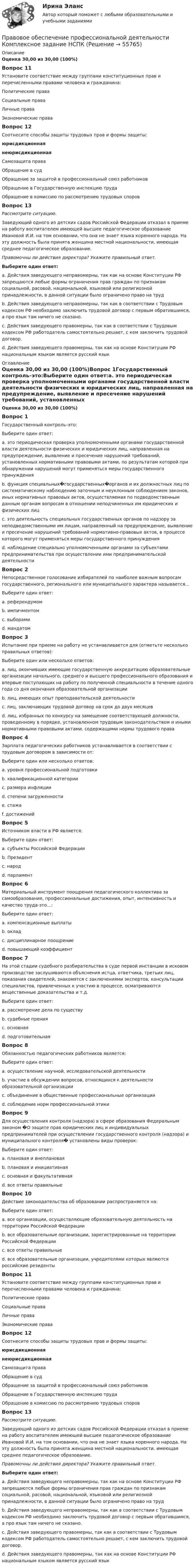      
            Описание
            Оценка 30,00 из 30,00 (100%)Вопрос 11Установите соответствие между группами конституционных прав и перечисленными правами человека и гражданина:Политические права  Социальные права  Личные права Экономические права Вопрос 12Соотнесите способы защиты трудовых прав и формы защиты:   юрисдикционнаянеюрисдикционная Самозащита права Обращение в суд  Обращение за защитой в профессиональный союз работников  Обращение в Государственную инспекцию труда  Обращение в комиссию по рассмотрению трудовых споровВопрос 13Рассмотрите ситуацию.Заведующий одного из детских садов Российской Федерации отказал в приеме на работу воспитателем имеющей высшее педагогическое образование Ивановой И.И. на том основании, что она не знает языка коренного народа. На эту должность была принята женщина местной национальности, имеющая среднее педагогическое образование.Правомочны ли действия директора? Укажите правильный ответ.Выберите один ответ:a. Действия заведующего неправомерны, так как на основе Конституции РФ запрещаются любые формы ограничения прав граждан по признакам социальной, расовой, национальной, языковой или религиозной принадлежности, в данной ситуации было ограничено право на труд b. Действия заведующего неправомерны, так как в соответствии с Трудовым кодексом РФ необходимо заключить трудовой договор с первым обратившимся, а про язык там ничего не сказано.c. Действия заведующего правомерны, так как в соответствии с Трудовым кодексом РФ работодатель самостоятельно решает, с кем заключить трудовой договор.d. Действия заведующего правомерны, так как на основе Конституции РФ национальным языком является русский язык 
            Оглавление
            Оценка 30,00 из 30,00 (100%)Вопрос 1Государственный контроль–это:Выберите один ответ:a. это периодическая проверка уполномоченными органами государственной власти деятельности физических и юридических лиц, направленная на предупреждение, выявление и пресечение нарушений требований, установленных нормативными правовыми актами, по результатам которой при обнаружении нарушений могут применяться меры государственного принуждения b. функция специальных�государственных�органов и их должностных лиц по систематическому наблюдению заточным и неуклонным соблюдением законов, иных нормативных правовых актов, осуществляемая по подведомственным данным органам вопросам в отношении неподчиненных им юридических и физических лицc. это деятельность специальных государственных органов по надзору за неподведомственными им лицам, направленный на предупреждение, выявление и пресечение нарушений требований нормативно-правовых актов, в процессе которого могут применяться меры государственного принужденияd. наблюдение специально уполномоченными органами за субъектами предпринимательства при осуществлении ими предпринимательской деятельностиВопрос 2Непосредственное голосование избирателей по наиболее важным вопросам государственного, регионального или муниципального характера называется...Выберите один ответ:a. референдумом b. импичментомc. выборамиd. мандатомВопрос 3Испытание при приеме на работу не устанавливается для (отметьте несколько правильных ответов):Выберите один или несколько ответов:a. лиц, окончивших имеющие государственную аккредитацию образовательные организации начального, среднего и высшего профессионального образования и впервые поступающих на работу по полученной специальности в течение одного года со дня окончания образовательной организации b. лиц, имеющих опыт преподавательской деятельностиc. лиц, заключающих трудовой договор на срок до двух месяцевd. лиц, избранных по конкурсу на замещение соответствующей должности, проведенному в порядке, установленном трудовым законодательством и иными нормативными правовыми актами, содержащими нормы трудового права Вопрос 4Зарплата педагогических работников устанавливается в соответствии с трудовым договором в зависимости от:Выберите один или несколько ответов:a. уровня профессиональной подготовки b. квалификационной категории c. размера инфляцииd. степени загруженности e. стажа f. достижений Вопрос 5Источником власти в РФ является:Выберите один ответ:a. субъекты Российской Федерацииb. Президентc. народ d. парламентВопрос 6Материальный инструмент поощрения педагогического коллектива за самообразование, профессиональные достижения, опыт, интенсивность и качество труда-это…:Выберите один ответ:a. компенсационные выплатыb. окладc. дисциплинарное поощрениеd. повышающий коэффициент Вопрос 7На этой стадии судебного разбирательства в суде первой инстанции в исковом производстве заслушиваются объяснения истца, ответчика, третьих лиц, показания свидетелей, знакомятся с заключениями экспертов, консультации специалистов, привлеченных к участию в процессе, осматриваются вещественные доказательства и т.д.Выберите один ответ:a. рассмотрение дела по существу b. судебные пренияc. основнаяd. подготовительнаяВопрос 8Обязанностью педагогических работников является:Выберите один ответ:a. осуществление научной, исследовательской деятельностиb. участие в обсуждении вопросов, относящихся к деятельности образовательной организацииc. объединение в общественные профессиональные организацииd. соблюдение норм профессиональной этики Вопрос 9Для осуществления контроля (надзора) в сфере образования Федеральным законом �О защите прав юридических лиц и индивидуальных предпринимателей при осуществлении государственного контроля (надзора) и муниципального контроля� установлены виды проверок:Выберите один ответ:a. плановая и внеплановая b. плановая и инициативнаяc. основная и факультативнаяd. все ответы правильныеВопрос 10Действие законодательства об образовании распространяется на:Выберите один ответ:a. все организации, осуществляющие образовательную деятельность на территории Российской Федерации b. все образовательные организации, зарегистрированные на территории Российской Федерацииc. все ответы правильныеd. все образовательные организации, учредителями которых являются российские резидентыВопрос 11Установите соответствие между группами конституционных прав и перечисленными правами человека и гражданина:Политические права  Социальные права  Личные права Экономические права Вопрос 12Соотнесите способы защиты трудовых прав и формы защиты:   юрисдикционнаянеюрисдикционная Самозащита права Обращение в суд  Обращение за защитой в профессиональный союз работников  Обращение в Государственную инспекцию труда  Обращение в комиссию по рассмотрению трудовых споровВопрос 13Рассмотрите ситуацию.Заведующий одного из детских садов Российской Федерации отказал в приеме на работу воспитателем имеющей высшее педагогическое образование Ивановой И.И. на том основании, что она не знает языка коренного народа. На эту должность была принята женщина местной национальности, имеющая среднее педагогическое образование.Правомочны ли действия директора? Укажите правильный ответ.Выберите один ответ:a. Действия заведующего неправомерны, так как на основе Конституции РФ запрещаются любые формы ограничения прав граждан по признакам социальной, расовой, национальной, языковой или религиозной принадлежности, в данной ситуации было ограничено право на труд b. Действия заведующего неправомерны, так как в соответствии с Трудовым кодексом РФ необходимо заключить трудовой договор с первым обратившимся, а про язык там ничего не сказано.c. Действия заведующего правомерны, так как в соответствии с Трудовым кодексом РФ работодатель самостоятельно решает, с кем заключить трудовой договор.d. Действия заведующего правомерны, так как на основе Конституции РФ национальным языком является русский язык  
            
            
            Правовое обеспечение профессиональной деятельности КОМПЛЕКСПравовое обеспечение профессиональной деятельности  Комплексное задание НСПКПравовое обеспечение профессиональной деятельности Комплексное задание  НСПКПравовое обеспечение профессиональной деятельности Комплексное задание НСПКПравовое обеспечение профессиональной деятельности Комплексное задание НСПКПравовое обеспечение профессиональной деятельности КОМПЛЕКС НСПК💯 Правовое обеспечение профессиональной деятельности (ответы на тест Синергия / МОИ / МТИ / МосАП, ноябрь 2023)Правовое обеспечение профессиональной деятельности (ДОУА, 2 часть) ТЕСТ-4   НСПКПравовое обеспечение профессиональной деятельности (ДОУА, 2 часть)  ТЕСТ-5  НСПКПравовое обеспечение профессиональной деятельности (ДОУА, 2 часть) Тест №4Правовое обеспечение профессиональной деятельности (ДОУА, 2 часть) Тест №5Правовое обеспечение профессиональной деятельности  Итоговое тестирование НСПКПравовое обеспечение профессиональной деятельности Итоговое тестирование НСПКПравовое обеспечение профессиональной деятельности Итоговое тестирование НСПК