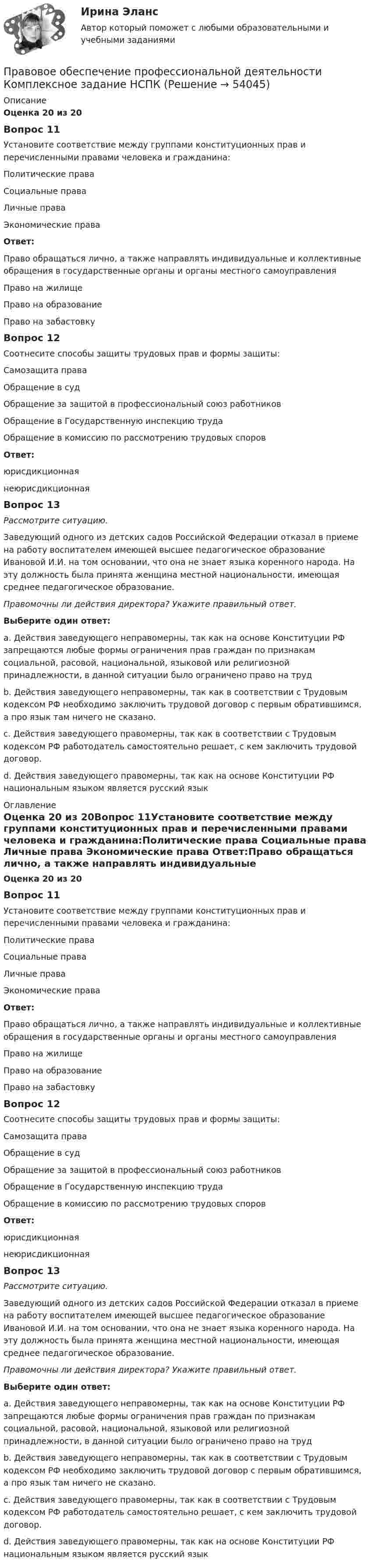      
            Описание
            Оценка 20 из 20Вопрос 11Установите соответствие между группами конституционных прав и перечисленными правами человека и гражданина:Политические права  Социальные права Личные права Экономические права Ответ:Право обращаться лично, а также направлять индивидуальные и коллективные обращения в государственные органы и органы местного самоуправленияПраво на жилищеПраво на образованиеПраво на забастовкуВопрос 12Соотнесите способы защиты трудовых прав и формы защиты: Самозащита права Обращение в суд Обращение за защитой в профессиональный союз работников Обращение в Государственную инспекцию труда Обращение в комиссию по рассмотрению трудовых споровОтвет:юрисдикционнаянеюрисдикционнаяВопрос 13Рассмотрите ситуацию.Заведующий одного из детских садов Российской Федерации отказал в приеме на работу воспитателем имеющей высшее педагогическое образование Ивановой И.И. на том основании, что она не знает языка коренного народа. На эту должность была принята женщина местной национальности, имеющая среднее педагогическое образование.Правомочны ли действия директора? Укажите правильный ответ.Выберите один ответ:a. Действия заведующего неправомерны, так как на основе Конституции РФ запрещаются любые формы ограничения прав граждан по признакам социальной, расовой, национальной, языковой или религиозной принадлежности, в данной ситуации было ограничено право на труд b. Действия заведующего неправомерны, так как в соответствии с Трудовым кодексом РФ необходимо заключить трудовой договор с первым обратившимся, а про язык там ничего не сказано.c. Действия заведующего правомерны, так как в соответствии с Трудовым кодексом РФ работодатель самостоятельно решает, с кем заключить трудовой договор.d. Действия заведующего правомерны, так как на основе Конституции РФ национальным языком является русский язык   
            Оглавление
            Оценка 20 из 20Вопрос 11Установите соответствие между группами конституционных прав и перечисленными правами человека и гражданина:Политические права  Социальные права Личные права Экономические права Ответ:Право обращаться лично, а также направлять индивидуальные и коллективные обращения в государственные органы и органы местного самоуправленияПраво на жилищеПраво на образованиеПраво на забастовкуВопрос 12Соотнесите способы защиты трудовых прав и формы защиты: Самозащита права Обращение в суд Обращение за защитой в профессиональный союз работников Обращение в Государственную инспекцию труда Обращение в комиссию по рассмотрению трудовых споровОтвет:юрисдикционнаянеюрисдикционнаяВопрос 13Рассмотрите ситуацию.Заведующий одного из детских садов Российской Федерации отказал в приеме на работу воспитателем имеющей высшее педагогическое образование Ивановой И.И. на том основании, что она не знает языка коренного народа. На эту должность была принята женщина местной национальности, имеющая среднее педагогическое образование.Правомочны ли действия директора? Укажите правильный ответ.Выберите один ответ:a. Действия заведующего неправомерны, так как на основе Конституции РФ запрещаются любые формы ограничения прав граждан по признакам социальной, расовой, национальной, языковой или религиозной принадлежности, в данной ситуации было ограничено право на труд b. Действия заведующего неправомерны, так как в соответствии с Трудовым кодексом РФ необходимо заключить трудовой договор с первым обратившимся, а про язык там ничего не сказано.c. Действия заведующего правомерны, так как в соответствии с Трудовым кодексом РФ работодатель самостоятельно решает, с кем заключить трудовой договор.d. Действия заведующего правомерны, так как на основе Конституции РФ национальным языком является русский язык 
            
            
            Правовое обеспечение профессиональной деятельности Комплексное задание НСПКПравовое обеспечение профессиональной деятельности Комплексное задание НСПКПравовое обеспечение профессиональной деятельности КОМПЛЕКС НСПК💯 Правовое обеспечение профессиональной деятельности (ответы на тест Синергия / МОИ / МТИ / МосАП, ноябрь 2023)💯 Правовое обеспечение профессиональной деятельности (ответы на тест Синергия / МТИ / МосАП, декабрь 2022)Правовое обеспечение профессиональной деятельности (ПДО)Правовое обеспечение профессиональной деятельности (ПДО)Правовое обеспечение профессиональной деятельности (ДОУА, 2 часть) Тест №5Правовое обеспечение профессиональной деятельности  Итоговое тестирование НСПКПравовое обеспечение профессиональной деятельности Итоговое тестирование НСПКПравовое обеспечение профессиональной деятельности Итоговое тестирование НСПКПравовое обеспечение профессиональной деятельности КОМПЛЕКСПравовое обеспечение профессиональной деятельности КОМПЛЕКСПравовое обеспечение профессиональной деятельности  Комплексное задание НСПК