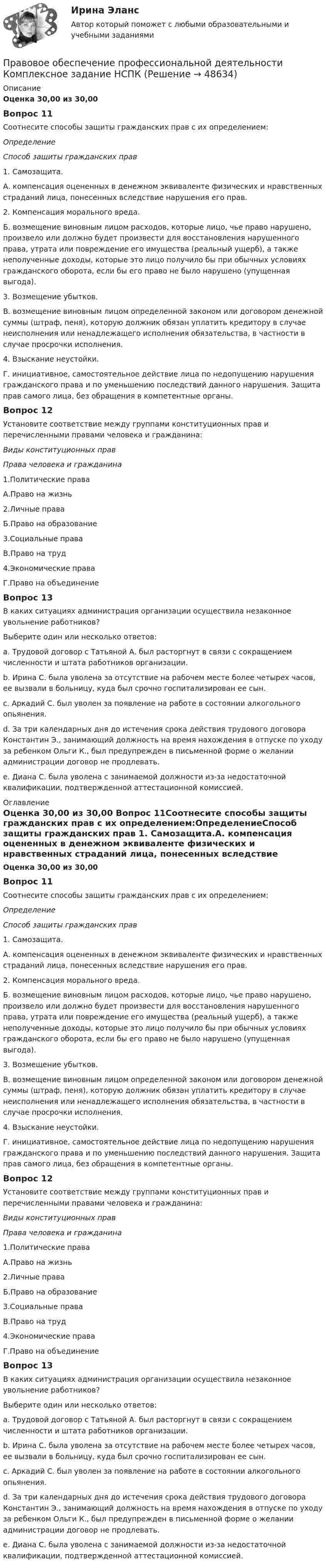      
            Описание
            Оценка 30,00 из 30,00 Вопрос 11Соотнесите способы защиты гражданских прав с их определением:ОпределениеСпособ защиты гражданских прав 1. Самозащита.А. компенсация оцененных в денежном эквиваленте физических и нравственных страданий лица, понесенных вследствие нарушения его прав. 2. Компенсация морального вреда.Б. возмещение виновным лицом расходов, которые лицо, чье право нарушено, произвело или должно будет произвести для восстановления нарушенного права, утрата или повреждение его имущества (реальный ущерб), а также неполученные доходы, которые это лицо получило бы при обычных условиях гражданского оборота, если бы его право не было нарушено (упущенная выгода). 3. Возмещение убытков.В. возмещение виновным лицом определенной законом или договором денежной суммы (штраф, пеня), которую должник обязан уплатить кредитору в случае неисполнения или ненадлежащего исполнения обязательства, в частности в случае просрочки исполнения. 4. Взыскание неустойки.Г. инициативное, самостоятельное действие лица по недопущению нарушения гражданского права и по уменьшению последствий данного нарушения. Защита прав самого лица, без обращения в компетентные органы.Вопрос 12Установите соответствие между группами конституционных прав и перечисленными правами человека и гражданина:Виды конституционных правПрава человека и гражданина 1.Политические права А.Право на жизнь 2.Личные права Б.Право на образование 3.Социальные права В.Право на труд 4.Экономические права Г.Право на объединениеВопрос 13В каких ситуациях администрация организации осуществила незаконное увольнение работников? Выберите один или несколько ответов:a. Трудовой договор с Татьяной А. был расторгнут в связи с сокращением численности и штата работников организации.b. Ирина С. была уволена за отсутствие на рабочем месте более четырех часов, ее вызвали в больницу, куда был срочно госпитализирован ее сын. c. Аркадий С. был уволен за появление на работе в состоянии алкогольного опьянения.d. За три календарных дня до истечения срока действия трудового договора Константин Э., занимающий должность на время нахождения в отпуске по уходу за ребенком Ольги К., был предупрежден в письменной форме о желании администрации договор не продлевать.e. Диана С. была уволена с занимаемой должности из-за недостаточной квалификации, подтвержденной аттестационной комиссией. 
            Оглавление
            Оценка 30,00 из 30,00 Вопрос 11Соотнесите способы защиты гражданских прав с их определением:ОпределениеСпособ защиты гражданских прав 1. Самозащита.А. компенсация оцененных в денежном эквиваленте физических и нравственных страданий лица, понесенных вследствие нарушения его прав. 2. Компенсация морального вреда.Б. возмещение виновным лицом расходов, которые лицо, чье право нарушено, произвело или должно будет произвести для восстановления нарушенного права, утрата или повреждение его имущества (реальный ущерб), а также неполученные доходы, которые это лицо получило бы при обычных условиях гражданского оборота, если бы его право не было нарушено (упущенная выгода). 3. Возмещение убытков.В. возмещение виновным лицом определенной законом или договором денежной суммы (штраф, пеня), которую должник обязан уплатить кредитору в случае неисполнения или ненадлежащего исполнения обязательства, в частности в случае просрочки исполнения. 4. Взыскание неустойки.Г. инициативное, самостоятельное действие лица по недопущению нарушения гражданского права и по уменьшению последствий данного нарушения. Защита прав самого лица, без обращения в компетентные органы.Вопрос 12Установите соответствие между группами конституционных прав и перечисленными правами человека и гражданина:Виды конституционных правПрава человека и гражданина 1.Политические права А.Право на жизнь 2.Личные права Б.Право на образование 3.Социальные права В.Право на труд 4.Экономические права Г.Право на объединениеВопрос 13В каких ситуациях администрация организации осуществила незаконное увольнение работников? Выберите один или несколько ответов:a. Трудовой договор с Татьяной А. был расторгнут в связи с сокращением численности и штата работников организации.b. Ирина С. была уволена за отсутствие на рабочем месте более четырех часов, ее вызвали в больницу, куда был срочно госпитализирован ее сын. c. Аркадий С. был уволен за появление на работе в состоянии алкогольного опьянения.d. За три календарных дня до истечения срока действия трудового договора Константин Э., занимающий должность на время нахождения в отпуске по уходу за ребенком Ольги К., был предупрежден в письменной форме о желании администрации договор не продлевать.e. Диана С. была уволена с занимаемой должности из-за недостаточной квалификации, подтвержденной аттестационной комиссией. 
            
            
            Правовое обеспечение профессиональной деятельности  Комплексное задание НСПКПравовое обеспечение профессиональной деятельности Комплексное задание  НСПКПравовое обеспечение профессиональной деятельности Комплексное задание НСПКПравовое обеспечение профессиональной деятельности Комплексное задание НСПКПравовое обеспечение профессиональной деятельности КОМПЛЕКС НСПК💯 Правовое обеспечение профессиональной деятельности (ответы на тест Синергия / МОИ / МТИ / МосАП, ноябрь 2023)💯 Правовое обеспечение профессиональной деятельности (ответы на тест Синергия / МТИ / МосАП, декабрь 2022)Правовое обеспечение профессиональной деятельности (ДОУА, 2 часть)  ТЕСТ-5  НСПКПравовое обеспечение профессиональной деятельности (ДОУА, 2 часть) Тест №4Правовое обеспечение профессиональной деятельности (ДОУА, 2 часть) Тест №5Правовое обеспечение профессиональной деятельности  Итоговое тестирование НСПКПравовое обеспечение профессиональной деятельности Итоговое тестирование НСПКПравовое обеспечение профессиональной деятельности Итоговое тестирование НСПКПравовое обеспечение профессиональной деятельности КОМПЛЕКС