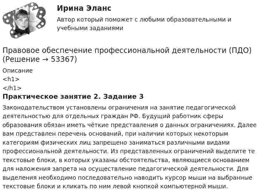      
            Описание
            <h1></h1>Практическое занятие 2. Задание 3Законодательством установлены ограничения на занятие педагогической деятельностью для отдельных граждан РФ. Будущий работник сферы образования обязан иметь чёткие представления о данных ограничениях. Далее вам представлен перечень оснований, при наличии которых некоторым категориям физических лиц запрещено заниматься различными видами профессиональной деятельности. Из представленных ограничений выделите те текстовые блоки, в которых указаны обстоятельства, являющиеся основанием для наложения запрета на осуществление педагогической деятельности. Для выделения необходимо последовательно наводить курсор мыши на выбранные текстовые блоки и кликать по ним левой кнопкой компьютерной мыши.  
            
            
            Правовое обеспечение профессиональной деятельности (ПДО)Правовое обеспечение профессиональной деятельности (ПДО)Правовое обеспечение профессиональной деятельности (ПДО)Правовое обеспечение профессиональной деятельности (ПДО)Правовое обеспечение профессиональной деятельности (ПДО)Правовое обеспечение профессиональной деятельности (ПДО)Правовое обеспечение профессиональной деятельности (ПДО)Правовое обеспечение профессиональной деятельности КОМПЛЕКС НСПК💯 Правовое обеспечение профессиональной деятельности (ответы на тест Синергия / МОИ / МТИ / МосАП, ноябрь 2023)💯 Правовое обеспечение профессиональной деятельности (ответы на тест Синергия / МТИ / МосАП, декабрь 2022)Правовое обеспечение профессиональной деятельности (ПДО)Правовое обеспечение профессиональной деятельности (ПДО)Правовое обеспечение профессиональной деятельности (ПДО)Правовое обеспечение профессиональной деятельности (ПДО)
