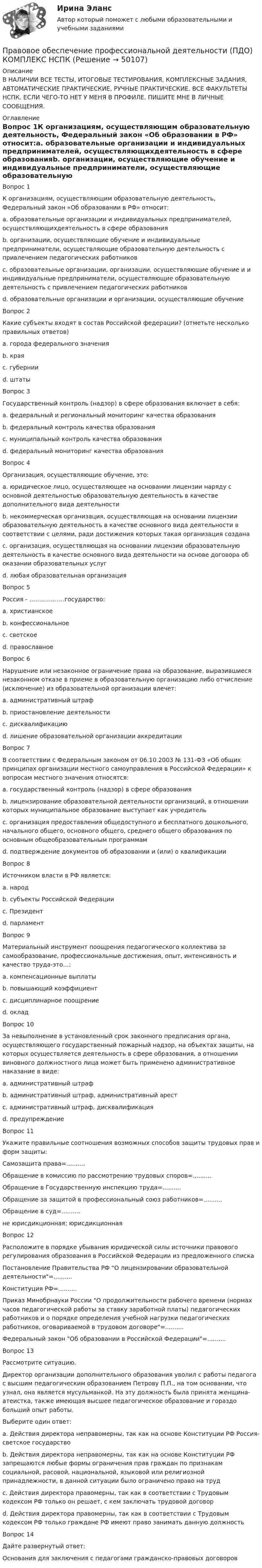    
            Описание
            В НАЛИЧИИ ВСЕ ТЕСТЫ, ИТОГОВЫЕ ТЕСТИРОВАНИЯ, КОМПЛЕКСНЫЕ ЗАДАНИЯ, АВТОМАТИЧЕСКИЕ ПРАКТИЧЕСКИЕ, РУЧНЫЕ ПРАКТИЧЕСКИЕ. ВСЕ ФАКУЛЬТЕТЫ НСПК. ЕСЛИ ЧЕГО-ТО НЕТ У МЕНЯ В ПРОФИЛЕ, ПИШИТЕ МНЕ В ЛИЧНЫЕ СООБЩЕНИЯ. 
            Оглавление
            Вопрос 1К организациям, осуществляющим образовательную деятельность, Федеральный закон «Об образовании в РФ» относит:a. образовательные организации и индивидуальных предпринимателей, осуществляющихдеятельность в сфере образованияb. организации, осуществляющие обучение и индивидуальные предприниматели, осуществляющие образовательную деятельность с привлечением педагогических работниковc. образовательные организации, организации, осуществляющие обучение и и индивидуальные предприниматели, осуществляющие образовательную деятельность с привлечением педагогических работниковd. образовательные организации и организации, осуществляющие обучение Вопрос 2Какие субъекты входят в состав Российской федерации? (отметьте несколько правильных ответов)a. города федерального значения b. края c. губернииd. штатыВопрос 3Государственный контроль (надзор) в сфере образования включает в себя:a. федеральный и региональный мониторинг качества образованияb. федеральный контроль качества образования c. муниципальный контроль качества образованияd. федеральный мониторинг качества образованияВопрос 4Организация, осуществляющие обучение, это:a. юридическое лицо, осуществляющее на основании лицензии наряду с основной деятельностью образовательную деятельность в качестве дополнительного вида деятельности b. некоммерческая организация, осуществляющая на основании лицензии образовательную деятельность в качестве основного вида деятельности в соответствии с целями, ради достижения которых такая организация созданаc. организация, осуществляющая на основании лицензии образовательную деятельность в качестве основного вида деятельности на основе договора об оказании образовательных услугd. любая образовательная организацияВопрос 5Россия - ………………государство:a. христианскоеb. конфессиональноеc. светское d. православноеВопрос 6Нарушение или незаконное ограничение права на образование, выразившиеся незаконном отказе в приеме в образовательную организацию либо отчисление (исключение) из образовательной организации влечет:a. административный штраф b. приостановление деятельностиc. дисквалификациюd. лишение образовательной организации аккредитацииВопрос 7В соответствии с Федеральным законом от 06.10.2003 № 131-ФЗ «Об общих принципах организации местного самоуправления в Российской Федерации» к вопросам местного значения относятся:a. государственный контроль (надзор) в сфере образованияb. лицензирование образовательной деятельности организаций, в отношении которых муниципальное образование выступает как учредительc. организация предоставления общедоступного и бесплатного дошкольного, начального общего, основного общего, среднего общего образования по основным общеобразовательным программам d. подтверждение документов об образовании и (или) о квалификацииВопрос 8Источником власти в РФ является:a. народ b. субъекты Российской Федерацииc. Президентd. парламентВопрос 9Материальный инструмент поощрения педагогического коллектива за самообразование, профессиональные достижения, опыт, интенсивность и качество труда-это…:a. компенсационные выплатыb. повышающий коэффициент c. дисциплинарное поощрениеd. окладВопрос 10За невыполнение в установленный срок законного предписания органа, осуществляющего государственный пожарный надзор, на объектах защиты, на которых осуществляется деятельность в сфере образования, а отношении виновного должностного лица может быть применено административное наказание в виде:a. административный штрафb. административный штраф, административный арестc. административный штраф, дисквалификация d. предупреждениеВопрос 11Укажите правильные соотношения возможных способов защиты трудовых прав и форм защиты:Самозащита права=..........Обращение в комиссию по рассмотрению трудовых споров=..........Обращение в Государственную инспекцию труда=..........Обращение за защитой в профессиональный союз работников=..........Обращение в суд=..........не юрисдикционная; юрисдикционнаяВопрос 12Расположите в порядке убывания юридической силы источники правового регулирования образования в Российской Федерации из предложенного спискаПостановление Правительства РФ О лицензировании образовательной деятельности=..........Конституция РФ=..........Приказ Минобрнауки России О продолжительности рабочего времени (нормах часов педагогической работы за ставку заработной платы) педагогических работников и о порядке определения учебной нагрузки педагогических работников, оговариваемой в трудовом договоре=..........Федеральный закон Об образовании в Российской Федерации=..........Вопрос 13Рассмотрите ситуацию.Директор организации дополнительного образования уволил с работы педагога с высшим педагогическим образованием Петрову П.П., на том основании, что узнал, она является мусульманкой. На эту должность была принята женщина-атеистка, также имеющая высшее педагогическое образование и гораздо больший опыт работы.Выберите один ответ:a. Действия директора неправомерны, так как на основе Конституции РФ Россия- светское государствоb. Действия директора неправомерны, так как на основе Конституции РФ запрещаются любые формы ограничения прав граждан по признакам социальной, расовой, национальной, языковой или религиозной принадлежности, в данной ситуации было ограничено право на труд c. Действия директора правомерны, так как в соответствии с Трудовым кодексом РФ только он решает, с кем заключать трудовой договорd. Действия директора правомерны, так как в соответствии с Трудовым кодексом РФ только граждане РФ имеют право занимать данную должностьВопрос 14Дайте развернутый ответ:Основания для заключения с педагогами гражданско-правовых договоров 
            
            
            Правовое обеспечение профессиональной деятельности (ПДО) Правовое обеспечение профессиональной деятельности (ПДО) КОМПЛЕКС НСПКПравовое обеспечение профессиональной деятельности (ПДО) Практическое занятие 4 НСПКПравовое обеспечение профессиональной деятельности (ПДО) Практическое занятие 4   НСПКПравовое обеспечение профессиональной деятельности (ПДО)  ТЕСТ 2Правовое обеспечение профессиональной деятельности (ПДО) Тестовые вопросы к разделу 1Правовое обеспечение профессиональной деятельности (ПДО) Тестовые вопросы к разделу 2Правовое обеспечение профессиональной деятельности (ПДО)Правовое обеспечение профессиональной деятельности (ПДО)Правовое обеспечение профессиональной деятельности (ПДО)Правовое обеспечение профессиональной деятельности (ПДО)Правовое обеспечение профессиональной деятельности (ПДО)Правовое обеспечение профессиональной деятельности (ПДО)Правовое обеспечение профессиональной деятельности (ПДО)