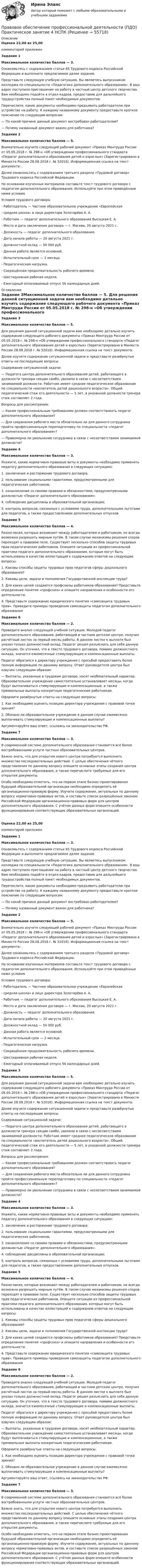      
            Описание
            Оценка 22,00 из 25,00комментарий приложенЗадание 1Максимальное количество баллов — 3. Ознакомьтесь с содержанием статьи 65 Трудового кодекса Российской Федерации и выполните предлагаемое далее задание.Представьте следующую учебную ситуацию. Вы являетесь выпускником колледжа по специальности «Педагогика дополнительного образования». В ваш адрес поступило приглашение на работу в частный центр детского творчества. Вам необходимо подойти в отдел кадров, предоставив для дальнейшего трудоустройства полный пакет необходимых документов.Перечислите, какие документы необходимо предъявить работодателю при устройстве на работу. К каждому названному документу предоставьте краткое пояснение по следующим вопросам:— По какой причине данный документ востребован работодателем?— Почему названный документ важен для работника? Задание 2Максимальное количество баллов — 5. Внимательно изучите следующий рабочий документ «Приказ Минтруда России от 05.05.2018 г. № 298-н «Об утверждении профессионального стандарта «Педагог дополнительного образования детей и взрослых» (Зарегистрировано в Минюсте России 28.08.2018 г. № 52016). Информационная ссылка на текст документа: .Далее ознакомьтесь с содержанием третьего раздела «Трудовой договор» Трудового кодекса Российской Федерации.На основании изученных материалов составьте текст трудового договора с педагогом дополнительного образования. Используйте при этом приведённые ниже условия.Условия трудового договора: - Работодатель — Частное образовательное учреждение «Европейская- средняя школа» в лице директора Золотарёва А. А.- Работник — педагог дополнительного образования Высоцкая Е. А.- Место и дата заключения договора — г. Москва, 20 августа 2021 г.- Должность — педагог дополнительного образования.- Дата начала работы — 20 августа 2021 г.- Должностной оклад — 50 000 руб.- Данная работа является основной.- Испытательный срок — 2 месяца.- Педагогическая нагрузка.- Сокращённая продолжительность рабочего времени.- Шестидневная рабочая неделя.- Ежегодный оплачиваемый отпуск 56 календарных дней. 
            Оглавление
             Задание 3Максимальное количество баллов — 5. Для решения данной ситуационной задачи вам необходимо детально изучить содержание следующего рабочего документа «Приказ Минтруда России от 05.05.2018 г. № 298-н «Об утверждении профессионального стандарта «Педагог дополнительного образования детей и взрослых» (Зарегистрировано в Минюсте России 28.08.2018 г. № 52016). Информационная ссылка на текст документа: Далее изучите содержание ситуационной задачи и представьте развёрнутые ответы на последующие вопросы.Содержание ситуационной задачи:— Педагога центра дополнительного образования детей, работающего в должности тренера секции самбо, уволили в связи с несоответствием занимаемой должности. Работник имеет среднее педагогическое образование по специальности «воспитатель детей дошкольного возраста». Общий педагогический стаж его деятельности — 5 лет, в указанной должности тренера стаж составляет 2 года.Вопросы для рассмотрения:— Каким профессиональным требованиям должен соответствовать педагог дополнительного образования?— Для сохранения рабочего места обязательно ли для данного сотрудника пройти профессиональную переподготовку по специальности «педагог дополнительного образования»?— Правомерно ли увольнение сотрудника в связи с несоответствием занимаемой должности? Задание 4Максимальное количество баллов — 3. Укажите, какие нормативно-правовые акты и документы необходимо применять педагогу дополнительного образования в следующих ситуациях:1.      заключение и расторжение трудового договора;2.      пользование социальными гарантиями, предусмотренными для педагогических работников; 3.      ознакомление со своими правами и обязанностями, предусмотренными должностью «Педагог дополнительного образования»;4.      соблюдение дисциплины в образовательной организации; 5.      контроль вопросов, связанных с условиями труда, дополнительными льготами для педагогов, а также предоставлением дополнительных отпусков Задание 5Максимальное количество баллов — 4. Разногласия, которые возникают между работодателем и работником, не всегда возможно разрешить мирным путём. В таком случае механизмы решения споров переходят в правовое поле. Существует несколько способов защиты трудовых прав педагогических работников. Опишите ситуации из профессиональной практики педагога дополнительного образования, которые могут быть использованы в качестве иллюстраций к содержанию ответов на следующие вопросы:1. Каковы способы защиты трудовых прав педагогов сферы дошкольного образования?2. Каковы цели, задачи и полномочия Государственной инспекции труда?3. Для каких целей создаются профсоюзы работников образования? Представьте определение понятия «профсоюз» и опишите направления и особенности его деятельности.4. Представьте содержание юридического понятия «самозащита трудовых прав». Приведите примеры проведения самозащиты педагогом дополнительного образованияЗадание 6Максимальное количество баллов — 2. Проведите анализ следующей учебной ситуации. Молодой педагог дополнительного образования, работающий в частном детском центре, получил расчётный листок за первый месяц работы. В данном листке к выплате был указан только должностной оклад. Педагог решил разъяснить для себя данную ситуацию. Он уточнил, что в тексте трудового договора, помимо должностного оклада, значатся ежемесячные стимулирующие и компенсационные выплаты.Педагог обратился к директору учреждения с просьбой предоставить более полную информацию по данному вопросу. Ответ руководителя центра был озвучен следующим образом:— Выплаты, указанные в трудовом договоре, носят необязательный характер. Образовательное учреждение самостоятельно устанавливает месяцы, когда будут выплачиваться стимулирующие и компенсационные, а также премиальные выплаты конкретным педагогическим работникам.Оформите развёрнутые ответы на следующие вопросы:1. Как необходимо оценить позицию директора учреждения с правовой точки зрения?2. Обязано ли образовательное учреждение в данном случае ежемесячно выплачивать стимулирующие и компенсационные выплаты?Аргументируйте ваш ответ, ссылаясь на законодательство РФ.Задание 7Максимальное количество баллов — 3. В современной системе дополнительного образования становятся всё более востребованными услуги частных образовательных центров.Важно знать, что для открытия нового центра потребуется выполнить множество последовательных действий. С целью обеспечения чёткого представления по данному вопросу опишите основные этапы создания центра дополнительного образования, а также перечислите требуемые для его открытия документы.Особо необходимо отметить, что на первом этапе бизнес-проектирования будущей образовательной организации необходимо определить её организационно-правовую форму. Изучите содержание, актуальных по данному вопросу нормативно-правовых актов, и составьте список разрешённых законом Российской Федерации организационно-правовых форм для центров дополнительного образования. С учётом данных форм опишите особенности функционирования соответствующих образовательных организаций. Оценка 22,00 из 25,00комментарий приложенЗадание 1Максимальное количество баллов — 3. Ознакомьтесь с содержанием статьи 65 Трудового кодекса Российской Федерации и выполните предлагаемое далее задание.Представьте следующую учебную ситуацию. Вы являетесь выпускником колледжа по специальности «Педагогика дополнительного образования». В ваш адрес поступило приглашение на работу в частный центр детского творчества. Вам необходимо подойти в отдел кадров, предоставив для дальнейшего трудоустройства полный пакет необходимых документов.Перечислите, какие документы необходимо предъявить работодателю при устройстве на работу. К каждому названному документу предоставьте краткое пояснение по следующим вопросам:— По какой причине данный документ востребован работодателем?— Почему названный документ важен для работника? Задание 2Максимальное количество баллов — 5. Внимательно изучите следующий рабочий документ «Приказ Минтруда России от 05.05.2018 г. № 298-н «Об утверждении профессионального стандарта «Педагог дополнительного образования детей и взрослых» (Зарегистрировано в Минюсте России 28.08.2018 г. № 52016). Информационная ссылка на текст документа: .Далее ознакомьтесь с содержанием третьего раздела «Трудовой договор» Трудового кодекса Российской Федерации.На основании изученных материалов составьте текст трудового договора с педагогом дополнительного образования. Используйте при этом приведённые ниже условия.Условия трудового договора: - Работодатель — Частное образовательное учреждение «Европейская- средняя школа» в лице директора Золотарёва А. А.- Работник — педагог дополнительного образования Высоцкая Е. А.- Место и дата заключения договора — г. Москва, 20 августа 2021 г.- Должность — педагог дополнительного образования.- Дата начала работы — 20 августа 2021 г.- Должностной оклад — 50 000 руб.- Данная работа является основной.- Испытательный срок — 2 месяца.- Педагогическая нагрузка.- Сокращённая продолжительность рабочего времени.- Шестидневная рабочая неделя.- Ежегодный оплачиваемый отпуск 56 календарных дней. Задание 3Максимальное количество баллов — 5. Для решения данной ситуационной задачи вам необходимо детально изучить содержание следующего рабочего документа «Приказ Минтруда России от 05.05.2018 г. № 298-н «Об утверждении профессионального стандарта «Педагог дополнительного образования детей и взрослых» (Зарегистрировано в Минюсте России 28.08.2018 г. № 52016). Информационная ссылка на текст документа: Далее изучите содержание ситуационной задачи и представьте развёрнутые ответы на последующие вопросы.Содержание ситуационной задачи:— Педагога центра дополнительного образования детей, работающего в должности тренера секции самбо, уволили в связи с несоответствием занимаемой должности. Работник имеет среднее педагогическое образование по специальности «воспитатель детей дошкольного возраста». Общий педагогический стаж его деятельности — 5 лет, в указанной должности тренера стаж составляет 2 года.Вопросы для рассмотрения:— Каким профессиональным требованиям должен соответствовать педагог дополнительного образования?— Для сохранения рабочего места обязательно ли для данного сотрудника пройти профессиональную переподготовку по специальности «педагог дополнительного образования»?— Правомерно ли увольнение сотрудника в связи с несоответствием занимаемой должности? Задание 4Максимальное количество баллов — 3. Укажите, какие нормативно-правовые акты и документы необходимо применять педагогу дополнительного образования в следующих ситуациях:1.      заключение и расторжение трудового договора;2.      пользование социальными гарантиями, предусмотренными для педагогических работников; 3.      ознакомление со своими правами и обязанностями, предусмотренными должностью «Педагог дополнительного образования»;4.      соблюдение дисциплины в образовательной организации; 5.      контроль вопросов, связанных с условиями труда, дополнительными льготами для педагогов, а также предоставлением дополнительных отпусков Задание 5Максимальное количество баллов — 4. Разногласия, которые возникают между работодателем и работником, не всегда возможно разрешить мирным путём. В таком случае механизмы решения споров переходят в правовое поле. Существует несколько способов защиты трудовых прав педагогических работников. Опишите ситуации из профессиональной практики педагога дополнительного образования, которые могут быть использованы в качестве иллюстраций к содержанию ответов на следующие вопросы:1. Каковы способы защиты трудовых прав педагогов сферы дошкольного образования?2. Каковы цели, задачи и полномочия Государственной инспекции труда?3. Для каких целей создаются профсоюзы работников образования? Представьте определение понятия «профсоюз» и опишите направления и особенности его деятельности.4. Представьте содержание юридического понятия «самозащита трудовых прав». Приведите примеры проведения самозащиты педагогом дополнительного образованияЗадание 6Максимальное количество баллов — 2. Проведите анализ следующей учебной ситуации. Молодой педагог дополнительного образования, работающий в частном детском центре, получил расчётный листок за первый месяц работы. В данном листке к выплате был указан только должностной оклад. Педагог решил разъяснить для себя данную ситуацию. Он уточнил, что в тексте трудового договора, помимо должностного оклада, значатся ежемесячные стимулирующие и компенсационные выплаты.Педагог обратился к директору учреждения с просьбой предоставить более полную информацию по данному вопросу. Ответ руководителя центра был озвучен следующим образом:— Выплаты, указанные в трудовом договоре, носят необязательный характер. Образовательное учреждение самостоятельно устанавливает месяцы, когда будут выплачиваться стимулирующие и компенсационные, а также премиальные выплаты конкретным педагогическим работникам.Оформите развёрнутые ответы на следующие вопросы:1. Как необходимо оценить позицию директора учреждения с правовой точки зрения?2. Обязано ли образовательное учреждение в данном случае ежемесячно выплачивать стимулирующие и компенсационные выплаты?Аргументируйте ваш ответ, ссылаясь на законодательство РФ.Задание 7Максимальное количество баллов — 3. В современной системе дополнительного образования становятся всё более востребованными услуги частных образовательных центров.Важно знать, что для открытия нового центра потребуется выполнить множество последовательных действий. С целью обеспечения чёткого представления по данному вопросу опишите основные этапы создания центра дополнительного образования, а также перечислите требуемые для его открытия документы.Особо необходимо отметить, что на первом этапе бизнес-проектирования будущей образовательной организации необходимо определить её организационно-правовую форму. Изучите содержание, актуальных по данному вопросу нормативно-правовых актов, и составьте список разрешённых законом Российской Федерации организационно-правовых форм для центров дополнительного образования. С учётом данных форм опишите особенности функционирования соответствующих образовательных организаций.   
            
            
            Правовое обеспечение профессиональной деятельности (ПДО) Практическое занятие 4 НСПКПравовое обеспечение профессиональной деятельности (ПДО) Практическое занятие 4   НСПКПравовое обеспечение профессиональной деятельности (ПДО)  ТЕСТ 2Правовое обеспечение профессиональной деятельности (ПДО) Тестовые вопросы к разделу 1Правовое обеспечение профессиональной деятельности (ПДО) Тестовые вопросы к разделу 2Правовое обеспечение профессиональной деятельности (ПДО) Тестовые вопросы к разделу 4Правовое обеспечение профессиональной деятельности (ПНК, КП)Правовое обеспечение профессиональной деятельности (ПДО)Правовое обеспечение профессиональной деятельности (ПДО)Правовое обеспечение профессиональной деятельности (ПДО)Правовое обеспечение профессиональной деятельности (ПДО)Правовое обеспечение профессиональной деятельности (ПДО)Правовое обеспечение профессиональной деятельности (ПДО)Правовое обеспечение профессиональной деятельности (ПДО) 