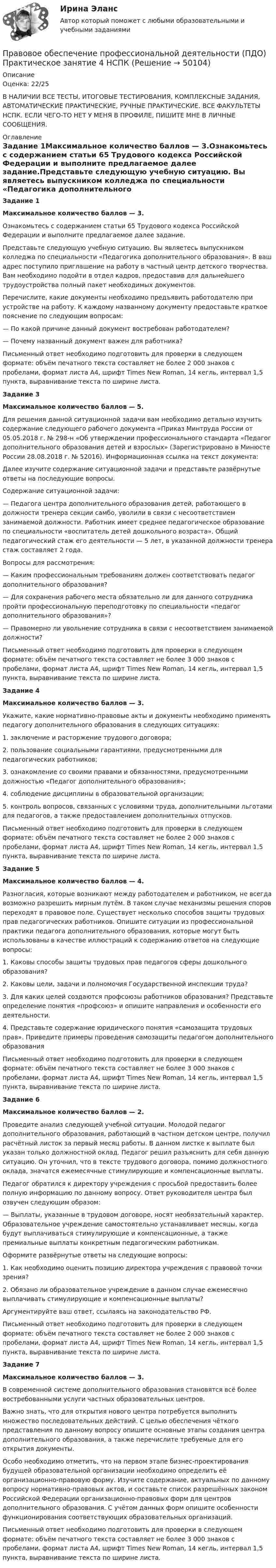     
            Описание
            Оценка: 22/25В НАЛИЧИИ ВСЕ ТЕСТЫ, ИТОГОВЫЕ ТЕСТИРОВАНИЯ, КОМПЛЕКСНЫЕ ЗАДАНИЯ, АВТОМАТИЧЕСКИЕ ПРАКТИЧЕСКИЕ, РУЧНЫЕ ПРАКТИЧЕСКИЕ. ВСЕ ФАКУЛЬТЕТЫ НСПК. ЕСЛИ ЧЕГО-ТО НЕТ У МЕНЯ В ПРОФИЛЕ, ПИШИТЕ МНЕ В ЛИЧНЫЕ СООБЩЕНИЯ. 
            Оглавление
            Задание 1Максимальное количество баллов — 3.Ознакомьтесь с содержанием статьи 65 Трудового кодекса Российской Федерации и выполните предлагаемое далее задание.Представьте следующую учебную ситуацию. Вы являетесь выпускником колледжа по специальности «Педагогика дополнительного образования». В ваш адрес поступило приглашение на работу в частный центр детского творчества. Вам необходимо подойти в отдел кадров, предоставив для дальнейшего трудоустройства полный пакет необходимых документов.Перечислите, какие документы необходимо предъявить работодателю при устройстве на работу. К каждому названному документу предоставьте краткое пояснение по следующим вопросам:— По какой причине данный документ востребован работодателем?— Почему названный документ важен для работника?Письменный ответ необходимо подготовить для проверки в следующем формате: объём печатного текста составляет не более 2 000 знаков с пробелами, формат листа А4, шрифт Times New Roman, 14 кегль, интервал 1,5 пункта, выравнивание текста по ширине листа.Задание 3Максимальное количество баллов — 5.Для решения данной ситуационной задачи вам необходимо детально изучить содержание следующего рабочего документа «Приказ Минтруда России от 05.05.2018 г. № 298-н «Об утверждении профессионального стандарта «Педагог дополнительного образования детей и взрослых» (Зарегистрировано в Минюсте России 28.08.2018 г. № 52016). Информационная ссылка на текст документа: Далее изучите содержание ситуационной задачи и представьте развёрнутые ответы на последующие вопросы.Содержание ситуационной задачи:— Педагога центра дополнительного образования детей, работающего в должности тренера секции самбо, уволили в связи с несоответствием занимаемой должности. Работник имеет среднее педагогическое образование по специальности «воспитатель детей дошкольного возраста». Общий педагогический стаж его деятельности — 5 лет, в указанной должности тренера стаж составляет 2 года.Вопросы для рассмотрения:— Каким профессиональным требованиям должен соответствовать педагог дополнительного образования?— Для сохранения рабочего места обязательно ли для данного сотрудника пройти профессиональную переподготовку по специальности «педагог дополнительного образования»?— Правомерно ли увольнение сотрудника в связи с несоответствием занимаемой должности?Письменный ответ необходимо подготовить для проверки в следующем формате: объём печатного текста составляет не более 3 000 знаков с пробелами, формат листа А4, шрифт Times New Roman, 14 кегль, интервал 1,5 пункта, выравнивание текста по ширине листа.Задание 4Максимальное количество баллов — 3.Укажите, какие нормативно-правовые акты и документы необходимо применять педагогу дополнительного образования в следующих ситуациях:1.      заключение и расторжение трудового договора;2.      пользование социальными гарантиями, предусмотренными для педагогических работников; 3.      ознакомление со своими правами и обязанностями, предусмотренными должностью «Педагог дополнительного образования»;4.      соблюдение дисциплины в образовательной организации; 5.      контроль вопросов, связанных с условиями труда, дополнительными льготами для педагогов, а также предоставлением дополнительных отпусков.Письменный ответ необходимо подготовить для проверки в следующем формате: объём печатного текста составляет не более 2 000 знаков с пробелами, формат листа А4, шрифт Times New Roman, 14 кегль, интервал 1,5 пункта, выравнивание текста по ширине листа.Задание 5Максимальное количество баллов — 4.Разногласия, которые возникают между работодателем и работником, не всегда возможно разрешить мирным путём. В таком случае механизмы решения споров переходят в правовое поле. Существует несколько способов защиты трудовых прав педагогических работников. Опишите ситуации из профессиональной практики педагога дополнительного образования, которые могут быть использованы в качестве иллюстраций к содержанию ответов на следующие вопросы:1. Каковы способы защиты трудовых прав педагогов сферы дошкольного образования?2. Каковы цели, задачи и полномочия Государственной инспекции труда?3. Для каких целей создаются профсоюзы работников образования? Представьте определение понятия «профсоюз» и опишите направления и особенности его деятельности.4. Представьте содержание юридического понятия «самозащита трудовых прав». Приведите примеры проведения самозащиты педагогом дополнительного образованияПисьменный ответ необходимо подготовить для проверки в следующем формате: объём печатного текста составляет не более 3 000 знаков с пробелами, формат листа А4, шрифт Times New Roman, 14 кегль, интервал 1,5 пункта, выравнивание текста по ширине листа.Задание 6Максимальное количество баллов — 2.Проведите анализ следующей учебной ситуации. Молодой педагог дополнительного образования, работающий в частном детском центре, получил расчётный листок за первый месяц работы. В данном листке к выплате был указан только должностной оклад. Педагог решил разъяснить для себя данную ситуацию. Он уточнил, что в тексте трудового договора, помимо должностного оклада, значатся ежемесячные стимулирующие и компенсационные выплаты.Педагог обратился к директору учреждения с просьбой предоставить более полную информацию по данному вопросу. Ответ руководителя центра был озвучен следующим образом:— Выплаты, указанные в трудовом договоре, носят необязательный характер. Образовательное учреждение самостоятельно устанавливает месяцы, когда будут выплачиваться стимулирующие и компенсационные, а также премиальные выплаты конкретным педагогическим работникам.Оформите развёрнутые ответы на следующие вопросы:1. Как необходимо оценить позицию директора учреждения с правовой точки зрения?2. Обязано ли образовательное учреждение в данном случае ежемесячно выплачивать стимулирующие и компенсационные выплаты?Аргументируйте ваш ответ, ссылаясь на законодательство РФ.Письменный ответ необходимо подготовить для проверки в следующем формате: объём печатного текста составляет не более 2 000 знаков с пробелами, формат листа А4, шрифт Times New Roman, 14 кегль, интервал 1,5 пункта, выравнивание текста по ширине листа.Задание 7Максимальное количество баллов — 3.В современной системе дополнительного образования становятся всё более востребованными услуги частных образовательных центров.Важно знать, что для открытия нового центра потребуется выполнить множество последовательных действий. С целью обеспечения чёткого представления по данному вопросу опишите основные этапы создания центра дополнительного образования, а также перечислите требуемые для его открытия документы.Особо необходимо отметить, что на первом этапе бизнес-проектирования будущей образовательной организации необходимо определить её организационно-правовую форму. Изучите содержание, актуальных по данному вопросу нормативно-правовых актов, и составьте список разрешённых законом Российской Федерации организационно-правовых форм для центров дополнительного образования. С учётом данных форм опишите особенности функционирования соответствующих образовательных организаций. Письменный ответ необходимо подготовить для проверки в следующем формате: объём печатного текста составляет не более 3 000 знаков с пробелами, формат листа А4, шрифт Times New Roman, 14 кегль, интервал 1,5 пункта, выравнивание текста по ширине листа. 
            
            
            Правовое обеспечение профессиональной деятельности (ПДО) КОМПЛЕКС НСПКПравовое обеспечение профессиональной деятельности (ПДО) Практическое занятие 4 НСПКПравовое обеспечение профессиональной деятельности (ПДО) Практическое занятие 4   НСПКПравовое обеспечение профессиональной деятельности (ПДО)  ТЕСТ 2Правовое обеспечение профессиональной деятельности (ПДО) Тестовые вопросы к разделу 1Правовое обеспечение профессиональной деятельности (ПДО) Тестовые вопросы к разделу 2Правовое обеспечение профессиональной деятельности (ПДО) Тестовые вопросы к разделу 4Правовое обеспечение профессиональной деятельности (ПДО)Правовое обеспечение профессиональной деятельности (ПДО)Правовое обеспечение профессиональной деятельности (ПДО)Правовое обеспечение профессиональной деятельности (ПДО)Правовое обеспечение профессиональной деятельности (ПДО)Правовое обеспечение профессиональной деятельности (ПДО)Правовое обеспечение профессиональной деятельности (ПДО)