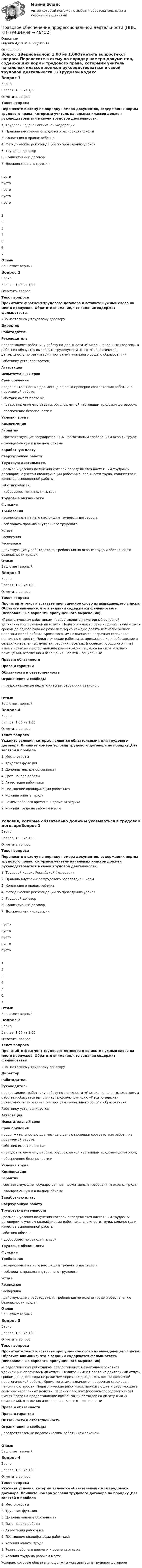      
            Описание
            Оценка 4,00 из 4,00 (100%) 
            Оглавление
            Вопрос 1ВерноБаллов: 1,00 из 1,00Отметить вопросТекст вопроса Перенесите в схему по порядку номера документов, содержащих нормы трудового права, которыми учитель начальных классов должен руководствоваться в своей трудовой деятельности.1)        Трудовой кодекс Российской Федерации2)              Правила внутреннего трудового распорядка школы3)              Конвенция о правах ребенка4)              Методические рекомендации по проведению уроков5)              Трудовой договор6)              Коллективный договор7)              Должностная инструкция  пусто пусто пусто пусто пусто 1234567ОтзывВаш ответ верный.Вопрос 2ВерноБаллов: 1,00 из 1,00Отметить вопросТекст вопросаПрочитайте фрагмент трудового договора и вставьте нужные слова на место пропусков. Обратите внимание, что задание содержит фальшответы.«По настоящему трудовому договору  ДиректорРаботодательРуководитель предоставляет работнику работу по должности «Учитель начальных классов», а работник обязуется выполнять трудовую функцию «Педагогическая деятельность по реализации программ начального общего образования».Работнику устанавливается  АттестацияИспытательный срокСрок обучения продолжительностью два месяца с целью проверки соответствия работника поручаемой работе.Работник имеет право на:- предоставление ему работы, обусловленной настоящим трудовым договором;- обеспечение безопасности и  Условия трудаКомпенсацииГарантии , соответствующие государственным нормативным требованиям охраны труда;- своевременную и в полном объеме  Заработную платуСверхурочную работуТрудовую деятельность , размер и условия получения которой определяются настоящим трудовым договором, с учетом квалификации работника, сложности труда, количества и качества выполненной работы;Работник обязан:- добросовестно выполнять свои  Трудовые обязанностиФункцииТребования , возложенные на него настоящим трудовым договором;- соблюдать правила внутреннего трудового УставаРасписанияРаспорядка   , действующие у работодателя, требования по охране труда и обеспечению безопасности труда»  ОтзывВаш ответ верный.Вопрос 3ВерноБаллов: 1,00 из 1,00Отметить вопросТекст вопросаПрочитайте текст и вставьте пропущенное слово из выпадающего списка. Обратите внимание, что в задании содержатся фальш-ответы (неправильные варианты пропущенного выражения).«Педагогическим работникам предоставляется ежегодный основной удлиненный оплачиваемый отпуск. Педагоги имеют право на длительный отпуск сроком до одного года не реже чем через каждые десять лет непрерывной педагогической работы. Кроме того, им назначается досрочная страховая пенсия по старости. Педагогические работники, проживающие и работающие в сельских населенных пунктах, рабочих поселках (поселках городского типа) имеют право на предоставление компенсации расходов на оплату жилых помещений, отопления и освещения. Все это – социальные  Права и обязанностиПрава и гарантии Обязанности и ответственностьОграничения и свободы , предоставляемые педагогическим работникам законом.ОтзывВаш ответ верный.Вопрос 4ВерноБаллов: 1,00 из 1,00Отметить вопросТекст вопросаУкажите условия, которые являются обязательными для трудового договора. Впишите номера условий трудового договора по порядку.,без запятой и пробела1.     Место работы2.     Трудовая функция3.     Дополнительные обязанности4.     Дата начала работы5.     Аттестация работника6.     Повышение квалификации работника7.     Условия оплаты труда8.     Режим рабочего времени и времени отдыха9.     Условия труда на рабочем месте Условия, которые обязательно должны указываться в трудовом договореВопрос 1ВерноБаллов: 1,00 из 1,00Отметить вопросТекст вопроса Перенесите в схему по порядку номера документов, содержащих нормы трудового права, которыми учитель начальных классов должен руководствоваться в своей трудовой деятельности.1)        Трудовой кодекс Российской Федерации2)              Правила внутреннего трудового распорядка школы3)              Конвенция о правах ребенка4)              Методические рекомендации по проведению уроков5)              Трудовой договор6)              Коллективный договор7)              Должностная инструкция  пусто пусто пусто пусто пусто 1234567ОтзывВаш ответ верный.Вопрос 2ВерноБаллов: 1,00 из 1,00Отметить вопросТекст вопросаПрочитайте фрагмент трудового договора и вставьте нужные слова на место пропусков. Обратите внимание, что задание содержит фальшответы.«По настоящему трудовому договору  ДиректорРаботодательРуководитель предоставляет работнику работу по должности «Учитель начальных классов», а работник обязуется выполнять трудовую функцию «Педагогическая деятельность по реализации программ начального общего образования».Работнику устанавливается  АттестацияИспытательный срокСрок обучения продолжительностью два месяца с целью проверки соответствия работника поручаемой работе.Работник имеет право на:- предоставление ему работы, обусловленной настоящим трудовым договором;- обеспечение безопасности и  Условия трудаКомпенсацииГарантии , соответствующие государственным нормативным требованиям охраны труда;- своевременную и в полном объеме  Заработную платуСверхурочную работуТрудовую деятельность , размер и условия получения которой определяются настоящим трудовым договором, с учетом квалификации работника, сложности труда, количества и качества выполненной работы;Работник обязан:- добросовестно выполнять свои  Трудовые обязанностиФункцииТребования , возложенные на него настоящим трудовым договором;- соблюдать правила внутреннего трудового УставаРасписанияРаспорядка   , действующие у работодателя, требования по охране труда и обеспечению безопасности труда»  ОтзывВаш ответ верный.Вопрос 3ВерноБаллов: 1,00 из 1,00Отметить вопросТекст вопросаПрочитайте текст и вставьте пропущенное слово из выпадающего списка. Обратите внимание, что в задании содержатся фальш-ответы (неправильные варианты пропущенного выражения).«Педагогическим работникам предоставляется ежегодный основной удлиненный оплачиваемый отпуск. Педагоги имеют право на длительный отпуск сроком до одного года не реже чем через каждые десять лет непрерывной педагогической работы. Кроме того, им назначается досрочная страховая пенсия по старости. Педагогические работники, проживающие и работающие в сельских населенных пунктах, рабочих поселках (поселках городского типа) имеют право на предоставление компенсации расходов на оплату жилых помещений, отопления и освещения. Все это – социальные  Права и обязанностиПрава и гарантии Обязанности и ответственностьОграничения и свободы , предоставляемые педагогическим работникам законом.ОтзывВаш ответ верный.Вопрос 4ВерноБаллов: 1,00 из 1,00Отметить вопросТекст вопросаУкажите условия, которые являются обязательными для трудового договора. Впишите номера условий трудового договора по порядку.,без запятой и пробела1.     Место работы2.     Трудовая функция3.     Дополнительные обязанности4.     Дата начала работы5.     Аттестация работника6.     Повышение квалификации работника7.     Условия оплаты труда8.     Режим рабочего времени и времени отдыха9.     Условия труда на рабочем месте Условия, которые обязательно должны указываться в трудовом договоре 
            
            
            Правовое обеспечение профессиональной деятельности (ПДО) Тестовые вопросы к разделу 4Правовое обеспечение профессиональной деятельности (ПНК, КП)Правовое обеспечение профессиональной деятельности (ПНК, КП)Правовое обеспечение профессиональной деятельности (ПНК, КП)Правовое обеспечение профессиональной деятельности (ПНК, КП)Правовое обеспечение профессиональной деятельности (ПНК, КП)Правовое обеспечение профессиональной деятельности (ПНК, КП) Комплексное заданиеПравовое обеспечение профессиональной деятельности (ПДО)Правовое обеспечение профессиональной деятельности (ПДО) Правовое обеспечение профессиональной деятельности (ПДО) КОМПЛЕКС НСПКПравовое обеспечение профессиональной деятельности (ПДО) Практическое занятие 4 НСПКПравовое обеспечение профессиональной деятельности (ПДО) Практическое занятие 4   НСПКПравовое обеспечение профессиональной деятельности (ПДО)  ТЕСТ 2Правовое обеспечение профессиональной деятельности (ПДО) Тестовые вопросы к разделу 1