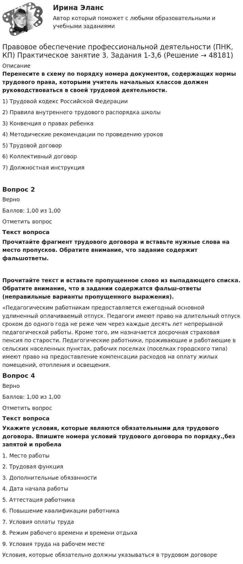      
            Описание
            Перенесите в схему по порядку номера документов, содержащих нормы трудового права, которыми учитель начальных классов должен руководствоваться в своей трудовой деятельности.1)        Трудовой кодекс Российской Федерации2)              Правила внутреннего трудового распорядка школы3)              Конвенция о правах ребенка4)              Методические рекомендации по проведению уроков5)              Трудовой договор6)              Коллективный договор7)              Должностная инструкцияВопрос 2ВерноБаллов: 1,00 из 1,00Отметить вопросТекст вопросаПрочитайте фрагмент трудового договора и вставьте нужные слова на место пропусков. Обратите внимание, что задание содержит фальшответы.Прочитайте текст и вставьте пропущенное слово из выпадающего списка. Обратите внимание, что в задании содержатся фальш-ответы (неправильные варианты пропущенного выражения).«Педагогическим работникам предоставляется ежегодный основной удлиненный оплачиваемый отпуск. Педагоги имеют право на длительный отпуск сроком до одного года не реже чем через каждые десять лет непрерывной педагогической работы. Кроме того, им назначается досрочная страховая пенсия по старости. Педагогические работники, проживающие и работающие в сельских населенных пунктах, рабочих поселках (поселках городского типа) имеют право на предоставление компенсации расходов на оплату жилых помещений, отопления и освещения. Вопрос 4ВерноБаллов: 1,00 из 1,00Отметить вопросТекст вопросаУкажите условия, которые являются обязательными для трудового договора. Впишите номера условий трудового договора по порядку.,без запятой и пробела1.     Место работы2.     Трудовая функция3.     Дополнительные обязанности4.     Дата начала работы5.     Аттестация работника6.     Повышение квалификации работника7.     Условия оплаты труда8.     Режим рабочего времени и времени отдыха9.     Условия труда на рабочем месте Условия, которые обязательно должны указываться в трудовом договоре  
            
            
            Правовое обеспечение профессиональной деятельности (ПНК, КП) Практическое занятие 2. Задания 1-6Правовое обеспечение профессиональной деятельности (ПНК, КП) Практическое занятие 3. Задания 1-3,6Правовое обеспечение профессиональной деятельности (ПНК, КП) Практическое занятие 4. Задания 1,2,4,5Правовое обеспечение профессиональной деятельности (ПНК, КП) Практическое занятие 5Правовое обеспечение профессиональной деятельности (ПНК, КП) Практическое занятие 5Правовое обеспечение профессиональной деятельности Практическое занятие 1. Задание 1,4-8. НСПКПравовое обеспечение профессиональной деятельности Практическое занятие 1. Задание 2 НСПКПравовое обеспечение профессиональной деятельности (ПДО) Тестовые вопросы к разделу 2Правовое обеспечение профессиональной деятельности (ПДО) Тестовые вопросы к разделу 4Правовое обеспечение профессиональной деятельности (ПНК, КП)Правовое обеспечение профессиональной деятельности (ПНК, КП)Правовое обеспечение профессиональной деятельности (ПНК, КП)Правовое обеспечение профессиональной деятельности (ПНК, КП)Правовое обеспечение профессиональной деятельности (ПНК, КП)