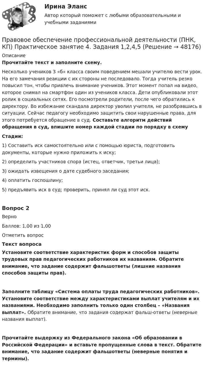      
            Описание
            Прочитайте текст и заполните схему.Несколько учеников 3 «б» класса своим поведением мешали учителю вести урок. На его замечания реакции с их стороны не последовало. Тогда учитель резко повысил тон, чтобы привлечь внимание учеников. Этот момент попал на видео, которое снимал на смартфон один из учеников класса. Дети опубликовали этот ролик в социальных сетях. Его посмотрели родители, после чего обратились к директору. Во избежание скандала директор уволил учителя, не разобравшись в ситуации. Сейчас педагогу необходимо защитить свои нарушенные права, для этого потребуется обращение в суд. Составьте алгоритм действий обращения в суд, впишите номер каждой стадии по порядку в схему  Стадии:1) Составить иск самостоятельно или с помощью юриста, подготовить документы, которые нужно приложить к иску;2) определить участников спора (истец, ответчик, третьи лица);3) ожидать извещения о дате судебного заседания;4) оплатить госпошлину;5) предъявить иск в суд; проверить, принял ли суд этот иск.Вопрос 2ВерноБаллов: 1,00 из 1,00Отметить вопросТекст вопросаУстановите соответствие характеристик форм и способов защиты трудовых прав педагогических работников их названиям. Обратите внимание, что задание содержит фальшответы (лишние названия способов защиты прав).Заполните таблицу «Система оплаты труда педагогических работников». Установите соответствие между характеристиками выплат учителям и их названиями. Необходимо заполнить только один столбец – «Названия выплат». Обратите внимание, что задания содержат фальш-ответы (неверные названия выплат).Прочитайте выдержку из Федерального закона «Об образовании в Российской Федерации» и вставьте пропущенные слова в текст. Обратите внимание, что задание содержит фальшответы (неверные понятия и термины).  
            
            
            Правовое обеспечение профессиональной деятельности (ПНК, КП) Практическое занятие 3. Задания 1-3,6Правовое обеспечение профессиональной деятельности (ПНК, КП) Практическое занятие 4. Задания 1,2,4,5Правовое обеспечение профессиональной деятельности (ПНК, КП) Практическое занятие 5Правовое обеспечение профессиональной деятельности (ПНК, КП) Практическое занятие 5Правовое обеспечение профессиональной деятельности Практическое занятие 1. Задание 1,4-8. НСПКПравовое обеспечение профессиональной деятельности Практическое занятие 1. Задание 2 НСПКПравовое обеспечение профессиональной деятельности Практическое занятие 1. Задание 3Правовое обеспечение профессиональной деятельности (ПДО) Тестовые вопросы к разделу 4Правовое обеспечение профессиональной деятельности (ПНК, КП)Правовое обеспечение профессиональной деятельности (ПНК, КП)Правовое обеспечение профессиональной деятельности (ПНК, КП)Правовое обеспечение профессиональной деятельности (ПНК, КП)Правовое обеспечение профессиональной деятельности (ПНК, КП)Правовое обеспечение профессиональной деятельности (ПНК, КП) Комплексное задание