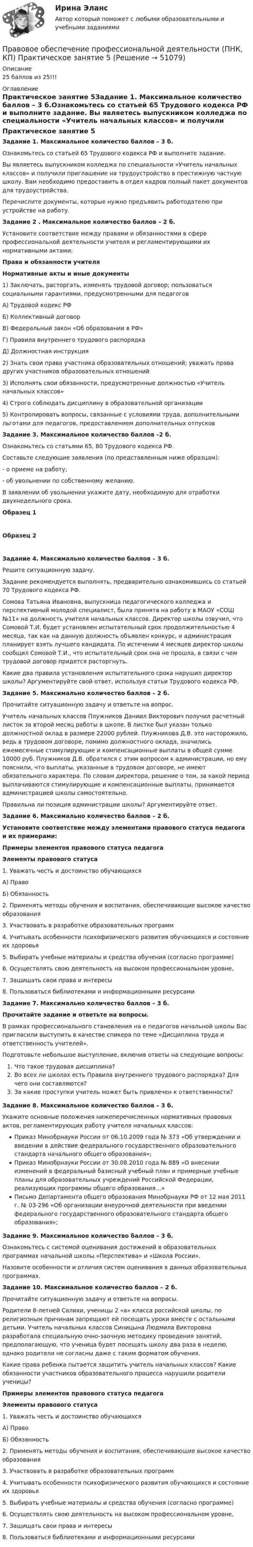      
            Описание
            25 баллов из 25!!! 
            Оглавление
            Практическое занятие 5Задание 1. Максимальное количество баллов – 3 б.Ознакомьтесь со статьей 65 Трудового кодекса РФ и выполните задание. Вы являетесь выпускником колледжа по специальности «Учитель начальных классов» и получили приглашение на трудоустройство в престижную частную школу. Вам необходимо предоставить в отдел кадров полный пакет документов для трудоустройства.Перечислите документы, которые нужно предъявить работодателю при устройстве на работу.  Задание 2 . Максимальное количество баллов – 2 б.Установите соответствие между правами и обязанностями в сфере профессиональной деятельности учителя и регламентирующими их нормативными актами: Права и обязанности учителяНормативные акты и иные документы1)            Заключать, расторгать, изменять трудовой договор; пользоваться социальными гарантиями, предусмотренными для педагоговА) Трудовой кодекс РФБ) Коллективный договорВ) Федеральный закон «Об образовании в РФ»Г) Правила внутреннего трудового распорядкаД) Должностная инструкция  2)            Знать свои права участника образовательных отношений; уважать права других участников образовательных отношений3)            Исполнять свои обязанности, предусмотренные должностью «Учитель начальных классов»4)            Строго соблюдать дисциплину в образовательной организации5)            Контролировать вопросы, связанные с условиями труда, дополнительными льготами для педагогов, предоставлением дополнительных отпусков  Задание 3. Максимальное количество баллов –2 б.Ознакомьтесь со статьями 65, 80 Трудового кодекса РФ.Составьте следующие заявления (по представленным ниже образцам):-       о приеме на работу;-       об увольнении по собственному желанию.В заявлении об увольнении укажите дату, необходимую для отработки двухнедельного срока.  Образец 1   Образец 2 Задание 4. Максимально количество баллов – 3 б.Решите ситуационную задачу.Задание рекомендуется выполнять, предварительно ознакомившись со статьей 70 Трудового кодекса РФ.Сомова Татьяна Ивановна, выпускница педагогического колледжа и перспективный молодой специалист, была принята на работу в МАОУ «СОШ №11» на должность учителя начальных классов. Директор школы озвучил, что Сомовой Т.И. будет установлен испытательный срок продолжительностью 4 месяца, так как на данную должность объявлен конкурс, и администрация планирует взять лучшего кандидата. По истечении 4 месяцев директор школы сообщил Сомовой Т.И., что испытательный срок она не прошла, в связи с чем трудовой договор придется расторгнуть.Какие два правила установления испытательного срока нарушил директор школы? Аргументируйте свой ответ, используя статьи Трудового кодекса РФ. Задание 5. Максимально количество баллов – 2 б.Прочитайте ситуационную задачу и ответьте на вопрос.Учитель начальных классов Плужников Даниил Викторович получил расчетный листок за второй месяц работы в школе. В листке был указан только должностной оклад в размере 22000 рублей. Плужникова Д.В. это насторожило, ведь в трудовом договоре, помимо должностного оклада, значились ежемесячные стимулирующие и компенсационные выплаты в общей сумме 10000 руб. Плужников Д.В. обратился с этим вопросом к администрации, но ему пояснили, что выплаты, указанные в трудовом договоре, не имеют обязательного характера. По словам директора, решение о том, за какой период выплачиваются стимулирующие и компенсационные выплаты, принимается администрацией школы самостоятельно.Правильна ли позиция администрации школы? Аргументируйте ответ.  Задание 6. Максимально количество баллов – 2 б.Установите соответствие между элементами правового статуса педагога и их примерами:Примеры элементов правового статуса педагогаЭлементы правового статуса1.      Уважать честь и достоинство обучающихся А) ПравоБ) Обязанность2.      Применять методы обучения и воспитания, обеспечивающие высокое качество образования3.      Участвовать в разработке образовательных программ4.      Учитывать особенности психофизического развития обучающихся и состояние их здоровья5.      Выбирать учебные материалы и средства обучения (согласно программе)6.      Осуществлять свою деятельность на высоком профессиональном уровне,7.      Защищать свои права и интересы8.      Пользоваться библиотеками и информационными ресурсамиЗадание 7. Максимально количество баллов – 3 б.Прочитайте задание и ответьте на вопросы.В рамках профессионального становления на е педагогов начальной школы Вас пригласили выступить в качестве спикера по теме «Дисциплина труда и ответственность учителей».Подготовьте небольшое выступление, включив ответы на следующие вопросы:Что такое трудовая дисциплина?Во всех ли школах есть Правила внутреннего трудового распорядка? Для чего они составляются?За какие проступки учитель может быть привлечен к ответственности?  Задание 8. Максимальное количество баллов – 3 б.Укажите основные положения нижеперечисленных нормативных правовых актов, регламентирующих работу учителя начальных классов:Приказ Минобрнауки России от 06.10.2009 года № 373 «Об утверждении и введении в действие федерального государственного образовательного стандарта начального общего образования»;Приказ Минобрнауки России от 30.08.2010 года № 889 «О внесении изменений в федеральный базисный учебный план и примерные учебные планы для образовательных учреждений Российской Федерации, реализующих программы общего образования…»Письмо Департамента общего образования Минобрнауки РФ от 12 мая 2011 г. № 03-296 «Об организации внеурочной деятельности при введении федерального государственного образовательного стандарта общего образования»;  Задание 9. Максимальное количество баллов – 3 б.Ознакомьтесь с системой оценивания достижений в образовательных программах начальной школы «Перспектива» и «Школа России».Назовите особенности и отличия систем оценивания в данных образовательных программах.  Задание 10. Максимальное количество баллов – 2 б.Прочитайте ситуационную задачу и ответьте на вопросы.Родители 8-летней Салихи, ученицы 2 «а» класса российской школы, по религиозным причинам запрещают ей посещать уроки вместе с остальными детьми. Учитель начальных классов Синицына Людмила Викторовна разработала специальную очно-заочную методику проведения занятий, предполагающую, что ученица будет посещать школу два раза в неделю, однако родители не согласны даже с таким форматом обучения.Какие права ребенка пытается защитить учитель начальных классов? Какие обязанности участников образовательного процесса нарушили родители ученицы?Примеры элементов правового статуса педагогаЭлементы правового статуса1.      Уважать честь и достоинство обучающихся А) ПравоБ) Обязанность2.      Применять методы обучения и воспитания, обеспечивающие высокое качество образования3.      Участвовать в разработке образовательных программ4.      Учитывать особенности психофизического развития обучающихся и состояние их здоровья5.      Выбирать учебные материалы и средства обучения (согласно программе)6.      Осуществлять свою деятельность на высоком профессиональном уровне,7.      Защищать свои права и интересы8.      Пользоваться библиотеками и информационными ресурсами 
            
            
            Правовое обеспечение профессиональной деятельности (ПНК, КП) Практическое занятие 5Правовое обеспечение профессиональной деятельности (ПНК, КП) Практическое занятие 5Правовое обеспечение профессиональной деятельности Практическое занятие 1. Задание 1,4-8. НСПКПравовое обеспечение профессиональной деятельности Практическое занятие 1. Задание 2 НСПКПравовое обеспечение профессиональной деятельности Практическое занятие 1. Задание 3Правовое обеспечение профессиональной деятельности Практическое занятие 1. Задание 3 НСПКПравовое обеспечение профессиональной деятельности Практическое занятие 1. Задание 6Правовое обеспечение профессиональной деятельности (ПНК, КП)Правовое обеспечение профессиональной деятельности (ПНК, КП)Правовое обеспечение профессиональной деятельности (ПНК, КП)Правовое обеспечение профессиональной деятельности (ПНК, КП)Правовое обеспечение профессиональной деятельности (ПНК, КП) Комплексное заданиеПравовое обеспечение профессиональной деятельности (ПНК, КП) Практическое занятие 2. Задания 1-6Правовое обеспечение профессиональной деятельности (ПНК, КП) Практическое занятие 3. Задания 1-3,6