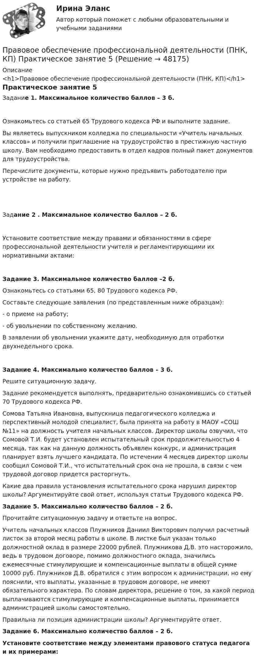     
            Описание
            <h1>Правовое обеспечение профессиональной деятельности (ПНК, КП)</h1>Практическое занятие 5Задание 1. Максимальное количество баллов – 3 б.Ознакомьтесь со статьей 65 Трудового кодекса РФ и выполните задание. Вы являетесь выпускником колледжа по специальности «Учитель начальных классов» и получили приглашение на трудоустройство в престижную частную школу. Вам необходимо предоставить в отдел кадров полный пакет документов для трудоустройства.Перечислите документы, которые нужно предъявить работодателю при устройстве на работу.  Задание 2 . Максимальное количество баллов – 2 б.Установите соответствие между правами и обязанностями в сфере профессиональной деятельности учителя и регламентирующими их нормативными актами:Задание 3. Максимальное количество баллов –2 б.Ознакомьтесь со статьями 65, 80 Трудового кодекса РФ.Составьте следующие заявления (по представленным ниже образцам):-       о приеме на работу;-       об увольнении по собственному желанию.В заявлении об увольнении укажите дату, необходимую для отработки двухнедельного срока.Задание 4. Максимально количество баллов – 3 б.Решите ситуационную задачу.Задание рекомендуется выполнять, предварительно ознакомившись со статьей 70 Трудового кодекса РФ.Сомова Татьяна Ивановна, выпускница педагогического колледжа и перспективный молодой специалист, была принята на работу в МАОУ «СОШ №11» на должность учителя начальных классов. Директор школы озвучил, что Сомовой Т.И. будет установлен испытательный срок продолжительностью 4 месяца, так как на данную должность объявлен конкурс, и администрация планирует взять лучшего кандидата. По истечении 4 месяцев директор школы сообщил Сомовой Т.И., что испытательный срок она не прошла, в связи с чем трудовой договор придется расторгнуть.Какие два правила установления испытательного срока нарушил директор школы? Аргументируйте свой ответ, используя статьи Трудового кодекса РФ. Задание 5. Максимально количество баллов – 2 б.Прочитайте ситуационную задачу и ответьте на вопрос.Учитель начальных классов Плужников Даниил Викторович получил расчетный листок за второй месяц работы в школе. В листке был указан только должностной оклад в размере 22000 рублей. Плужникова Д.В. это насторожило, ведь в трудовом договоре, помимо должностного оклада, значились ежемесячные стимулирующие и компенсационные выплаты в общей сумме 10000 руб. Плужников Д.В. обратился с этим вопросом к администрации, но ему пояснили, что выплаты, указанные в трудовом договоре, не имеют обязательного характера. По словам директора, решение о том, за какой период выплачиваются стимулирующие и компенсационные выплаты, принимается администрацией школы самостоятельно.Правильна ли позиция администрации школы? Аргументируйте ответ.  Задание 6. Максимально количество баллов – 2 б.Установите соответствие между элементами правового статуса педагога и их примерами:  
            
            
            Правовое обеспечение профессиональной деятельности (ПНК, КП) Практическое занятие 4. Задания 1,2,4,5Правовое обеспечение профессиональной деятельности (ПНК, КП) Практическое занятие 5Правовое обеспечение профессиональной деятельности (ПНК, КП) Практическое занятие 5Правовое обеспечение профессиональной деятельности Практическое занятие 1. Задание 1,4-8. НСПКПравовое обеспечение профессиональной деятельности Практическое занятие 1. Задание 2 НСПКПравовое обеспечение профессиональной деятельности Практическое занятие 1. Задание 3Правовое обеспечение профессиональной деятельности Практическое занятие 1. Задание 3 НСПКПравовое обеспечение профессиональной деятельности (ПНК, КП)Правовое обеспечение профессиональной деятельности (ПНК, КП)Правовое обеспечение профессиональной деятельности (ПНК, КП)Правовое обеспечение профессиональной деятельности (ПНК, КП)Правовое обеспечение профессиональной деятельности (ПНК, КП)Правовое обеспечение профессиональной деятельности (ПНК, КП) Комплексное заданиеПравовое обеспечение профессиональной деятельности (ПНК, КП) Практическое занятие 2. Задания 1-6