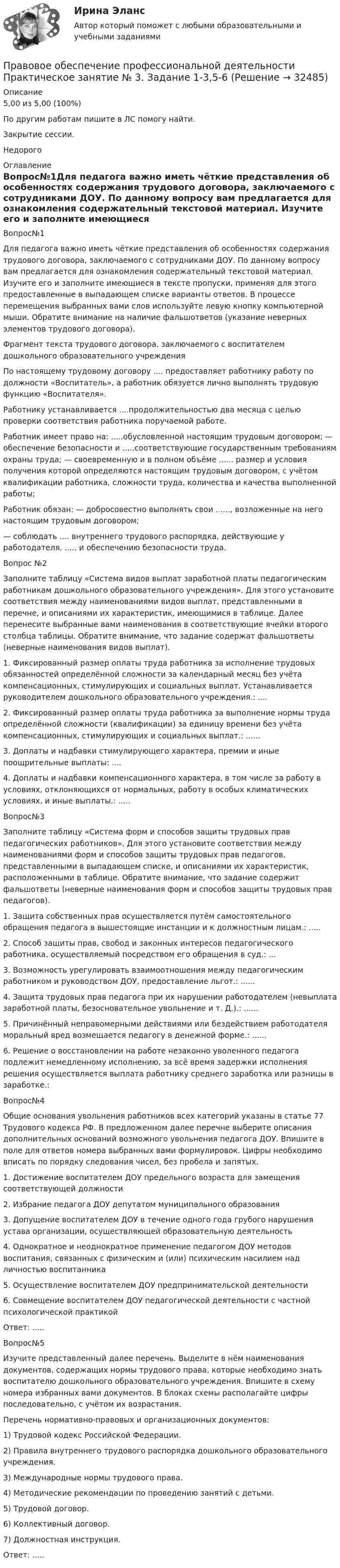     
          Описание
          5,00 из 5,00 (100%)По другим работам пишите в ЛС помогу найти.Закрытие сессии.Недорого 
          Оглавление
          Вопрос№1Для педагога важно иметь чёткие представления об особенностях содержания трудового договора, заключаемого с сотрудниками ДОУ. По данному вопросу вам предлагается для ознакомления содержательный текстовой материал. Изучите его и заполните имеющиеся в тексте пропуски, применяя для этого предоставленные в выпадающем списке варианты ответов. В процессе перемещения выбранных вами слов используйте левую кнопку компьютерной мыши. Обратите внимание на наличие фальшответов (указание неверных элементов трудового договора).Фрагмент текста трудового договора, заключаемого с воспитателем дошкольного образовательного учрежденияПо настоящему трудовому договору .... предоставляет работнику работу по должности «Воспитатель», а работник обязуется лично выполнять трудовую функцию «Воспитателя».Работнику устанавливается ....продолжительностью два месяца с целью проверки соответствия работника поручаемой работе.Работник имеет право на: .....обусловленной настоящим трудовым договором; — обеспечение безопасности и .....соответствующие государственным требованиям охраны труда; — своевременную и в полном объёме ...... размер и условия получения которой определяются настоящим трудовым договором, с учётом квалификации работника, сложности труда, количества и качества выполненной работы;Работник обязан: — добросовестно выполнять свои ......, возложенные на него настоящим трудовым договором;— соблюдать .... внутреннего трудового распорядка, действующие у работодателя,   ..... и обеспечению безопасности труда.Вопрос №2Заполните таблицу «Система видов выплат заработной платы педагогическим работникам дошкольного образовательного учреждения». Для этого установите соответствия между наименованиями видов выплат, представленными в перечне, и описаниями их характеристик, имеющимися в таблице. Далее перенесите выбранные вами наименования в соответствующие ячейки второго столбца таблицы. Обратите внимание, что задание содержат фальшответы (неверные наименования видов выплат).1.	Фиксированный размер оплаты труда работника за исполнение трудовых обязанностей определённой сложности за календарный месяц без учёта компенсационных, стимулирующих и социальных выплат. Устанавливается руководителем дошкольного образовательного учреждения.: ....2. Фиксированный размер оплаты труда работника за выполнение нормы труда определённой сложности (квалификации) за единицу времени без учёта компенсационных, стимулирующих и социальных выплат.: ......3. Доплаты и надбавки стимулирующего характера, премии и иные поощрительные выплаты: ....4.	Доплаты и надбавки компенсационного характера, в том числе за работу в условиях, отклоняющихся от нормальных, работу в особых климатических условиях, и иные выплаты.: .....Вопрос№3Заполните таблицу «Система форм и способов защиты трудовых прав педагогических работников». Для этого установите соответствия между наименованиями форм и способов защиты трудовых прав педагогов, представленными в выпадающем списке, и описаниями их характеристик, расположенными в таблице. Обратите внимание, что задание содержит фальшответы (неверные наименования форм и способов защиты трудовых прав педагогов).1.	Защита собственных прав осуществляется путём самостоятельного обращения педагога в вышестоящие инстанции и к должностным лицам.: .....2. Способ защиты прав, свобод и законных интересов педагогического работника, осуществляемый посредством его обращения в суд.: ...3. Возможность урегулировать взаимоотношения между педагогическим работником и руководством ДОУ, предоставление льгот.: ......4. Защита трудовых прав педагога при их нарушении работодателем (невыплата заработной платы, безосновательное увольнение и т. Д.).: ......5. Причинённый неправомерными действиями или бездействием работодателя моральный вред возмещается педагогу в денежной форме.: ......6.	Решение о восстановлении на работе незаконно уволенного педагога подлежит немедленному исполнению, за всё время задержки исполнения решения осуществляется выплата работнику среднего заработка или разницы в заработке.: Вопрос№4Общие основания увольнения работников всех категорий указаны в статье 77 Трудового кодекса РФ. В предложенном далее перечне выберите описания дополнительных оснований возможного увольнения педагога ДОУ. Впишите в поле для ответов номера выбранных вами формулировок. Цифры необходимо вписать по порядку следования чисел, без пробела и запятых.1.	Достижение воспитателем ДОУ предельного возраста для замещения соответствующей должности2. Избрание педагога ДОУ депутатом муниципального образования3. Допущение воспитателем ДОУ в течение одного года грубого нарушения устава организации, осуществляющей образовательную деятельность4. Однократное и неоднократное применение педагогом ДОУ методов воспитания, связанных с физическим и (или) психическим насилием над личностью воспитанника5. Осуществление воспитателем ДОУ предпринимательской деятельности6.	Совмещение воспитателем ДОУ педагогической деятельности с частной психологической практикойОтвет: .....Вопрос№5Изучите представленный далее перечень. Выделите в нём наименования документов, содержащих нормы трудового права, которые необходимо знать воспитателю дошкольного образовательного учреждения. Впишите в схему номера избранных вами документов. В блоках схемы располагайте цифры последовательно, с учётом их возрастания.Перечень нормативно-правовых и организационных документов:1) Трудовой кодекс Российской Федерации.2) Правила внутреннего трудового распорядка дошкольного образовательного учреждения.3) Международные нормы трудового права.4) Методические рекомендации по проведению занятий с детьми.5) Трудовой договор.6) Коллективный договор.7) Должностная инструкция.Ответ: ..... 
            
            
            Правовое обеспечение профессиональной деятельности  Практическое занятие № 2. Задание 2-6,8 НСПКПравовое обеспечение профессиональной деятельности Практическое занятие № 3. Задание 1-3,5-6Правовое обеспечение профессиональной деятельности  Практическое занятие №5  НСПКПравовое обеспечение профессиональной деятельности рактическое занятие 2. Задания 1-4, 7-8  НСПКПравовое обеспечение профессиональной деятельности//СИНЕРГИЯ//МОСап//МТИ//МОИ Правовое обеспечение профессиональной деятельности Синергия ответы 2023Правовое обеспечение профессиональной деятельности (Темы 1-6) тест с ответами Синергия/МОИ/ МТИ /МОСАППравовое обеспечение профессиональной деятельности Практическое занятие 4 Задание 6Правовое обеспечение профессиональной деятельности Практическое занятие 4 Задания 1,2,4,5Правовое обеспечение профессиональной деятельности. Практическое занятие 4. Задания 1,2,4,5Правовое обеспечение профессиональной деятельности  Практическое занятие 4. Задания 1,2,4,5  НСПКПравовое обеспечение профессиональной деятельности  Практическое занятие 4 НСПКПравовое обеспечение профессиональной деятельности  Практическое занятие 4  НСПК Правовое обеспечение профессиональной деятельности Практическое занятие 5