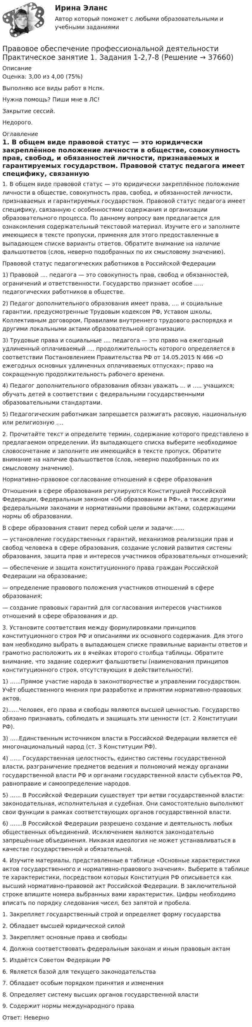     
          Описание
          Оценка: 3,00 из 4,00 (75%)Выполняю все виды работ в Нспк.Нужна помощь? Пиши мне в ЛС!Закрытие сессий.Недорого. 
          Оглавление
          1. В общем виде правовой статус — это юридически закреплённое положение личности в обществе, совокупность прав, свобод, и обязанностей личности, признаваемых и гарантируемых государством. Правовой статус педагога имеет специфику, связанную с особенностями содержания и организации образовательного процесса. По данному вопросу вам предлагается для ознакомления содержательный текстовой материал. Изучите его и заполните имеющиеся в тексте пропуски, применяя для этого предоставленные в выпадающем списке варианты ответов. Обратите внимание на наличие фальшответов (слов, неверно подобранных по их смысловому значению).Правовой статус педагогических работников в Российской Федерации1)	Правовой .... педагога — это совокупность прав, свобод и обязанностей, ограничений и ответственности. Государство признает особое ..... педагогических работников в обществе.2)	Педагог дополнительного образования имеет права, .... и социальные гарантии, предусмотренные Трудовым кодексом РФ, Уставом школы, Коллективным договором, Правилами внутреннего трудового распорядка и другими локальными актами образовательной организации.3)	Трудовые права и социальные .... педагога — это право на ежегодный удлиненный оплачиваемый .... продолжительность которого определяется в соответствии Постановлением Правительства РФ от 14.05.2015 N 466 «О ежегодных основных удлиненных оплачиваемых отпусках»; право на сокращенную продолжительность рабочего времени.4)	Педагог дополнительного образования обязан уважать ... и ..... учащихся; обучать детей в соответствии с федеральными государственными образовательными стандартами.5)	Педагогическим работникам запрещается разжигать расовую, национальную или религиозную ....2. Прочитайте текст и определите термин, содержание которого представлено в предлагаемом определении. Из выпадающего списка выберите необходимое словосочетание и заполните им имеющийся в тексте пропуск. Обратите внимание на наличие фальшответов (слов, неверно подобранных по их смысловому значению).Нормативно-правовое согласование отношений в сфере образованияОтношения в сфере образования регулируются Конституцией Российской Федерации, Федеральным законом «Об образовании в РФ», а также другими федеральными законами и нормативными правовыми актами, содержащими нормы об образовании.В сфере образования ставит перед собой цели и задачи:......— установление государственных гарантий, механизмов реализации прав и свобод человека в сфере образования, создание условий развития системы образования, защита прав и интересов участников образовательных отношений;— обеспечение и защита конституционного права граждан Российской Федерации на образование;— определение правового положения участников отношений в сфере образования;— создание правовых гарантий для согласования интересов участников отношений в сфере образования и др.3. Установите соответствия между формулировками принципов конституционного строя РФ и описаниями их основного содержания. Для этого вам необходимо выбрать в выпадающем списке правильные варианты ответов и грамотно расположить их в ячейках второго столбца таблицы. Обратите внимание, что задание содержит фальшответы (наименования принципов конституционного строя, отсутствующих в действительности).1)	......Прямое участие народа в законотворчестве и управлении государством. Учёт общественного мнения при разработке и принятии нормативно-правовых актов.2)......Человек, его права и свободы являются высшей ценностью. Государство обязано признавать, соблюдать и защищать эти ценности (ст. 2 Конституции РФ).3)	.....Единственным источником власти в Российской Федерации является её многонациональный народ (ст. 3 Конституции РФ).4)	...... Государственная целостность, единство системы государственной власти, разграничение предметов ведения и полномочий между органами государственной власти РФ и органами государственной власти субъектов РФ, равноправие и самоопределение народов.5)	...... В Российской Федерации существует три ветви государственной власти: законодательная, исполнительная и судебная. Они самостоятельно выполняют свои функции в рамках соответствующих органов государственной власти.6)	.......В Российской Федерации разрешено создание и деятельность любых общественных объединений. Исключением являются законодательно запрещённые объединения. Никакая идеология не может устанавливаться в качестве государственной и обязательной.4.	Изучите материалы, представленные в таблице «Основные характеристики актов государственного и нормативно-правового значения». Выберите в таблице те характеристики, посредством которых Конституция РФ описывается как высший нормативно-правовой акт Российской Федерации. В заключительной строке впишите номера выбранных вами характеристик. Цифры необходимо вписать по порядку следования чисел, без запятой и пробела.1. Закрепляет государственный строй и определяет форму государства2. Обладает высшей юридической силой3. Закрепляет основные права и свободы4. Должна соответствовать федеральным законам и иным правовым актам5. Издаётся Советом Федерации РФ6. Является базой для текущего законодательства7. Обладает особым порядком принятия и изменения8. Определяет систему высших органов государственной власти9.	Содержит нормы международного праваОтвет: Неверно 
            
            
            Правовое обеспечение профессиональной деятельности  Практическое занятие 1. Задания 1,2,4,5  НСПКПравовое обеспечение профессиональной деятельности Практическое занятие 1. Задания 1-2,7-8Правовое обеспечение профессиональной деятельности. Практическое занятие 1. Задания 1-2,7-8.Правовое обеспечение профессиональной деятельности Практическое занятие 1. Задания 1-3,5-6 НСПКПравовое обеспечение профессиональной деятельности  Практическое занятие 1. Задания 1-3,5-6  НСПКПравовое обеспечение профессиональной деятельности Практическое занятие 2. Задание 1 НСПКПравовое обеспечение профессиональной деятельности Практическое занятие 2. Задание 5Правовое обеспечение профессиональной деятельности Практическое занятие 1. Задание 1,4-8. НСПКПравовое обеспечение профессиональной деятельности Практическое занятие 1. Задание 2 НСПКПравовое обеспечение профессиональной деятельности Практическое занятие 1. Задание 3Правовое обеспечение профессиональной деятельности Практическое занятие 1. Задание 3 НСПКПравовое обеспечение профессиональной деятельности Практическое занятие 1. Задание 6Правовое обеспечение профессиональной деятельности Практическое занятие 1. Задание 6Правовое обеспечение профессиональной деятельности  Практическое занятие 1. Задание 6  НСПК