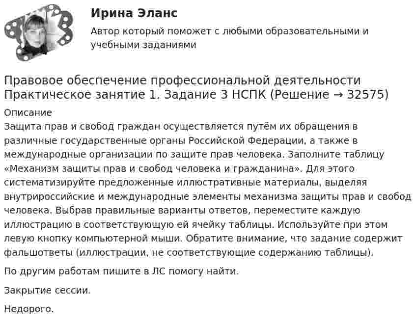     
          Описание
          Защита прав и свобод граждан осуществляется путём их обращения в различные государственные органы Российской Федерации, а также в международные организации по защите прав человека. Заполните таблицу «Механизм защиты прав и свобод человека и гражданина». Для этого систематизируйте предложенные иллюстративные материалы, выделяя внутрироссийские и международные элементы механизма защиты прав и свобод человека. Выбрав правильные варианты ответов, переместите каждую иллюстрацию в соответствующую ей ячейку таблицы. Используйте при этом левую кнопку компьютерной мыши. Обратите внимание, что задание содержит фальшответы (иллюстрации, не соответствующие содержанию таблицы).По другим работам пишите в ЛС помогу найти.Закрытие сессии.Недорого.  
            
            
            Правовое обеспечение профессиональной деятельности Практическое занятие 1. Задание 3Правовое обеспечение профессиональной деятельности Практическое занятие 1. Задание 3 НСПКПравовое обеспечение профессиональной деятельности Практическое занятие 1. Задание 6Правовое обеспечение профессиональной деятельности Практическое занятие 1. Задание 6Правовое обеспечение профессиональной деятельности  Практическое занятие 1. Задание 6  НСПКПравовое обеспечение профессиональной деятельности. Практическое занятие 1. Задания 1,2,4,5Правовое обеспечение профессиональной деятельности  Практическое занятие 1. Задания 1,2,4,5  НСПКПравовое обеспечение профессиональной деятельности (ПНК, КП) Комплексное заданиеПравовое обеспечение профессиональной деятельности (ПНК, КП) Практическое занятие 2. Задания 1-6Правовое обеспечение профессиональной деятельности (ПНК, КП) Практическое занятие 3. Задания 1-3,6Правовое обеспечение профессиональной деятельности (ПНК, КП) Практическое занятие 4. Задания 1,2,4,5Правовое обеспечение профессиональной деятельности (ПНК, КП) Практическое занятие 5Правовое обеспечение профессиональной деятельности (ПНК, КП) Практическое занятие 5Правовое обеспечение профессиональной деятельности Практическое занятие 1. Задание 1,4-8. НСПК